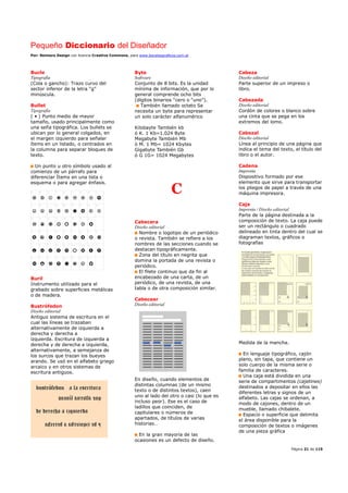 Pequeño Diccionario del Diseñador
Por: Reimers Design con licencia Creative Commons, para www.bocetosgraficos.com.ar
Página 21 de 115
Bucle
Tipografía
(Cola o gancho): Trazo curvo del
sector inferior de la letra “g”
minúscula.
Bullet
Tipografía
( • ) Punto medio de mayor
tamaño, usado principalmente como
una seña tipográfica. Los bullets se
ubican por lo general colgados, en
el margen izquierdo para señalar
ítems en un listado, o centrados en
la columna para separar bloques de
texto.
Un punto u otro símbolo usado al
comienzo de un párrafo para
diferenciar Ítems en una lista o
esquema o para agregar énfasis.
Buril
Instrumento utilizado para el
grabado sobre superficies metálicas
o de madera.
Bustrófedon
Diseño editorial
Antiguo sistema de escritura en el
cual las líneas se trazaban
alternativamente de izquierda a
derecha y derecha a
izquierda. Escritura de izquierda a
derecha y de derecha a izquierda,
alternativamente, a semejanza de
los surcos que trazan los bueyes
arando. Se usó en el alfabeto griego
arcaico y en otros sistemas de
escritura antiguos.
Byte
Software
Conjunto de 8 bits. Es la unidad
mínima de información, que por lo
general comprende ocho bits
(dígitos binarios “cero o “uno”).
También llamado octeto Se
necesita un byte para representar
un solo carácter alfanumérico
Kilobayte También kb
ó K. 1 Kb=1.024 Byte
Megabyte También Mb
ó M. 1 Mb= 1024 Kbytes
Gigabyte También Gb
ó G 1G= 1024 Megabytes
C
Cabecera
Diseño editorial
Nombre o logotipo de un periódico
o revista. También se refiere a los
nombres de las secciones cuando se
destacan tipográficamente.
Zona del título en negrita que
domina la portada de una revista o
periódico.
El filete continuo que da fin al
encabezado de una carta, de un
periódico, de una revista, de una
tabla o de otra composición similar.
Cabecear
Diseño editorial
En diseño, cuando elementos de
distintas columnas (de un mismo
texto o de distintos textos), caen
uno al lado del otro o casi (lo que es
incluso peor). Ese es el caso de
ladillos que coinciden, de
capitulares o números de
apartados, de títulos de varias
historias…
En la gran mayoría de las
ocasiones es un defecto de diseño.
Cabeza
Diseño editorial
Parte superior de un impreso o
libro.
Cabezada
Diseño editorial
Cordón de colores o blanco sobre
una cinta que se pega en los
extremos del lomo.
Cabezal
Diseño editorial
Línea al principio de una página que
indica el tema del texto, el título del
libro o el autor.
Cadena
Imprenta
Dispositivo formado por ese
elemento que sirve para transportar
los pliegos de papel a través de una
máquina impresora.
Caja
Imprenta / Diseño editorial
Parte de la página destinada a la
composición de texto. La caja puede
ser un rectángulo o cuadrado
delineado en tinta dentro del cual se
diagraman textos, gráficos o
fotografías
Medida de la mancha.
En lenguaje tipográfico, cajón
plano, sin tapa, que contiene un
solo cuerpo de la misma serie o
familia de caracteres.
Una caja está dividida en una
serie de compartimentos (cajetines)
destinados a depositar en ellos las
diferentes letras y signos de un
alfabeto. Las cajas se ordenan, a
modo de cajones, dentro de un
mueble, llamado chibalete.
Espacio o superficie que delimita
el área disponible para la
composición de textos o imágenes
de una pieza gráfica
 