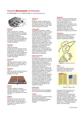 Pequeño Diccionario del Diseñador
Por: Reimers Design con licencia Creative Commons, para www.bocetosgraficos.com.ar
Página 22 de 115
Caja alta
Tipografía
Letras mayúsculas o vérsales.
Se las denomina así por la posición
en que antiguamente se guardaban
las bandejas o cajas que
almacenaban los tipos móviles
metálicos de la imprenta tradicional.
Las mayúsculas se guardaban en
los cajones superiores del burro o
mueble contenedor.
Caja baja
Tipografía
Letras minúsculas.
Al igual que las de caja alta, se las
denomina así por la posición en que
se guardaban los tipos móviles
metálicos de la imprenta tradicional.
Las minúsculas se guardaban en
los cajones inferiores del burro o
mueble contenedor.
Caja Doble
Imprenta
Caja típica para componer a mano,
que contiene en el mismo cajón un
cajetín para las mayúsculas y otro
para las minúsculas.
Cajetines
Imprenta
Cada uno de los compartimentos en
los que se divide una caja de
tipografía. Ver caja.
Cajista
Imprenta
También llamado compositor
manual o tipógrafo, es el oficial de
imprenta que tiene por misión
componer los moldes que se han de
imprimir.
Cálamo
Tipografía
Pluma. Instrumento de escritura
constituido por una caña con la
punta cortada. Ya era utilizada por
los egipcios y adoptada hacia el
siglo VI d. de C.
Calandria
Imprenta
Grupo de cilindros metálicos que
colocados al final de las máquinas
para hacer papel, sirven para alisar
su superficie y obtener mayor brillo
sobre el producto terminado.
Calcografía
El grabado calcográfico, también
llamado talla dulce, tiene como base
una matriz de cobre, acero o zinc.
El proceso de la calcografía es
inverso al de la xilografía, es decir,
son las incisiones en hueco las que
reciben la tinta y se imprimen en el
papel, produciendo las áreas en
color (contornos y sombras). Con
esta técnica se pueden llevar a cabo
trazos muy finos, tan tenues como
se desee y en todas direcciones,
dependiendo del grado de
inclinación y de presión del buril
sobre la matriz. La calcografía tiene
variantes manuales, como la punta
seca, y químicas, como el
aguafuerte y el aguatinta.
Cálculo De Texto
Diseño editorial
Estimación del espacio que ocupará
un texto al imprimirse en un cuerpo
determinado. Consiste en contar los
signos gráficos (incluyendo los
espacios blancos) contenidos en el
original o manuscrito de una obra.
Para obtener este dato se
acostumbra a contar el número de
caracteres que hay en cada una de
varias líneas (elegidas al azar) entre
diferentes páginas (cinco o siete),
luego se hace la suma de los
resultados y se divide esta cantidad
entre el número de líneas elegido;
con este procedimiento se obtiene
el número más aproximado de los
caracteres que existen en una línea,
el que multiplicado por el número
de líneas de una página dará la
cantidad final de caracteres que
contiene el original.
Calibración
Diseño editorial
Estimación del número de páginas
de un manuscrito mecanografiado.
Calibre
Tipografía / Imprenta
Grosor del trazo de una letra dentro
de un sistema tipográfico.
Medida de espesor de los papeles.
Se expresa en milésimas de
pulgada.
Caligrafía
Escritura manual considerada como
un arte. En Occidente, la caligrafía
tuvo su nacimiento en los
manuscritos griegos. Con la
introducción de la imprenta y el uso
generalizado de los tipos móviles, la
caligrafía artística perdió su
importancia para venir a ser
solamente empleada con fines
decorativos en algunos documentos.
Caligrama
Composición poética en la cual las
palabras están dispuestas de
manera tal que crean imágenes
ligadas a significados del texto.
Caligrama de Guillaume Apollinaire
Calle
Diseño editorial
Coincidencia de espacios entre
palabras en varias líneas de un
mismo párrafo. Véase: Río
El espacio entre columnas en un
texto (no es el medianil ni los
márgenes interiores).
En composición de más de dos
columnas es usual que las calles
sean de la misma medida, aunque
también se puede hacer alguna
especialmente ancha para poner ahí
sumarios, imágenes pequeñas, pies
de foto, etc.… También se puede
llamar "corondel ciego".
 