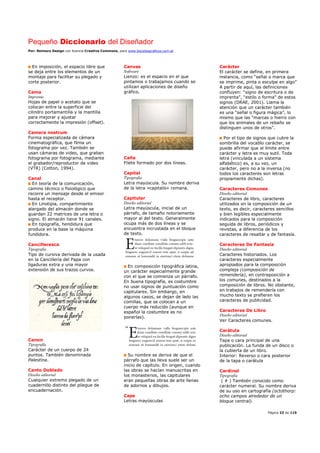 Pequeño Diccionario del Diseñador
Por: Reimers Design con licencia Creative Commons, para www.bocetosgraficos.com.ar
Página 23 de 115
En imposición, el espacio libre que
se deja entre los elementos de un
montaje para facilitar su plegado y
corte posterior.
Cama
Imprenta
Hojas de papel o acetato que se
colocan entre la superficie del
cilindro portamantilla y la mantilla
para mejorar y ajustar
correctamente la impresión (offset).
Camera nostrum
Forma especializada de cámara
cinematográfica, que filma un
fotograma por vez. También se
usan cámaras de video, que graban
fotograma por fotograma, mediante
el grabador/reproductor de video
(VTR) (Cotton, 1994).
Canal
En teoría de la comunicación,
camino técnico o fisiológico que
recorre un mensaje desde el emisor
hasta el receptor.
En Linotipia, compartimiento
alargado del almacén donde se
guardan 22 matrices de una letra o
signo. El almacén tiene 91 canales.
En tipografía, hendidura que
produce en la base la máquina
fundidora.
Cancilleresca
Tipografía
Tipo de cursiva derivada de la usada
en la Cancillería del Papa con
ligaduras extra y una mayor
extensión de sus trazos curvos.
Canon
Tipografía
Carácter de un cuerpo de 24
puntos. También denominada
Palestina.
Canto Doblado
Diseño editorial
Cualquier extremo plegado de un
cuadernillo distinto del pliegue de
encuadernación.
Canvas
Software
Lienzo: es el espacio en el que
pintamos o trabajamos cuando se
utilizan aplicaciones de diseño
gráfico.
Caña
Filete formado por dos líneas.
Capital
Tipografía
Letra mayúscula. Su nombre deriva
de la letra «capitalis» romana.
Capitular
Diseño editorial
Letra mayúscula, inicial de un
párrafo, de tamaño notoriamente
mayor al del texto. Generalmente
ocupa más de dos líneas y se
encuentra incrustada en el bloque
de texto.
En composición tipográfica latina,
un carácter especialmente grande
con el que se comienza un párrafo.
En buena tipografía, es costumbre
no usar signos de puntuación como
capitulares. Sin embargo, en
algunos casos, se dejan de lado las
comillas, que se colocan a un
cuerpo más reducido (aunque en
español la costumbre es no
ponerlas).
Su nombre se deriva de que el
párrafo que las lleva suele ser un
inicio de capítulo. En origen, cuando
las obras se hacían manuscritas en
los monasterios, las capitulares
eran pequeñas obras de arte llenas
de adornos y dibujos.
Caps
Letras mayúsculas
Carácter
El carácter se define, en primera
instancia, como “señal o marca que
se imprime, pinta o esculpe en algo”
A partir de aquí, las definiciones
confluyen: “signo de escritura o de
imprenta”, “estilo o forma” de estos
signos (DRAE, 2001). Llama la
atención que un carácter también
es una “señal o figura mágica”, lo
mismo que las “marcas o hierro con
que los animales de un rebaño se
distinguen unos de otros”.
Por el tipo de signos que cubre la
sombrilla del vocablo carácter, se
puede afirmar que el límite entre
carácter y letra es muy sutil. Toda
letra (vinculada a un sistema
alfabético) es, a su vez, un
carácter, pero no a la inversa (no
todos los caracteres son letras
propiamente dichas).
Caracteres Comunes
Diseño editorial
Caracteres de libro, caracteres
utilizados en la composición de un
texto, es decir, caracteres sencillos
y bien legibles especialmente
indicados para la composición
seguida de libros, periódicos y
revistas, a diferencia de los
caracteres de resaltar y de fantasía.
Caracteres De Fantasía
Diseño editorial
Caracteres historiados. Los
caracteres especialmente
apropiados para la composición
compleja (composición de
remendería), en contraposición a
los comunes, destinados a la
composición de libros. No obstante,
en trabajos de remendería con
mucho texto se prefieren los
caracteres de publicidad.
Caracteres De Libro
Diseño editorial
Ver Caracteres comunes.
Carátula
Diseño editorial
Tapa o cara principal de una
publicación. La funda de un disco o
la cubierta de un libro.
Interior: Reverso o cara posterior
de la tapa o carátula
Cardinal
Tipografía
( # ) También conocido como
carácter numeral. Su nombre deriva
de su uso en cartografía (octothorp:
ocho campos alrededor de un
bloque central).
 