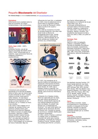 Pequeño Diccionario del Diseñador
Por: Reimers Design con licencia Creative Commons, para www.bocetosgraficos.com.ar
Página 24 de 115
Caricatura
Deformación de la realidad sobre la
base de aumentar los rasgos
fundamentales y más reconocibles.
Carlu, Jean (1900 - 1997).
Biografía
Cartelista francés, una de las
figuras principales del diseño entre
1920 y 1930. Influenciado por el
Cubismo, supo evolucionar hacia las
imágenes simbólicas y
arquitectónicas.
Comenzó como arquitecto
estudiando en la Escuela de Bellas
Artes en París, pero se inclinó hacia
el arte comercial en 1917, cuando
realiza su primer cartel para el
editor Gaissier. En esta época
abandona la Arquitectura después
perder su brazo derecho en un
accidente con un Trolebús en París
a los 18 años.
De 1919 a 1921 trabaja con el
impresor de carteles Sirven, sus
primeros carteles tienen gran
influencia de la obra de Cappiello.
En 1920 al conocer al cubista Roger
Souverbie y descubrir a Albert
Gleizes también cubista francés,
aprende el proceso “sección de
Oro”; con esta técnica diseñó el
cartel para faros Marchal. Entre
1921 y 1923 trabajó con la empresa
de Futuro Publicidad. Bajo las
influencias de Juan Gris, a mediados
de 1923, inicia la elaboración de su
teoría sobre la expresión gráfica.
Con su cartel de Monsavon (1925)
llegó a la altura de Loupot y
Cassandre.
En 1930 se incorporó a la Unión
de Artistas Modernos. Dos años más
tarde fundó la Oficina de
propaganda para la paz. Donde
diseñó el famoso cartel para el
desarme, diferenciándolo de sus
otros carteles por emplear por
primera vez, el fotomontaje.
En 1937, fue presidente de la
Sección Gráfica de Publicidad de la
Exposición Internacional de París,
donde trabaja junto al arquitecto
René Herbst. En 1939 viaja a
Estados Unidos a organizar una
exposición en la feria de Nueva York
Worlds, para el servicio informativo
francés.
Estando él en Estados Unidos,
París fue capturada por los nazis;
por este motivo permaneció en
América, donde diseñó algunos de
sus mejores pósteres de guerra
para los Aliados. Su póster más
famoso fue “La Respuesta de
América!”. Por este cartel ganó una
medalla de los Directores del Arte
de Nueva York. Durante su tiempo
en los E.E.U.U. también diseñó para
Container Corporation.
En 1953, volvió a Francia y continuó
su trabajo como un diseñador y
consultor del cartel para muchas
compañías, incluyendo Air France y
Firestone Francia. También diseñó
los carteles para Perrier y Cinzano,
que fueron influenciados por
Surrealismo en el esfuerzo de la paz
(Stop Hitler now, etc.).
Aconsejó artísticamente en
Larousse hasta el final de los años
sesenta, trabajó en colaboración
con Jean Colin, a Picart-le-Doux, a
Savignac, Nathan, Excoffon. Fue
presidente internacional de AGI a
partir de 1945 a 1956 y se jubiló en
1974.
Carnase, Tom
Biografía
Nació en 1939. Es tipógrafo,
profesor y diseñador gráfico.
Carnase ha diseñado los gráficos
para el envasado, exposiciones,
identidad corporativa y logos para
numerosos clientes, incluyendo a
ABC, CBS, Coca-Cola, Condé Nast
Publications, editorial Doubleday y
NBC.
Ha diseñado diversas fuentes: ITC
Avant Garde Gothic® (con Herb
Lubalin), ITC Busorama™ (1970),
WTC Carnase Text, WTC Favrille,
WTC Goudy, WTC Our Bodoni (con
Massimo Vignelli), 223 Caslon, LSC
Book, WTC Our Futura, WTC 145;
con R. Bonder, Bolt®, Gorilla,
Grizzly, Grouch, Honda®, Machine,
Manhattan®, Milano Roman, Tom’s
Roman, Pioneer®.
Caron
Circumflexo invertido. Usado
principalmente en consonantes y
vocales en lenguajes de Europa
Oriental. Utilizado en algunos
lenguajes nativos americanos.
Conocido también por su nombre
checo hácek.
Carpeta
Pieza gráfica diseñada
especialmente para la presentación
de bocetos, racionales, textos,
presupuestos, etc.
 