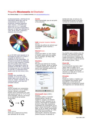Pequeño Diccionario del Diseñador
Por: Reimers Design con licencia Creative Commons, para www.bocetosgraficos.com.ar
Página 26 de 115
el almacenamiento y distribución de
información digital para usar en
computadoras. Los datos se
almacenan mediante pequeños
"pits" (hoyos) - el tamaño que
determina un 0 o 1- quemado
dentro de una capa encapsulada y
leído por un láser que distingue los
"pits" de los "lands" (regiones o
espacios entre los pits).
Los CD-ROM están basados en la
tecnología de audio CD y miden 5
pulgadas de diámetro y se
presentan en dos capacidades: 74
minutos de duración (la capacidad
del CD se mide mediante el tiempo
que toma grabar todo el disco),
dando una capacidad de datos de
alrededor de 650 MB; o discos de
63 minutos que dan una capacidad
de 550 MB. La capacidad exacta
puede variar de una marca a otra.
CD-RW
Compact disc rewritable, CD
grabable, en el que se pueden
grabar datos una y otra vez, así
como en "media" magnética. Se le
conoce también como disco EO
(erasable optical).
Cedilla
Tipografía
Acento utilizado con consonantes,
como el caso de "ç" en el catalán,
francés, nahuatl y portugués.
Existen otras consonantes que usan
este acento como la "s", "t" y "n" en
otros lenguajes. Sólo la ç se incluye
en la mayoría de las fuentes
comerciales.
Ceja
Diseño editorial
Parte de la cubierta de los libros
que sobresale de los cortes
Cenefa
Faja ornamentada, que se usa junto
a los productos.
CGM Computer Graphics Metafile.
Software
Formato de gráficos de vectores que
CorelDRAW! puede importar y
exportar.
Channel Canal.
Software
Usado para definir un color. Según
el modelo usado serán los canales
que se manejen. Ver RGB, HSB,
HLS, CMYK.
Checkbox
Software
Recuadro que aparece en muchos
cuadro de dialogo, donde se habilita
o inhabilita esta opción. Cuando la
opción esta habilitada aparece una
cruz en el cuadrado.
Chermayeff, Ivan (1932-)
Biografía
Diseñador gráfico e ilustrador
estadounidense. Nacido en
Inglaterra, emigró a los Estados
Unidos en 1939. Temprano en su
carrera, Chermayeff fue asistente
de Alvin Lustig. Esta experiencia,
combinada con la asociación con su
padre, Serge Chermayeff, y Moholy-
Nagy, le dio un sólido conocimiento
del modernismo europeo. En 1960,
llegó a ser socio de la firma
Chermayeff y Geissmar Asociados.
Desde entonces, ha aplicado su
sentido del color, la textura y la
simplicidad de formas a una gran
variedad de problemas de diseño.
Sus diseños para carteles como los
de Mobil, con frecuencia consisten
en dos elementos principales: una
imagen provocativa y tipografía de
apoyo que juntas revelan la esencia
del mensaje (Carter, 1993).
Check M8
Diseño editorial
La pronunciación equivale a decir
'jaque mate' en inglés. Es un
banner que se desplaza de un lado
a otro de la página, termina por
ubicarse a un lado de la misma y a
veces cambia de forma.
Chivalete
Imprenta
Mueble de madera o metálico que
se empleaba para guardar cajas
tipográficas y como banco de
trabajo para la composición manual.
(En Argentina se lo llamaba Burro).
 