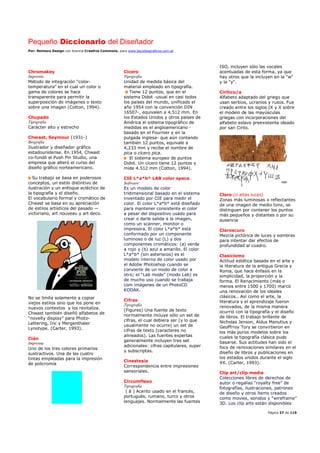 Pequeño Diccionario del Diseñador
Por: Reimers Design con licencia Creative Commons, para www.bocetosgraficos.com.ar
Página 27 de 115
Chromakey
Imprenta
Método de integración “color-
temperatura” en el cual un color o
gama de colores se hace
transparente para permitir la
superposición de imágenes o texto
sobre una imagen (Cotton, 1994).
Chupado
Tipografía
Carácter alto y estrecho
Chwast, Seymour (1931-)
Biografía
Ilustrador y diseñador gráfico
estadounidense. En 1954, Chwast
co-fundó el Push Pin Studio, una
empresa que alteró el curso del
diseño gráfico norteamericano.
Su trabajo se basa en poderosos
conceptos, un estilo distintivo de
ilustración y un enfoque ecléctico de
la tipografía y el diseño.
El vocabulario formal y cromático de
Chwast se basa en su apreciación
de estilos artísticos del pasado —
victoriano, art nouveau y art deco.
No se limita solamente a copiar
viejos estilos sino que los pone en
nuevos contextos y los revitaliza.
Chwast también diseñó alfabetos de
“novelty display” para Photo-
Lettering, Inc y Mergenthaler
Lynotype. (Carter, 1993).
Cián
Imprenta
Uno de los tres colores primarios
sustractivos. Una de las cuatro
tintas empleadas para la impresión
de policromía
Cícero
Tipografía
Unidad de medida básica del
material empleado en tipografía.
Tiene 12 puntos, que en el
sistema Didot -usual en casi todos
los países del mundo, unificado el
año 1954 con la convención DIN
16507-, equivalen a 4,512 mm. En
los Estados Unidos y otros países de
América el sistema tipográfico de
medidas es el angloamericano -
basado en el Fournier y en la
pulgada inglesa- que aún contando
también 12 puntos, equivale a
4,233 mm y recibe el nombre de
pica o cícero pica.
El sistema europeo de puntos
Didot. Un cícero tiene 12 puntos y
mide 4.512 mm (Cotton, 1994).
CIE L*a*b* LAB color space
Software
Es un modelo de color
tridimensional basado en el sistema
inventado por CIE para medir el
color. El color L*a*b* está diseñado
para mantener consistente el color
a pesar del dispositivo usado para
crear o darle salida a la imagen,
como un scanner, monitor o
impresora. El color L*a*b* está
conformado por un componente
luminoso o de luz (L) y dos
componentes cromáticos: (a) verde
a rojo y (b) azul a amarillo. El color
L*a*b* (sin asteriscos) es el
modelo interno de color usado por
el Adobe Photoshop cuando se
convierte de un modo de color a
otro; el “Lab mode” (modo Lab) es
de mucho uso cuando se trabaja
com imágenes de un PhotoCD
KODAK.
Cifras
Tipografía
(Figures) Una fuente de texto
normalmente incluye sólo un set de
cifras, el cual debiera ser (y lo que
usualmente no ocurre) un set de
cifras de texto (caracteres no
alineados). Las fuentes expertas
generalmente incluyen tres set
adicionales: cifras capitulares, super
y subscriptas.
Cinestesia
Correspondencia entre impresiones
sensoriales.
Circumflexo
Tipografía
( â ) Acento usado en el francés,
portugués, rumano, turco y otros
lenguajes. Normalmente las fuentes
ISO, incluyen sólo las vocales
acentuadas de esta forma, ya que
hay otros que la incluyen en la "w"
y la "y".
Cirílico/a
Alfabeto adaptado del griego que
usan serbios, ucranios y rusos. Fue
creado entre los siglos IX y X sobre
el modelo de las mayúsculas
griegas con incorporaciones del
alfabeto eslavo preexistente ideado
por san Cirilo.
Claro (o altas luces)
Zonas más luminosas o reflectantes
de una imagen de medio tono, se
distinguen por contener los puntos
más pequeños y distantes o por su
ausencia
Claroscuro
Mezcla pictórica de luces y sombras
para intentar dar efectos de
profundidad al cuadro.
Clasicismo
Actitud estética basada en el arte y
la literatura de la antigua Grecia y
Roma, que hace énfasis en la
simplicidad, la proporción y la
forma. El Renacimiento (más o
menos entre 1500 y 1700) marcó
una renovación de los ideales
clásicos.. Así como el arte, la
literatura y el aprendizaje fueron
renovados, de la misma manera
ocurrió con la tipografía y el diseño
de libros. El trabajo brillante de
Nicholas Jenson, Aldus Manutius y
Geoffrroy Tory se convirtieron en
los más puros modelos sobre los
cuales la tipografía clásica pudo
basarse. Sus actitudes han sido el
foco de renovaciones similares en el
diseño de libros y publicaciones en
los estados unidos durante el siglo
XX. (Carter, 1993).
Clip art/clip media
Colecciones libres de derechos de
autor o regalías “royalty free” de
fotografías, ilustraciones, patrones
de diseño y otros ítems creados
como movies, sonidos y “wireframe”
3D. Los clip arts están disponibles
 