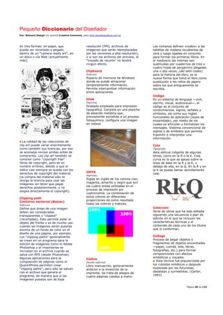 Pequeño Diccionario del Diseñador
Por: Reimers Design con licencia Creative Commons, para www.bocetosgraficos.com.ar
Página 28 de 115
en tres formas: en papel, que
puede ser recortado y pegado
dentro de un “camera ready art”, en
un disco o vía Web (actualmente
más).
La calidad de las colecciones de
clip art puede variar enormemente
como también sus licencias, por eso
se aconseja revisar ambas antes de
comprarlos. Los clip art también se
conocen como “copyrigth free”
libres de copyright, pero es un
nombre erróneo, debido a que el
editor casi siempre se queda con los
derechos de copyright del material
(la compra del material sólo te
otorga la licencia para usar las
imágenes sin tener que pagar
derechos posteriormente, y no
asigna directamente el copyright).
Clipping path
Contorno vectorial (Bezier)
Software
Define que áreas de una imagen
deben ser consideradas
transparentes o “clipped”
(recortadas). Esto permite asilar el
objeto del frente y es de mucho uso
cuando las imágenes serán puestas
encima de un fondo de color en el
diseño de una página, por ejemplo.
Los “clipping paths” generalmente
se crean en un programa para la
edición de imágenes como el Adobe
Photoshop y al importarlas se
incrustan en el archivo cuando se
salva con EPS (desde Photoshop).
Algunas aplicaciones para la
composición de páginas como el
QuarkXPress permiten crear
“clipping paths”, pero sólo se salvan
con el archivo que genera el
programa, de manera que si las
imágenes puestas son de baja
resolución (FPO, archivos de
imágenes que serán reemplazadas
por las versiones a alta resolución),
o si son los archivos del preview, el
“trazado de recorte” no tendrá
ningún efecto.
Clipboard
Software
Espacio de memoria de Windows
donde se puede almacenar
temporalmente información.
Permite intercambiar información
entre aplicaciones.
Clisé
Imprenta
Grabado empleado para impresión
tipográfica. Consiste en una plancha
de aleación metálica que,
previamente sometida a un proceso
fotoquímico, configura una imagen
en relieve
CMYK
Imprenta
Siglas en inglés de los colores cian,
magenta, amarillo y negro que son
las cuatro tintas utilizadas en el
proceso de impresión por
cuatricromía. La combinación de
estos colores en diferentes
proporciones da como resultado
todos los colores y matices.
Códice
Diseño editorial
Libro manuscrito, generalmente
anterior a la invención de la
imprenta. Se trata de pliegos de
cuatro páginas cosidos a mano.
Los romanos definen «codex» a las
tablillas de madera recubiertas de
cera y luego ligadas en conjunto
para formar los primeros libros. En
el medioevo las mismas son
sustituidas por cuadernos de tres o
cuatro hojas de pergamino plegadas
una o dos veces. (del latín codex)
para la historia del libro, es la
nueva forma que tomó el libro como
sustitución a los rollos de papiro
sobre los que antiguamente se
escribía.
Código
En un sistema de lenguaje —oral,
escrito, visual, audiovisual—, el
código es el conjunto de
conocimientos, signos, señales y
símbolos, así como sus reglas
funcionales de aplicación (leyes de
ensamblaje), por medio de los
cuales se articulan y formalizan los
mensajes. Sistema convencional de
signos o de símbolos que permite
trasmitir e interpretar una
información.
Cola
Tipografía
Asta oblicua colgante de algunas
letras, como en la R o la K. Cola
curva es la que se apoya sobre la
línea de base en la R y la K, o
debajo de ella, en la Q. En la R y en
la K se puede llamar sencillamente
cola.
Colección
Serie de obras que ha sido editada
siguiendo una secuencia o plan de
edición en el que se incluyen las
características técnicas y el
contenido de cada uno de los títulos
que lo conforman.
Collage
Proceso de pegar objetos o
fragmentos de objetos encontrados
—papel, cuerda, tela, letras,
fotografías, etc.) para formar
composiciones con efectos
simbólicos y visuales.
Esta técnica fue popularizada por
los cubistas sintéticos y después
explorada por los futuristas,
dadaístas y surrealistas. (Carter,
1993)
 