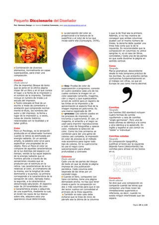 Pequeño Diccionario del Diseñador
Por: Reimers Design con licencia Creative Commons, para www.bocetosgraficos.com.ar
Página 29 de 115
Combinación de diversos
elementos, normalmente en capas
superpuestas, para crear una
composición.
Colofón
Diseño editorial
(Pie de imprenta) Bloque de texto
que se pone en la última página
impar de un libro y en el que consta
el lugar y la fecha de la impresión y
el nombre de la imprenta. También
incluye el número de tirada y el
escudo del impresor.
Texto colocado al final de un
escrito a modo de comentario o
anotación que comprende normal-
mente el título, los nombres del
autor y del impresor, la fecha y
lugar de la impresión y, a veces,
notas de interés histórico
relacionadas con la localidad y el
taller gráfico.
Color
Para un Psicólogo, es la sensación
producida en el observador humano
cuando la retina es estimulada por
energía radiante. En un sentido
amplio, la palabra color sirve para
especificar una propiedad de un
objeto. Para un físico el color se
compone de aquellas características
de la luz distintas del espacio y el
tiempo, siendo la luz aquel aspecto
de la energía radiante que el
hombre percibe a través de las
sensaciones visuales que se
producen por el estimulo en la
retina. Las características de la luz
relativas al color, al cromatismo de
la misma, son la longitud de onda
dominante y la pureza. La primera
corresponde a la característica de la
sensación de color, llamada matiz;
la segunda, a la característica
denominada saturación. El espectro
solar da 24 tonalidades de color.
Característica propia o adquirida
de una superficie, mediante la cual,
al incidir los rayos de luz blanca
sobre ella, adquiere esta una
apariencia visual determinada.
La percepción del color es
proporcional a la textura de la
superficie y al color de la luz que
incida sobre ella (Consuegra, 1976).
–key: Prueba de color de
superposición o progresiva, consiste
en cuatro acetatos cada uno de los
cuales contiene la imagen en un
color separado (amarillo, magenta,
cián y negro) y que superpuestos
sirven de control para el registro de
las tintas en la impresión y de
aproximación al aspecto final de la
imagen impresa en policromía. Es
una marca registrada de 3M
–process: Los colores usados en
los procesos de impresión de
tricromía y cuatricromía. El cián, el
magenta, el amarillo y el negro se
usan para imprimir reproducciones
a todo color de fotografías y opacos
color, mediante la selección de
color. Como los tres primarios se
combinan para dar una gama de
colores casi completa, la impresión
en color de proceso es el método
más económico para lograr todo
tipo de colores. En la cuatricromía
se usa el negro como
sobreimpresión para añadir
profundidad y contraste
Columna
Diseño editorial
Cada una de las partes del bloque
de texto en que se divide la página
impresa de una publicación
periódica. Cada columna está
separada de las otras por un
corondel ciego.
Cuando el libro, compuesto con
tipos corrientes, tiene una página
demasiado ancha, no hay que tener
miedo a partir la composición en
dos o más columnas para que el ojo
del lector vuelva con comodidad al
principio de la línea siguiente.
También en este caso debe
evitarse que la línea de inicio de
párrafo sea la última de la columna
o que la de final sea la primera.
Además, si no hay manera de
conseguir que ambas columnas
acaben con el mismo número de
líneas, la derecha debe quedar una
línea más corta que la de la
izquierda. Es recomendable que la
composición en columnas no utilice
sangrías ni, en el caso de libros,
corondeles./ Cada una de las partes
en que suele dividirse la página en
sentido vertical.
Coma
Tipografía
Marca gramatical, descendiente
desde la más temprana práctica de
los escribas. Su uso presenta ciertas
confusiones fundamentalmente en
el trabajo con cifras, ya que en
Europa se usa como marca decimal.
Comillas
Tipografía
Las fuentes ISO standard incluyen
cuatro formas de comilla
«guillemot» y seis de comillas
"anglo-germanas". Pero una de
éstas últimas es idéntica a la coma
y otra idéntica a la apóstrofe. En
inglés y español el uso común es
"doble" e ‘individual’.
Comillas voladas
Tipografía
En composición tipográfica,
justificar el texto por la izquierda
dejando fuera (descontando) las
comillas para alinear en los textos
en si.
Compacto
Diseño editorial
Se dice que una composición es
compacta cuando las letras que
componen una línea rozan las
inmediaciones superiores e
inferiores, es decir, cuando no
existe ningún interlineado que las
separe.
 