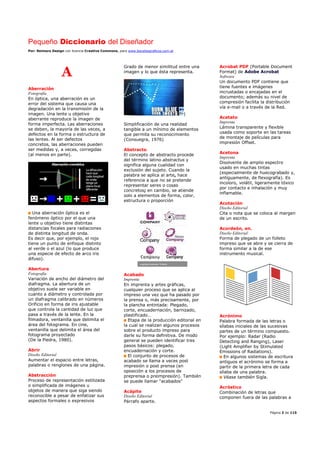 Pequeño Diccionario del Diseñador
Por: Reimers Design con licencia Creative Commons, para www.bocetosgraficos.com.ar
Página 3 de 115
A
Aberración
Fotografía
En óptica, una aberración es un
error del sistema que causa una
degradación en la transmisión de la
imagen. Una lente u objetivo
aberrante reproduce la imagen de
forma imperfecta. Las aberraciones
se deben, la mayoría de las veces, a
defectos en la forma o estructura de
las lentes. Al ser defectos
concretos, las aberraciones pueden
ser medidas y, a veces, corregidas
(al menos en parte).
Una aberración óptica es el
fenómeno óptico por el que una
lente u objetivo tiene distintas
distancias focales para radiaciones
de distinta longitud de onda.
Es decir que, por ejemplo, el rojo
tiene un punto de enfoque distinto
al verde o el azul (lo que produce
una especie de efecto de arco iris
difuso).
Abertura
Fotografía
Variación de ancho del diámetro del
diafragma. La abertura de un
objetivo suele ser variable en
cuanto a diámetro y controlada por
un diafragma calibrado en números
Orificio en forma de iris ajustable
que controla la cantidad de luz que
pasa a través de la lente. En la
filmadora, ventanilla que delimita el
área del fotograma. En cine,
ventanilla que delimita el área del
fotograma proyectado
(De la Piedra, 1980).
Abrir
Diseño Editorial
Aumentar el espacio entre letras,
palabras o renglones de una página.
Abstracción
Proceso de representación estilizada
o simplificada de imágenes u
objetos de manera que siga siendo
reconocible a pesar de enfatizar sus
aspectos formales o expresivos
Grado de menor similitud entre una
imagen y lo que ésta representa.
|
Simplificación de una realidad
tangible a un mínimo de elementos
que permita su reconocimiento
(Consuegra, 1976)
Abstracto
El concepto de abstracto procede
del término latino abstractus y
significa alguna cualidad con
exclusión del sujeto. Cuando la
palabra se aplica al arte, hace
referencia a que no se pretende
representar seres o cosas
concretos; en cambio, se atiende
solo a elementos de forma, color,
estructura o proporción
Acabado
Imprenta
En imprenta y artes gráficas,
cualquier proceso que se aplica al
impreso una vez que ha pasado por
la prensa o, más precisamente, por
la plancha entintada: Plegado,
corte, encuadernación, barnizado,
plastificado…
Etapa de la producción editorial en
la cual se realizan algunos procesos
sobre el producto impreso para
darle su forma definitiva. De modo
general se pueden identificar tres
pasos básicos: plegado,
encuadernación y corte.
El conjunto de procesos de
acabado se llama a veces post
impresión o post prensa (en
oposición a los procesos de
preprensa o preimpresión). También
se puede llamar "acabados"
Acápite
Diseño Editorial
Párrafo aparte.
Acrobat PDF (Portable Document
Format) de Adobe Acrobat
Software
Un documento PDF contiene que
tiene fuentes e imágenes
incrustadas o encajadas en el
documento; además su nivel de
compresión facilita la distribución
vía e-mail o a través de la Red.
Acetato
Imprenta
Lámina transparente y flexible
usada como soporte en las tareas
de montaje de películas para
impresión Offset.
Acetona
Imprenta
Disolvente de amplio espectro
usado en muchas tintas
(especialmente de huecograbado y,
antiguamente, de flexografía). Es
incoloro, volátil, ligeramente tóxico
por contacto e inhalación y muy
inflamable.
Acotación
Diseño Editorial
Cita o nota que se coloca al margen
de un escrito.
Acordeón, en.
Diseño Editorial
Forma de plegado de un folleto
impreso que se abre y se cierra de
forma similar a la de ese
instrumento musical.
Acrónimo
Palabra formada de las letras o
sílabas iniciales de las sucesivas
partes de un término compuesto.
Por ejemplo: Radar (Radio
Detecting and Ranging), Laser
(Light Amplifier by Stimulated
Emissions of Radiations).
En algunos sistemas de escritura
antiguos el acrónimo se forma a
partir de la primera letra de cada
sílaba de una palabra.
Véase también Sigla.
Acróstico
Combinación de letras que
componen fuera de las palabras a
 