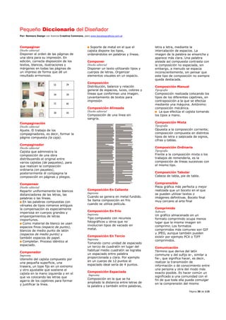 Pequeño Diccionario del Diseñador
Por: Reimers Design con licencia Creative Commons, para www.bocetosgraficos.com.ar
Página 30 de 115
Compaginar
Diseño editorial
Disponer el orden de las páginas de
una obra para su impresión. En
edición, correcta disposición de los
textos, blancos, ilustraciones y
márgenes en todas las páginas de
un impreso de forma que dé un
resultado armonioso.
Compaginación
Diseño editorial
Ajuste. El trabajo de los
compaginadores, es decir, formar la
página compuesta (la caja).
Compaginador
Diseño editorial
Cajista que administra la
composición de una obra
distribuyendo el original entre
varios cajistas (de paquetes), para
que realicen la composición
ordinaria (en pauetes),
posteriormente él compagina la
composición en páginas y pliegos.
Compensar
Diseño editorial
Repartir uniformemente los blancos
distanciadores de las letras, las
palabras o las líneas.
En las palabras compuestas con
vérsales de tipos romanos antiguos
la compensación es especialmente
imperiosa en cuerpos grandes y
emparejamientos de letras
inoportunos.
Como material de blanco se usan
espacios finos (espacio de punto),
blancos de medio punto de latón
(espacios de medio punto) y
también espacios de papel.
Completar. Proceso idéntico al
espaciado.
Componedor
Imprenta
Utensilio del cajista compuesto por
una pequeña superficie, una
trasera, un tope fijo en un extremo
y otro ajustable que sostiene el
cajista en la mano izquierda y en el
que va colocando las letras que
agarra de los cajetines para formar
y justificar la línea.
Soporte de metal en el que el
cajista dispone los tipos,
ordenándolos en palabras y líneas.
Componer
Diseño editorial
Disponer un texto utilizando tipos y
cuerpos de letras. Organizar
elementos visuales en un espacio.
Composición
Distribución, balance y relación
general de espacios, luces, colores y
líneas que conforman una imagen.
Levantamiento de textos para
impresión
Composición Alineada
Diseño editorial
Composición de una línea sin
sangría.
Composición En Caliente
Imprenta
Cuando se genera en metal fundido.
Se llama composición en frío
cuando se utiliza película.
Composición En Frío
Imprenta
Tipo compuesto con recursos
fotográficos u otros que no
involucran tipos de vaciado en
metal.
Composición En Tercio
Imprenta
Tomando como unidad de espaciado
un tercio de cuadratín en lugar del
habitual medio cuadratín se lograba
un espaciado entre palabra
proporcionada y clara. Por ejemplo
en un cuerpo de 12 puntos el
espaciado ideal sería de 4 puntos.
Composición Espaciada
Imprenta
Composición en la que se ha
ampliado la distancia entre letras de
la palabra y también entre palabras,
letra a letra, mediante la
intercalación de espacios. La
imagen de la palabra se ensancha y
aparece más clara. Una palabra
aislada así compuesta contrasta con
la composición no espaciada, sin
embargo, a menudo se espacia
inconscientemente, sin pensar que
este tipo de composición no siempre
queda destacada.
Composición Manual
Tipografía
Composición realizada colocando los
tipos de los diferentes cajetines, en
contraposición a la que se efectúa
mediante una máquina. Antónimo:
composición mecánica.
La que efectúa el cajista tomando
los tipos a mano.
Composición Mixta
Tipografía
Opuesta a la composición corriente;
composición compuesta en distintos
tipos de letra o salpicada de signos,
cifras y tablas.
Composición Ordinaria
Tipografía
Frente a la composición mixta o los
trabajos de remendería, es la
composición de líneas sucesivas con
el mismo tipo.
Composición Tabular
Cabeza de tabla, pie de tabla.
Comprensible
Pieza gráfica más perfecta y mejor
realizada que un boceto en el que
se pueden utilizar textos o
imágenes definitivas. Boceto final
muy cercano al arte final
Comprimido
Software
Un gráfico almacenado en un
formato comprimido ocupa menos
lugar que la misma imagen sin
comprimir. Los formatos
comprimidos más comunes son GIF
y JPEG, aunque también pueden
existir por ejemplo PCX o TIFF
comprimidos.
Comunicación
Término que deriva del latín
commune y del sufijo ie-, similar a
fie-, que significa hacer, es decir,
realizar la transmisión de
información o de conocimiento entre
una persona y otra del modo más
exacto posible. Es hacer común un
significado a una comunidad con el
fin de que toda ella pueda comulgar
en la comprensión del mismo
 