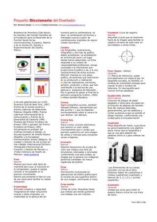 Pequeño Diccionario del Diseñador
Por: Reimers Design con licencia Creative Commons, para www.bocetosgraficos.com.ar
Página 34 de 115
Brasileira de Semiótica (Sáo Paulo).
Es miembro del Comité Científico de
la Fundación para el Desarrollo de la
Función Social de las
Comunicaciones, Fundesco, Madrid,
y de la revista DX, Estudio y
Experimentación del Diseño,
México.
Ha sido galardonado por el Art
Directors Club de New York, 1987;
Premio de la revista Control y
Premio Liderman de Relaciones
Públicas (España 1988), Premio
Liderman Internacional de la
Comunicación y Premio de la
Generalitat de Cataluña 1989.
Finalista del Premio Fundesco de
Ensayo 1993 y ganador del Premio
Fundesco de Ensayo 1994.
Actualmente es profesor del
Instituto Europeo di Design, la
Escuela Superior de Diseño Elisava
(España) y la Europeean
Communication School (Bélgica). Es
creador y director de los Cursos on-
line «Master Internacional DirCom»,
«Postgrado Internacional de
Creación y Gestión de Marcas» y
«Taller Intensivo de Diseño de
Marcas». www.jcosta.es
Cran
Imprenta
Muesca que tiene cada letra de
imprenta para que, al colocarla en
el componedor, pueda el cajista
conocer si ha quedado en la
posición conveniente.
Ranura que presenta el tipo en una
de sus caras para facilitar su rápida
colocación.
Creatividad
Actividad creadora o capacidad
imaginativa de hallar soluciones
nuevas o ideas originales. La
creatividad es la aptitud del ser
humano para la combinatoria, es
decir, la combinación de formas y
mensajes nuevos a partir de
combinaciones originales de signos
(véase heurística).
Crédito
Las fotografías, ilustraciones,
infografías u otro tipo de gráfico
deben acreditarse. La acreditación
es la firma del autor o el lugar
donde fueron adquiridas. La firma
responde a un criterio de
responsabilidad profesional, otorga
veracidad a la información que
proporciona el gráfico y es, a la vez,
reconocimiento de el/los autores.
Mención impresa en una pieza
gráfica, de personas que intervienen
en su producción y realización
Lista de realizadores, escritores,
director, productor y otros, que han
contribuido a la factura de una
película o programa de televisión.
Por lo general se pasan al final de la
película o programa (Cotton, 1994).
Véase también Bandera.
Crema
Signo ortográfico auxiliar, también
llamado Diéresis, representado por
dos puntos (¨) que se disponen
horizontalmente sobre la vocal a la
que afectan. Ver diéresis.
Croma key
Software
Clave croma; proceso electrónico
que elimina un color sólido
(normalmente azul o verde) que
permite sustituirlo con otra imagen.
Se utiliza a menudo para componer
varias imágenes.
Cromalín
Imprenta
Sistema fotoquímico de prueba de
color que integra una serie de
emulsiones coloreadas y laminadas
conformando una sola unidad, se
emplea por lo general con imágenes
pictóricas tramadas. Es marca
registrada de DuPont
Crop
Software
Herramienta incorporada en
aplicaciones de diseño gráfico para
el recorte de una superficie dentro
de una imagen, eliminando el resto.
Crop marks
Imprenta
Líneas de corte. Pequeñas líneas
que indican por donde guillotinar
una trabajo una vez impreso.
Crosshair Cruce de registro.
Imprenta
Pequeñas cruces que se imprimen
fuera de la imagen para facilitar el
registro correcto de cada color en
los trabajos a varias tintas.
Cruz (dagger, obelus)
Tipografía
(†) Marca de referencia, usada
principalmente con notas al pie. En
tipografía europea, es también un
símbolo de mortalidad utilizado para
marcar el año o nombre de
fallecidos. En lexicografía para
marcar formas obsoletas
Cuadernillo. Booklet.
Diseño editorial
Conjunto de pliegos de papel
plegados y listos para encuadernar.
Conjunto de páginas del tamaño
final del impreso obtenidas,
generalmente, por los dobleces y
cortes sucesivos a que se somete el
pliego impreso, conformando una
unidad para la encuadernación
Cuadrado
Pieza pequeña de metal, cuya altura
es aproximadamente una séptima
parte menor que la tipográfica y
que se usa para separar las
palabras entre sí y para rellenar las
líneas.
Las dimensiones de su cuerpo
coinciden con las de la letra.
Podemos hablar de cuadratines o
medios cuadratines (cuadrado) y
blancos de 3, 2, 1,5 y 1 puntos
(espacios).
Cuadratín
Tipografía
Unidad que sirve para medir el
espacio blanco inicial de una línea
de texto.
 