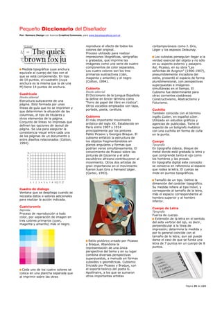 Pequeño Diccionario del Diseñador
Por: Reimers Design con licencia Creative Commons, para www.bocetosgraficos.com.ar
Página 35 de 115
Medida tipográfica cuya anchura
equivale al cuerpo del tipo con el
que se está componiendo. En tipo
de 14 puntos, el cuadratín (cuya
anchura es la misma que la de una
M) tiene 14 puntos de anchura.
Cuadrícula
Diseño editorial
Estructura subyacente de una
página. Está formada por unas
líneas de guía que no se imprimen y
que determinan la situación de las
columnas, el tipo de titulares y
otros elementos de la página.
Conjunto de líneas no impresas que
definen las opciones de layout de
página. Se usa para asegurar la
consistencia visual entre cada una
de las páginas de un documento o
entre diseños relacionados (Cotton,
1994).
Cuadro de dialogo
Ventana que se despliega cuando se
necesita datos o valores adicionales
para realizar la acción indicada.
Cuatricromía
Imprenta
Proceso de reproducción a todo
color, por separación de imagen en
tres colores primarios (cyan,
magenta y amarillo) más el negro.
Cada uno de los cuatro colores se
coloca en una plancha separada que
al imprimir sobre las otras
reproduce el efecto de todos los
colores del original.
Proceso utilizado para realizar
impresiones litográficas, serigrafías
o grabados, que imprime las
imágenes como una serie de cuatro
componentes de color separados.
Los cuatro colores son los tres
primarios sustractivos (cián,
magenta y amarillo) y el negro
(Cotton, 1994).
Cubierta
Diseño editorial
El Diccionario de la Lengua Española
la define en tercer término como
“forro de papel del libro en rústica”.
Otros vocablos empleados son tapa,
portada, pasta, carátula.
Cubismo
El más importante movimiento
artístico del siglo XX. Establecido en
París entre 1907 y 1914
principalmente por los pintores
Pablo Picasso y Georges Braque. El
cubismo enfatizó la estructura de
los objetos fragmentándolos en
planos angulares y formas que
podrían verse simultáneamente. El
conocimiento de Picasso sobre las
pinturas de Cezanne y el arte
escultórico africano contribuyeron al
movimiento. Otros dos artistas de
gran importancia en el movimiento
fueron Juan Gris y Fernand Léger.
(Carter, 1993).
Estilo pictórico creado por Picasso
y Braque. Abandona la
representación de una única
perspectiva del tema y en su lugar
combina diversas perspectivas
superpuestas, a menudo en formas
cuboides o geométricas. Cubismo:
Iniciado por Picasso y Braque, con
el soporte teórico del poeta G.
Apollinaire, a los que se sumaron
otros importantes artistas
contemporáneos como J. Gris,
Léger y los esposos Delaunay.
Los cubistas perseguían llegar a la
verdad esencial del objeto y no sólo
en su aspecto externo y pasajero.
Así, Picasso, en su obra "Las
señoritas de Avignon" (1906-1907),
presumiblemente iniciadora del
estilo, presentó el espacio de forma
pluridimensional, con perspectivas
superpuestas e imágenes
simultáneas en el tiempo. El
Cubismo fue determinante para
otras corrientes coetáneas:
Constructivismo, Abstractismo y
Futurismo.
Cuchilla
También conocida con el término
inglés Cutter, en español cúter.
Utilizada en estudios gráficos y
agencias de publicidad. Tiene el
aspecto de un bolígrafo metálico
con una cuchilla en forma de cuña
en la punta.
Cuerpo
Tipografía
En tipografía clásica, bloque de
metal donde está grabada la letra y
que comprende tanto el ojo como
los hombros y las prosas.
En tipografía digital este concepto
se conserva en referencia al espacio
que rodea la letra. El cuerpo se
mide en puntos tipográficos.
Tamaño de un tipo. Define la
dimensión del carácter tipográfico.
Su medida refiere al tipo móvil, y
corresponde al tamaño de la letra,
más el espacio correspondiente al
hombro superior y al hombro
inferior.
Cuerpo de Letra
Tipografía
Fuerza de cuerpo.
Extensión de la letra en el sentido
del asta vertical del ojo, es decir,
perpendicular a la línea de
impresión; determina la medida y
por lo general coincide con el
tamaño de la letra; aun así puede
darse el caso de que se funda una
letra de 7 puntos en un cuerpo de 8
puntos.
 