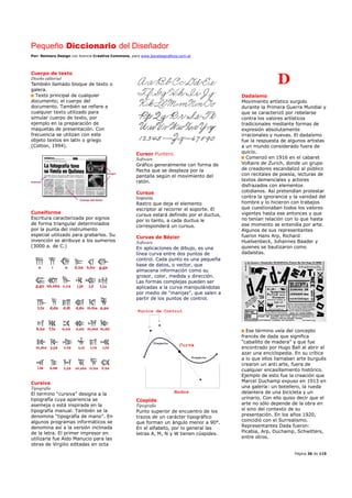 Pequeño Diccionario del Diseñador
Por: Reimers Design con licencia Creative Commons, para www.bocetosgraficos.com.ar
Página 36 de 115
Cuerpo de texto
Diseño editorial
También llamado bloque de texto o
galera.
Texto principal de cualquier
documento; el cuerpo del
documento. También se refiere a
cualquier texto utilizado para
simular cuerpo de texto, por
ejemplo en la preparación de
maquetas de presentación. Con
frecuencia se utilizan con este
objeto textos en latín o griego
(Cotton, 1994).
Cuneiforme
Escritura caracterizada por signos
de forma triangular determinados
por la punta del instrumento
especial utilizado para grabarlos. Su
invención se atribuye a los sumerios
(3000 a. de C.)
Cursiva
Tipografía
El termino “cursiva” designa a la
tipografía cuya apariencia se
asemeja o está inspirada en la
tipografía manual. También se la
denomina “tipografía de mano”. En
algunos programas informáticos se
denomina así a la versión inclinada
de la letra. El primer impresor en
utilizarla fue Aldo Manucio para las
obras de Virgilio editadas en octa
Cursor Puntero.
Software
Gráfico generalmente con forma de
flecha que se desplaza por la
pantalla según el movimiento del
ratón.
Cursus
Imprenta
Rastro que deja el elemento
escriptor al recorrer el soporte. El
cursus estará definido por el ductus,
por lo tanto, a cada ductus le
corresponderá un cursus.
Curvas de Bézier
Software
En aplicaciones de dibujo, es una
línea curva entre dos puntos de
control. Cada punto es una pequeña
base de datos, o vector, que
almacena información como su
grosor, color, medida y dirección.
Las formas complejas pueden ser
aplicadas a la curva manipulándolas
por medio de “manijas”, que salen a
partir de los puntos de control.
Cúspide
Tipografía
Punto superior de encuentro de los
trazos de un carácter tipográfico
que forman un ángulo menor a 90°.
En el alfabeto, por lo general las
letras A, M, N y W tienen cúspides.
D
Dadaísmo
Movimiento artístico surgido
durante la Primera Guerra Mundial y
que se caracterizó por rebelarse
contra los valores artísticos
tradicionales mediante formas de
expresión absolutamente
irracionales y nuevas. El dadaísmo
fue la respuesta de algunos artistas
a un mundo considerado fuera de
quicio.
Comenzó en 1916 en el cabaret
Voltaire de Zurich, donde un grupo
de creadores escandalizó al público
con recitales de poesía, lecturas de
textos demenciales y actores
disfrazados con elementos
cotidianos. Así pretendían protestar
contra la ignorancia y la vanidad del
hombre y lo hicieron con trabajos
que cuestionaban todos los valores
vigentes hasta ese entonces y que
no tenían relación con lo que hasta
ese momento se entendía por arte.
Algunos de sus representantes
fueron Hans Arp, Richard
Huelsenbeck, Johannes Baader y
quienes se bautizaron como
dadaístas.
Ese término veía del concepto
francés de dada que significa
“caballito de madera” y que fue
encontrado por Hugo Ball al abrir al
azar una enciclopedia. En su crítica
a lo que ellos llamaban arte burgués
crearon un anti arte, fuera de
cualquier encasillamiento histórico.
Ejemplo de esto fue la creación que
Marcel Duchamp expuso en 1913 en
una galería: un botellero, la rueda
delantera de una bicicleta y un
urinario. Con ello quiso decir que el
arte no sólo depende de la obra en
sí sino del contexto de su
presentación. En los años 1920,
coincidió con el Surrealismo.
Representantes Dada fueron:
Picabia, Arp, Duchamp, Schwitters,
entre otros.
 