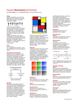 Pequeño Diccionario del Diseñador
Por: Reimers Design con licencia Creative Commons, para www.bocetosgraficos.com.ar
Página 37 de 115
Daga
Símbolo tipográfico con forma de
pequeña cruz o puñal con la punta
hacia abajo. Estos son distintos
ejemplos de dagas.
Tiene dos usos principales:
Como referencia para una nota al
pie de página sin usar numeración.
En este caso se usa después del
asterisco y antes de la doble daga
(en orden de notas en una misma
página).
Entre paréntesis, como signo
antepuesto a una fecha para indicar
el momento del fallecimiento de una
persona; por ejemplo: Manuel
Machado (+ 1936) [sustituir aquí el
símbolo + por la daga].
Ver Cruces
Data
Diseño editorial
En una publicación periódica, parte
de la cabecera en la que se indica la
fecha.
De Saussure, Ferdinand
Profesor suizo de lingüística. De
Saussure fue el primero en sugerir
el nombre “semiología” para el
estudio de los sistemas de signos en
una sociedad. Enfocó el lenguaje
desde un punto de vista estructural,
como un sistema auto-contenido de
partes interdependientes (signos)
que adquieren valor a través de su
relación con el todo. (Carter, 1993)
De Stijl
Movimiento holandés fundado en
1917 por Theo van Doesburg con el
propósito de refinar los principios
del cubismo y establecer leyes
formales de armonía universal a
través de la completa inobjetividad.
Para alcanzar esto, los elementos
formales fueron reducidos a formas
horizontales, verticales y líneas; el
color se limitó al rojo, amarillo,
azul, negro y blanco.
El grupo creyó en que las leyes del
“arte puro” podían aplicarse a
objetos cotidianos, elevando de este
modo la vida cotidiana. Fueron
miembros activos de este grupo Piet
Mondrian, Bart van der Leck, Cesar
Domela, J. J. P. Oud, Jan Wils,
Vilmos Huszar y Gerrit Rietveld.
(Carter, 1993).
Degradé
Transición gradual entre dos colores
o tonos de un color. Antes de la
“era digital” los degradados sólo se
podían realizar con el aerógrafo.
Actualmente los programas de
ilustración y maquetación incluyen
la posibilidad de realizar degradados
lineales, centrales, circulares, etc.
Fondo desvanecido de oscuro a
claro o viceversa
Delantera
Diseño editorial
Parte derecha de un impreso o libro.
Un libro se abre por su delantera.
Demo
Abreviatura de Demostración.
Demostración
Muestra de un proyecto o un
servicio con el que se muestra su
funcionamiento.
Denotación
Opuesto a connotación; no es lo
que una imagen evoca, sino lo que
explica. La denotación reagrupa los
significados colectivos y comunes
(comunidad de repertorios
culturales) válidos para todos los
individuos que utilizan un mismo
lenguaje en el sentido reflejado en
un diccionario. La denotación es la
relación establecida —
institucionalizada— entre el signo o
la imagen y el objeto real que
representa.
Densidad
Grado de absorción de luz u
opacidad de una imagen
Densitómetro
Imprenta
Instrumento utilizado para medir y
controlar la densidad del color
Descendente
Tipografía
Trazo inferior de las letras
minúsculas que se prolonga por
debajo de la línea de base.
Es decir, cualquier parte de una
minúscula que sale por debajo de
las letras como la 'x' o la 'm'.
En el alfabeto latino estándar, sólo
tienen 'descendente' estas letras: q,
y, p, g, j.
Desktop Publising.
Software
DTP. El uso de computadoras
personales, programas de diseño de
página e ilustración, y/o impresoras
para producir materiales impresos.
Desprendible
Imprenta
Parte de una pieza gráfica adecuada
para su desprendimiento manual
Destacar
Sombrear o dar relieve a una letra
con un tinte o color colocado en el
margen o por debajo de ella
(Cotton, 1994)
Diafragma
Fotografía
Abertura ajustable del objetivo que
determina la cantidad de luz que
pasa al interior de la cámara
 