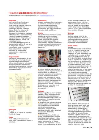 Pequeño Diccionario del Diseñador
Por: Reimers Design con licencia Creative Commons, para www.bocetosgraficos.com.ar
Página 38 de 115
Diagrama
Representación gráfica de una
función matemática o de las
variaciones de cualquier magnitud
variable, mediante líneas o
superficies, referidas a ejes o a
planos. Según los sistemas de
referencia, los diagramas se
distinguen en cartesianos o polares,
bidimensionales o tridimensionales,
y según la escala en que estén
representadas las magnitudes, en
diagramas a escala natural o a
escala logarítmica.
Se llama también diagrama la
representación gráfica de una serie
de magnitudes para ser
confrontadas entre sí, mediante
líneas o superficies o figuras
diferentes de dimensiones
proporcionales a las mismas
magnitudes.
Diagramación
Distribución u organización de los
elementos de un mensaje bimedia
(texto e imagen) en un espacio
bidimensional mediante criterios de
jerarquización de la información
buscando funcionalidad del mensaje
(fácil lectura) bajo una apariencia
estética agradable.
Diamante
Tipografía
Carácter de un cuerpo de 3 puntos.
Ver Ala de Mosca
Diapo
Texto o dibujo blanco sobre un
fondo pleno (generalmente negro) o
reticulado.
Diapositiva
Imagen positiva en blanco y negro o
a color cuya base es una película
transparente y que se puede
observar proyectada o con luz
transmitida. Hay gran cantidad de
formatos desde los 35 mm.
Diario
Las publicaciones impresas que se
diferencian en función de su
periodicidad. Esta periodicidad
puede ser diaria (por eso se lo
denomina diario o periódico en
otros países), semanal (semanario o
revista), mensual (caso de muchas
revistas especializadas) o anual
(anuario).
Existen desde la aparición de la
imprenta, siendo el primer medio de
comunicación de masas y los
vehículos originales del periodismo.
Aunque la información sea su
función más destacada, la prensa
periódica posee, como todo medio
de comunicación, las funciones de
informar, persuadir, promover,
formar opinión, educar y entretener
(habitualmente resumidas en la
tríada informar, formar y
entretener).
Diéresis
Signo ortográfico auxiliar, también
llamado Crema, representado por
dos puntos (¨) que se disponen
horizontalmente sobre la vocal a la
que afectan. En español tiene los
usos siguientes:
Debe colocarse obligatoriamente
sobre la u para indicar que esta
vocal ha de pronunciarse en las
combinaciones gue y gui:
vergüenza, pingüino. Debe
escribirse también sobre las letras
mayúsculas: BILINGÜE,
LINGÜÍSTICA.
En textos poéticos, la diéresis
puede colocarse sobre la primera
vocal de un diptongo para indicar
que las vocales que lo componen
deben pronunciarse en sílabas
distintas; así, la palabra a la que
afecta y, en consecuencia, el verso
en que aparece cuentan con una
sílaba más a efectos métricos:
«¡Oh! ¡Cuán süave resonó en mi
oído / el bullicio del mundo y su
rüido!» (Espronceda Diablo [Esp.
1840-41]). Esta licencia poética se
llama también diéresis.
Didonas
Tipografía
Nombre dado al estilo de las
tipografías Romanas Modernas. La
nomenclatura une los apellidos
Didot y Bodoni, dos tipógrafos
exponentes del estilo referido.
Didot, Firmin
Biografía
Firmin Didot nació el 14 de abril de
1764 en París en el seno de una
familia de impresores, editores y
creadores de tipos, actividades que
realizaban en la empresa fundada
por su abuelo Francoise Didot en
1713. En 1783-84 la fundición Didot
produce el primer tipo moderno y lo
usa para imprimir el Gerusalemme
Liberata de Tasso. Este tipo no era
la romana ligera que había usado
Francoise Amproise Didot (padre de
Firmin) para varios trabajos de
encargo, sino que era un tipo nuevo
fácil de leer, una romana robusta
con unos remates delgados y
pronunciada modulación vertical. Se
desconoce si Firmin Didot graba los
dos primeros tamaños originales de
este tipo pero si se conoce que el
produjo los siguientes dos tamaños
más pequeños del mismo tipo
además de una cursiva cuando solo
contaba 19 años de edad.
Parte del éxito del nuevo tipo se
debió al uso del papel tejido que
había desarrollado y usado John
Baskerville en Inglaterra para
imprimir su Virgil en 1757. Este
nuevo tipo de papel proporcionaba
una calidad de la superficie de
impresión superior que era lo que
necesitaba los tipos de Didot con
sus finos remates y trazos. El nuevo
tipo fue utilizado para imprimir una
Biblia en latín en el año 1785 y los
Discours de Bossuet en el 1786. En
los años siguientes Didot
 