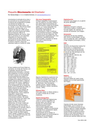 Pequeño Diccionario del Diseñador
Por: Reimers Design con licencia Creative Commons, para www.bocetosgraficos.com.ar
Página 39 de 115
incrementa el contraste de su tipo y
se convierte en la única persona en
la historia de la tipografía en grabar
una familia de fuentes con
incrementos de medio punto. (10
pt, 10,5pt, 11 pt). Pero Firmin Didot
alcanzó su cota más alta en la
creación de tipos en 1798 cuando
grabó una nueva fuente que utilizó
para el Virgil de 1798 en la
legendaria edición del Louvre. Este
tipo lo convierte en una autoridad
tipográfica en Francia y como
consecuencia de ello Napoleón
Bonaparte le nombra director de la
Fundición Imperial, cargo que
ostentará hasta su muerte en 1836.
El tipo moderno de Firmin Didot se
convierte, en el tipo de Francia y en
el estándar nacional para las
publicaciones francesas, y aunque
esta aceptación no fuera universal
de hecho incluso en la actualidad
muchas publicaciones siguen el
modelo Didot. Muchas fundiciones
europeas de la época compraron el
diseño original de Didot o elaboran
variaciones del mismo. Llegados a
este punto, la cuestión más obvia
es la comparación de la romana de
Bodoni con la diseñada por Didot. El
hecho histórico es que ambos
habían estudiado los trabajos de
Nicholas Jenson, William Caslon,
John Baskerville y otros maestros
tipógrafos y desde estas
observaciones habían llegado a
conclusiones similares. No existe
ninguna duda sobre que Didot creó
el primer tipo moderno y que
Bodoni se basó, entre otras
referencias, en el tipo creado por
Didot para crear el suyo propio.
Pero puestos al lado uno de otro, y
aun coincidiendo en tamaño, peso e
interlineado lo primero que se
observa es que ambos tipos difieren
en algo. El tipo de Didot sugiere
mayor calidez y elegancia mientras
que el tipo de Bodoni transmite una
mayor robustez y dureza.
(unostiposduros.com)
Die neue Typographie
Enfoque tipográfico revolucionario
que se originó en los años 1920s y
que aplicó ideas funcionalistas de
los movimientos modernos al diseño
gráfico. La “nueva tipografía” fue
articulada en principio por Jan
Tschichold. Rechazaba la
ornamentación y todo lo artificial,
era puramente funcional y reflejaba
la nueva era de las máquinas. Las
composiciones resultantes eran muy
dinámicas y asimétricamente
estructuradas, consistían en letras
sans-serif y otras formas
elementales.
Algunos diseñadores exploraron los
límites de la tipografía a través de
la experimentación intuitiva. Entre
ellos se encontraban Piet Zwart, H.
N. Werkman, Paul Schuitema,
Ladislav Sutnar, Herbert Matter,
Henryk Berlewi y Willem Sandberg.
(Carter, 1993).
Difusse filter
Filtro para lograr un efecto similar a
la visión a través de un cristal
traslúcido.
Digital (tipografía)
Tipografía codificada digitalmente
como un número específico de
puntos sobre una retícula. Las
fuentes son almacenadas
electrónicamente como
instrucciones digitales para
computador. Debido a la fenomenal
velocidad de la composición digital
de textos y el continuo
mejoramiento de la calidad, la
tipografía digital ha revolucionado la
industria de la composición
tipográfica. (Carter, 1993).
Digitalización
Convertir una imagen en un patrón
de punto (BITMAP)
Digitalizar
Digitalizar Convertir cualquier
información gráfica o audiovisual a
formato digital. Por ejemplo, el
proceso de escanear una imagen.
Dimensión
Cualquiera de las tres medidas:
alto, ancho y profundidad, con las
que se puede dar valor cuantitativo
a algo tangible (Consuegra, 1976).
DIN
Imprenta
Acrónimo de Deutsches Institut für
Normung e. V. Organización
alemana que normaliza técnicas
para varios tipos de aplicaciones.
Una de las más famosas son los
tamaños de papel:
DIN A0, DIN A1, DIN A2, etc.
Las medidas son:
A0 - 841 × 1189 mm.
A1 - 594 × 841 mm.
A2 - 420 × 594 mm.
A3 - 297 × 420 mm.
A4 - 210 x 297 mm.
A5 - 148 × 210 mm.
A6 - 105 × 148 mm.
A7 - 74 × 105 mm.
A8 - 52 × 74 mm.
A9 - 37 × 52 mm.
A10 - 26 × 37 mm.
Díptico.
Diseño editorial
Pequeño folleto de cuatro caras
plegado por la mitad (generando
dos hojas).
Impreso de dos caras impresas
enfrentadas, con el reverso en
blanco. El nombre proviene de las
antiguas dípticas o tablas plegables
enceradas interiormente en que
acostumbraba la Iglesia primitiva
anotar en dos listas pareadas los
nombres de las personas vivas o
difuntas por quienes había que orar.
 