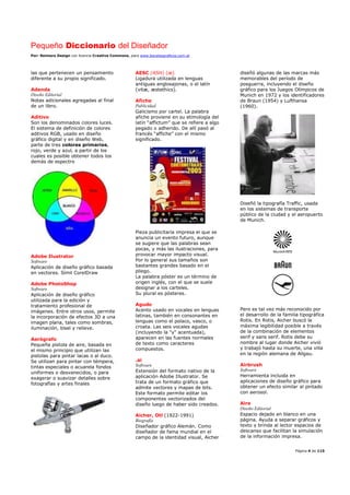 Pequeño Diccionario del Diseñador
Por: Reimers Design con licencia Creative Commons, para www.bocetosgraficos.com.ar
Página 4 de 115
las que pertenecen un pensamiento
diferente a su propio significado.
Adenda
Diseño Editorial
Notas adicionales agregadas al final
de un libro.
Aditivo
Son los denominados colores luces.
El sistema de definición de colores
aditivos RGB, usado en diseño
gráfico digital y en diseño Web,
parte de tres colores primarios,
rojo, verde y azul, a partir de los
cuales es posible obtener todos los
demás de espectro
Adobe Ilustrator
Software
Aplicación de diseño gráfico basada
en vectores. Símil CorelDraw
Adobe PhotoShop
Software
Aplicación de diseño gráfico
utilizada para la edición y
tratamiento profesional de
imágenes. Entre otros usos, permite
la incorporación de efectos 3D a una
imagen plana, tales como sombras,
iluminación, bisel y relieve.
Aerógrafo
Pequeña pistola de aire, basada en
el mismo principio que utilizan las
pistolas para pintar lacas o al duco.
Se utilizan para pintar con témpera,
tintas especiales o acuarela fondos
uniformes o desvanecidos, o para
exagerar o suavizar detalles sobre
fotografías y artes finales
AESC (ASH) (æ)
Ligadura utilizada en lenguas
antiguas anglosajonas, o el latín
(vitæ, æstethics).
Afiche
Publicidad
Galicismo por cartel. La palabra
afiche proviene en su etimología del
latín “affictum” que se refiere a algo
pegado o adherido. De allí pasó al
francés “affiche” con el mismo
significado.
Pieza publicitaria impresa el que se
anuncia un evento futuro, aunque
se sugiere que las palabras sean
pocas, y más las ilustraciones, para
provocar mayor impacto visual.
Por lo general sus tamaños son
bastantes grandes basado en el
pliego.
La palabra póster es un término de
origen inglés, con el que se suele
designar a los carteles.
Su plural es pósteres.
Agudo
Acento usado en vocales en lenguas
latinas, también en consonantes en
lenguas como el polaco, vasco, o
croata. Las seis vocales agudas
(incluyendo la "y" acentuada),
aparecen en las fuentes normales
de texto como caracteres
compuestos.
.ai
Software
Extensión del formato nativo de la
aplicación Adobe Illustrator. Se
trata de un formato gráfico que
admite vectores y mapas de bits.
Este formato permite editar los
componentes vectorizados del
diseño luego de haber sido creados.
Aicher, Otl (1922-1991)
Biografía
Diseñador gráfico Alemán. Como
diseñador de fama mundial en el
campo de la identidad visual, Aicher
diseñó algunas de las marcas más
memorables del período de
posguerra, incluyendo el diseño
gráfico para los Juegos Olímpicos de
Munich en 1972 y los identificadores
de Braun (1954) y Lufthansa
(1960).
Diseñó la tipografía Traffic, usada
en los sistemas de transporte
público de la ciudad y el aeropuerto
de Munich.
Pero es tal vez más reconocido por
el desarrollo de la familia tipográfica
Rotis. En Rotis, Aicher buscó la
máxima legibilidad posible a través
de la combinación de elementos
serif y sans serif. Rotis debe su
nombre al lugar donde Aicher vivió
y trabajó hasta su muerte, una villa
en la región alemana de Allgau.
Airbrush
Software
Herramienta incluida en
aplicaciones de diseño gráfico para
obtener un efecto similar al pintado
con aerosol.
Aire
Diseño Editorial
Espacio dejado en blanco en una
página. Ayuda a separar gráficos y
texto y brinda al lector espacios de
descanso que facilitan la simulación
de la información impresa.
 