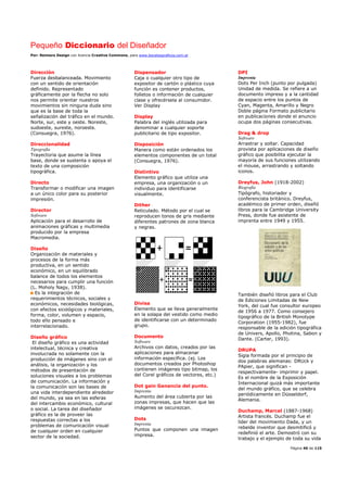 Pequeño Diccionario del Diseñador
Por: Reimers Design con licencia Creative Commons, para www.bocetosgraficos.com.ar
Página 40 de 115
Dirección
Fuerza desbalanceada. Movimiento
con un sentido de orientación
definido. Representado
gráficamente por la flecha no solo
nos permite orientar nuestros
movimientos sin ninguna duda sino
que es la base de toda la
señalización del tráfico en el mundo.
Norte, sur, este y oeste. Noreste,
sudoeste, sureste, noroeste.
(Consuegra, 1976).
Direccionalidad
Tipografía
Trayectoria que asume la línea
base, donde se sustenta o apoya el
texto de una composición
tipográfica.
Directo
Transformar o modificar una imagen
a un único color para su posterior
impresión.
Director
Software
Aplicación para el desarrollo de
animaciones gráficas y multimedia
producido por la empresa
Macromedia.
Diseño
Organización de materiales y
procesos de la forma más
productiva, en un sentido
económico, en un equilibrado
balance de todos los elementos
necesarios para cumplir una función
(L. Moholy Nagy, 1938).
Es la integración de
requerimientos técnicos, sociales y
económicos, necesidades biológicas,
con efectos sicológicos y materiales,
forma, color, volumen y espacio,
todo ello pensado e
interrelacionado.
Diseño gráfico
El diseño gráfico es una actividad
intelectual, técnica y creativa
involucrada no solamente con la
producción de imágenes sino con el
análisis, la organización y los
métodos de presentación de
soluciones visuales a los problemas
de comunicación. La información y
la comunicación son las bases de
una vida interdependiente alrededor
del mundo, ya sea en las esferas
del intercambio económico, cultural
o social. La tarea del diseñador
gráfico es la de proveer las
respuestas correctas a los
problemas de comunicación visual
de cualquier orden en cualquier
sector de la sociedad.
Dispensador
Caja o cualquier otro tipo de
expositor de cartón o plástico cuya
función es contener productos,
folletos o información de cualquier
clase y ofrecérsela al consumidor.
Ver Display
Display
Palabra del inglés utilizada para
denominar a cualquier soporte
publicitario de tipo expositor.
Disposición
Manera como están ordenados los
elementos componentes de un total
(Consuegra, 1976).
Distintivo
Elemento gráfico que utiliza una
empresa, una organización o un
individuo para identificarse
visualmente.
Dither
Reticulado. Método por el cual se
reproducen tonos de gris mediante
diferentes patrones de zona blanca
y negras.
Divisa
Elemento que se lleva generalmente
en la solapa del vestido como medio
de identificarse con un determinado
grupo.
Documento
Software
Archivos con datos, creados por las
aplicaciones para almacenar
información específica. (ej. Los
documentos creados por Photoshop
contienen imágenes tipo bitmap, los
del Corel gráficos de vectores, etc.)
Dot gain Ganancia del punto.
Imprenta
Aumento del área cubierta por las
zonas impresas, que hacen que las
imágenes se oscurezcan.
Dots
Imprenta
Puntos que componen una imagen
impresa.
DPI
Imprenta
Dots Per Inch (punto por pulgada)
Unidad de medida. Se refiere a un
documento impreso y a la cantidad
de espacio entre los puntos de
Cyan, Magenta, Amarillo y Negro
Doble página Formato publicitario
en publicaciones donde el anuncio
ocupa dos páginas consecutivas.
Drag & drop
Software
Arrastrar y soltar. Capacidad
provista por aplicaciones de diseño
gráfico que posibilita ejecutar la
mayoría de sus funciones utilizando
el mouse, arrastrando y soltando
iconos.
Dreyfus, John (1918-2002)
Biografía
Tipógrafo, historiador y
conferencista británico. Dreyfus,
académico de primer orden, diseñó
libros para la Cambridge University
Press, donde fue asistente de
imprenta entre 1949 y 1955.
También diseñó libros para el Club
de Ediciones Limitadas de New
York, del cual fue consultor europeo
de 1956 a 1977. Como consejero
tipográfico de la British Monotype
Corporation (1955-1982), fue
responsable de la edición tipográfica
de Univers, Apollo, Photina, Sabon y
Dante. (Carter, 1993).
DRUPA
Sigla formada por el principio de
dos palabras alemanas: DRUck y
PApier, que significan -
respectivamente- imprimir y papel.
Es el nombre de la Exposición
Internacional quizá más importante
del mundo gráfico, que se celebra
periódicamente en Düsseldorf,
Alemania.
Duchamp, Marcel (1887-1968)
Artista francés. Duchamp fue el
líder del movimiento Dada, y un
rebelde inventor que desmitificó y
redefinió el arte. Demostró con su
trabajo y el ejemplo de toda su vida
 