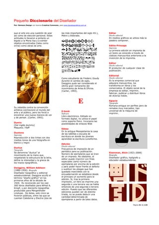 Pequeño Diccionario del Diseñador
Por: Reimers Design con licencia Creative Commons, para www.bocetosgraficos.com.ar
Página 41 de 115
que el arte era una cuestión de azar
así como de elección personal. Estas
actitudes lo llevaron a pintarle un
bigote a la Mona lisa y a exhibir
objetos encontrados (tales como
orina) como obras de arte.
Su rebeldía contra la convención
artística conmocionó al mundo del
arte y al público, pero los forzó a
encontrar una nueva manera de ver
y de pensar. (Carter, 1993).
Dumio
(Del inglés dummy)
Maqueta / Raff
Duotono
Imprenta
Reproducción a dos tintas con dos
medios tonos de una fotografía en
blanco y negro
Ductus
Tipografía
Se denomina “ductus” al
movimiento de la mano que,
respetando la estructura de la letra,
define la intensidad y la gracia de
los trazos tipográficos.
Dwiggins, William Addison
(1880-1956). Biografía
Diseñador tipográfico y editorial
estadounidense. Dwiggins acuñó el
término “diseño gráfico” en los
primeros años de la década de
1920. Es reconocido por los casi
300 libros diseñados para Alfred A.
Knopf, y por dieciocho tipografías
producidas para Mergenthaler
Linotype. De éstas, solo cinco se
hicieron públicas, entre las que se
cuentan Caledonia y Electra (dos de
las más importantes del siglo XX.),
Metro y Eldorado.
Como estudiante de Frederic Goudy
durante el cambio de siglo,
Dwiggins pudo ser considerado el
último gran remanente del
movimiento de Artes & Oficios.
(Carter, 1993).
E
E-book
Software
Libro electrónico. Editado en
formato digital, no utiliza el papel
como soporte físico. Incorpora las
posibilidades de enlaces Web
Edesa
En la antigua Mesopotamia la casa
de las tablillas o escuela de
escritura en donde los jóvenes
aprendían la escritura cuneiforme.
Edición
Diseño editorial
Frecuencia de impresión de un
periódico para su publicación.
Número de ejemplares que se tiran
de un impreso. No obstante, el
editor puede imprimir con fines
especiales cierto número de
ejemplares por encima de la edición
y para poder hacer frente al defecto
y sustituir los pliegos que han
quedado inservibles con la
encuadernación se establece desde
el principio un aumento para la
edición. Si, tras la primera
impresión, un libro se imprime una
segunda o una tercera vez se habla
entonces de una segunda o tercera
edición. Puesto que las diferentes
ediciones pueden ser de distinta
tirada, no se puede deducir una
cantidad determinada de
ejemplares a partir de tales datos.
Editar
Diseño editorial
En medios gráficos se utiliza más la
palabra componer.
Editio Princeps
Imprenta
La primera edición en imprenta de
un texto ya conocido a través de
códices manuscritos anteriores a la
invención de la imprenta.
Editor
Diseño editorial
El productor de cualquier clase de
publicación.
Editorial
Diseño editorial
Es la empresa comercial que
adquiere manuscritos, los
transforma en libros y los
comercializa. El objeto social de la
empresa es editar, imprimir,
fabricar, publicar y distribuir libros
de diversa índole.
Egipcia
Tipografía
Romana antigua sin perfiles pero de
remates muy marcados; tipo
universal de la máquina de
imprimir.
Eisenman, Alvin (1921-2008)
Biografía
Diseñador gráfico, tipógrafo y
educador estadounidense.
 