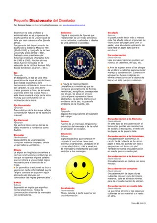 Pequeño Diccionario del Diseñador
Por: Reimers Design con licencia Creative Commons, para www.bocetosgraficos.com.ar
Página 42 de 115
Eisenman ha sido profesor y
administrador en el programa de
diseño gráfico de la Universidad de
Yale por casi cuarenta años (desde
1950).
Fue gerente del departamento de
diseño de la editorial McGraw-Hill
(1945-1950) y tipógrafo de la Yale
University press (1950-1960).
Trabajó como presidente del
American Institute of Graphic Arts
de 1960 a 1963. Muchos de sus
libros fueron honrados en la
selección de la AIGA’s Annual Fifty
Books Exhibition. (Carter, 1993).
Eje
Tipografía
En tipografía, el eje de una letra
generalmente sigue el eje del trazo
que realiza la pluma u otra
herramienta utilizada en la escritura
del carácter. Si una letra tiene
trazos gruesos y finos, se extiende
una línea entre los trazos finos y
esta línea revelará el eje de la letra.
No hay que confundirlo con la
inclinación de la letra.
Eje Humanista
Tipografía
Trazo oblicuo de la letra que refleja
la inclinación natural de la escritura
manual.
Eje Racional
Tipografía
Eje vertical típico de las letras de
estilo moderno o romántico como
Bodoni.
Ejemplar
Diseño editorial
Copia dentro de una tirada de
cualquier material impreso, desde
un periódico a un folleto.
Elipsis
La elipsis en lingüística se refiere a
ciertas construcciones sintácticas en
las que no aparece alguna palabra
que se refiera a una entidad lógica
necesaria para el sentido de la
frase.
En gramática tradicional se dice a
veces con cierta informalidad que la
"elipsis consiste en suprimir algún
elemento del discurso sin
contradecir las reglas gramaticales".
E-Mail
Software
Expresión en inglés que significa
correo electrónico. Medio de
comunicación a través de mensajes
con ordenadores.
Emblema
Figura o conjunto de figuras que
representan de un modo simbólico
las actividades, cualidades o ideales
de una persona o sociedad.
Figura de representación
(metafórica y simbólica) que se
compone generalmente de formas
heráldicas, jeroglíficas, consagradas
por el uso. Se sitúa en el nivel
cultural para representar ideas
abstractas: la paloma blanca es el
emblema de la paz, la guadaña
emblema de la muerte, etc.
Eme
Tipografía
Espacio fijo equivalente al cuadratín
del cuerpo.
Emisor
Fuente de un mensaje. Organismo
productor del mensaje o de la señal
en dirección al receptor.
Emotícon
Software
Signo tipográfico que consiste en
reproducir con letras caras con
distintas expresiones. Utilizado en el
correo electrónico, chat y servicios
de mensajería instantánea para dar
sentidos a los mensajes.
Encabezado
Diseño editorial
Título, cabeza o parte superior de
una información
Encolado
Imprenta
El papel puede llevar más o menos
cola. Se añade cola en el proceso de
fabricación del papel para unir la
pasta; una abundante aplicación de
cola hace al papel apto para la
escritura.
Encuadernación
Diseño editorial
Lass encuadernaciones pueden ser
rústica, al caballete, de lujo, etc.
Arte de sujetar entre sí los pliegos
de un libro y cubrirlos para su mejor
manejo y conservación. Consiste en
agrupar las hojas o páginas en
forma consecutiva con el objeto de
lograr un solo cuerpo o volumen.
Encuadernación a la Alemana
Diseño editorial
En este tipo de encuadernación el
lomo o las puntas van recubiertos
de badana o blanquillo; el resto de
las tapas es de papel o tela.
Encuadernación a la Holandesa
Encuadernación económica; el
cartón de la cubierta se forra con
papel o tela, las puntas con tela o
pergamino y el lomo con piel.
También se llama encuadernación
en media pasta o media piel.
Encuadernación a la Americana
Diseño editorial
Encuadernación en rústica con lomo
fresado.
Encuadernación completa
Diseño editorial
Encuadernación de tapas duras
cubiertas con un trozo del mismo
material. Este es el estilo normal
para la encuadernación de edición.
Encuadernación en media tela
Diseño editorial
La que lleva el lomo y las esquinas
cubiertas de un material y el resto
en otro.
 