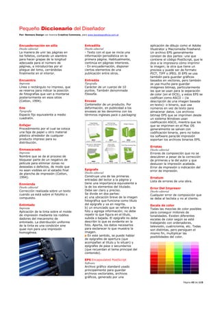 Pequeño Diccionario del Diseñador
Por: Reimers Design con licencia Creative Commons, para www.bocetosgraficos.com.ar
Página 43 de 115
Encuadernación en silla
Diseño editorial
La manera de unir las páginas en
los folletos, cortando un alambre
para hacer grapas de la longitud
adecuada para el número de
páginas, e introducirlas por el
pliegue del lomo, cerrándolas
finalmente en el interior.
Encuentro
Imprenta
Línea o rectángulo no impreso, que
se reserva para indicar la posición
de fotografías que van a montarse
posteriormente en esos sitios
(Cotton, 1994).
Ene
Tipografía
Espacio fijo equivalente a medio
cuadratín.
Enfajar
Procedimiento por el cual se coloca
una faja de papel u otro material
plástico alrededor de cualquier
producto impreso para su
distribución.
Enmascarado
Imprenta
Nombre que se da al proceso de
bloquear parte de un negativo de
película para eliminar zonas no
deseadas o defectos, de modo que
no sean visibles en el estadio final
de plancha de impresión (Cotton,
1994).
Enmienda
Diseño editorial
Corrección realizada sobre un texto
cuando ya está sobre el fotolito o
compuesto.
Entintado
Imprenta
Aplicación de la tinta sobre el molde
de impresión mediante los rodillos
dadores del mecanismo de
entintado. La distribución uniforme
de la tinta es una condición sine
quae non para una impresión
homogénea.
Entradilla
Diseño editorial
- Texto con el que se inicia una
información periodística en la
primera página. Habitualmente,
continúa en páginas interiores.
- En encuadernación, disponer
ciertos elementos de una
publicación entre otros.
Entredós
Tipografía
Carácter de un cuerpo de 10
puntos. También denominada
Filosofía.
Envase
Contenedor de un producto. Por
deformación, en publicidad a los
envases se les denomina con los
términos ingleses pack o packaging
Epígrafe
Diseño editorial
Construye una de las primeras
entradas del lector a la página y
tiene una importancia equivalente a
la de los elementos del titulado.
Debe ser claro y preciso.
Se divide en dos partes:
a) una ubicación breve de la imagen
fotográfica que funciona como título
del epígrafe y va en negrita.
b) un enunciado que se refiere a la
foto y agrega información; no debe
repetir lo que figura en el título,
subida o bajada. El epígrafe no debe
describir lo que es evidente en la
foto. Aporta, los datos necesarios
para esclarecer lo que muestra la
imagen.
En este sentido, se puede hablar
de epígrafes de apertura (que
acompañan al título y lo situan) y
epígrafes de pase o secundarios
(que recuerdan el tema principal del
contenido).
EPS Encapsulated PostScript
Software
Archivo gráfico standard usado
principalmente para guardar
archivos vectoriales, archivos
gráficos, generado por una
aplicación de dibujo como el Adobe
Illustrator y Macromedia Freehand.
Un archivo EPS generalmente
constan de dos partes: una que
contiene el código PostScript, que le
dice a la impresora cómo imprimir
la imagen; la otra que tiene un
preview y puede ser de formato
PICT, TIFF o JPEG. El EPS se usa
también para guardar gráficos
basados en vectores, pero también
se usa mucho para guardar
imágenes bitmap, particularmente
las que se usan para la separación
de color (en el DCS), y estos EPS se
codifican como ASCII – (la
descripción de una imagen basada
en texto)- o binario, que usa
números en vez de texto para
almacenar datos. Los archivos
bitmap EPS que se imprimen desde
un sistema Windows usan
codificación ASCII, mientra que los
que se imprimen en el Mac OS
generalmente se salvan con
codificación binaria, pero no todos
los software para/de impresión
soportan los archivos binarios EPS.
Erratas
Diseño editorial
Errores de composición que no se
descubren a pesar de la corrección
de primeras y la del autor y que
deslucen la impresión acabada.
Error de impresión o indicación del
error de impresión.
Erratum
Lista de errores de una obra.
Error Del Impresor
Diseño editorial
Cualquier error de composición que
se deba al teclista y no al cliente.
Escala de color
Todas las mezclas de color posibles
para conseguir millones de
tonalidades. Existen diferentes
escalas de color según se esté
trabajando con ordenadores,
televisión, cuatricromía, etc. Todas
son distintas, pero persiguen el
mismo fin, multiplicar las
posibilidades del color.
 