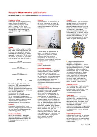 Pequeño Diccionario del Diseñador
Por: Reimers Design con licencia Creative Commons, para www.bocetosgraficos.com.ar
Página 44 de 115
Escala de grises
Grayscale. Imagen digital (bitmap)
cuyos pixeles corresponden a
diferentes tonos de gris, desde
negro a blanco, en una gama
formada por 256 tonos distribuidos
regularmente, identificándose el
valor 0 con el negro y el 255 con
blanco.
Escala
El término escala, que proviene del
latín scala, tiene diversos usos. Se
trata, por ejemplo, de la sucesión
ordenada de valores de una misma
cualidad. Por ejemplo: “En la escala
de colores, el naranja se encuentra
más cerca del rojo que del verde”.
La escala es, por otra parte, una
línea recta que, dividida en partes
iguales, permite representar
metros, kilómetros u otra unidad de
medida. Estas escalas son utilizadas
para dibujar distancias y
dimensiones de manera
proporcional en un plano o mapa.
Si, de acuerdo a la escala de un
mapa, un centímetro equivale a diez
kilómetros reales, una distancia de
100 kilómetros deberá estar
representada por 10 centímetros.
Escáner
Dispositivo fotoelectrónico para
convertir imágenes y transparencias
de arte plano en código digital (de
ordenador) (Cotton, 1994).
Escáner Periférico
Lector de imágenes y textos en
soportes opacos o translúcidos. Las
imágenes digitalizadas pueden ser
tratadas posteriormente en un
ordenador.
Escorzo
Representación en perspectiva de
personas u objetos, las cosas se
muestran cada vez más pequeñas
cuanto más se alejan del ojo del
espectador.
(Terra) Modo de representar la
figura o el objeto formando un
ángulo con el plano del cuadro,
mediante los recursos de la
perspectiva, de manera que el
espectador reconstruya el objeto en
sus proporciones correctas.
Escriba
Copista, amanuense.
Escritura Alemana
Nombre que recibe la fractura para
distinguirla de la romana antigua,
denominada escritura latina,
aunque de esta última familia solo
las mayúsculas son latinas, puesto
que las minúsculas de todas las
escrituras europeas responden a
formas modificadas de las
minúsculas carolingias con distintos
estilos.
Escritura Gótica
Siempre que se hiciera referencia al
estilo gótico, como a la letra gótica,
se debería sustituir el término
gótico por franco, puesto que el
estilo gótico no es el estilo de los
godos, sino el de los francos.
La minúscula carolingia sufrió una
transformación estilística antes de
convertirse en el tipo universal: el
arco de medio punto se convirtió en
arco ojival y se partieron los
terminales del asta; ahora la línea
ya no era tanto una fila de formas o
letras aisladas, sino más una
sucesión de astas en la misma
dirección; las superficies entre ellas
eran más uniformes y también más
estrechas. Al final, la página en
gótica parecía un tejido
completamente oscuro.
Escudo
Pieza de defensa que se convierte
hacia el siglo X en elemento de
identificación en los torneos de
caballería y luego en distintivo de
linaje. Su configuración, aunque
variable, está sujeta a las
proporciones de seis de alto por
cinco de ancho. El espacio interno
se conoce como campo y se halla
dividido horizontalmente en tres
franjas iguales que van de arriba
abajo así: jefe, centro y punta.
Los colores se denominan
esmaltes y pueden ser
representados en blanco y negro
así: los dos metálicos: oro (puntos
negros sobre fondo blanco) y plata
(fondo blanco únicamente) y los
cinco colores: rojo (o gules: líneas
verticales); azul (o azur: líneas
horizontales; verde (o sinople:
líneas diagonales de izquierda a
derecha del escudo); morado (o
púrpura: líneas diagonales de
izquierda a derecha del escudo);
negro (o sable: cuadriculado).
Eslogan (Slogan)
Término de origen inglés utilizado
para recordar una marca o un
producto, por medio de una frase
de fácil memorización, en los
mensajes publicitarios.
Espaciado
En contraposición a compacto,
amazacotado; composición muy
clara. En sentido general se refiere
también a lo que el profano llama
derroche de papel, en lo que se
incluyen los márgenes
especialmente anchos, márgenes de
cabeza excesivamente abundantes
en cajas iniciales y otros factores
parecidos.
Espaciado (tracking)
El espaciado o tracking se refiere al
espacio que existe entre cada par
de palabras en un texto en relación
con el cuadratín o ancho y alto del
cuerpo usado.
 