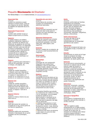 Pequeño Diccionario del Diseñador
Por: Reimers Design con licencia Creative Commons, para www.bocetosgraficos.com.ar
Página 45 de 115
Espaciado Fijo
Tipografía
Cuando los caracteres ocupan
siempre el mismo ancho, como en
una máquina de escribir. Ejemplo
de alfabeto de espaciado fijo es la
Courier.
Espaciado Proporcional
Tipografía
Cuando cada carácter ocupa un
espacio proporcional a su ancho.
Espaciar
El cajista espacia una palabra
mediante cuadratines, espacios y
pelos. Aumentar los blancos que
distancian las palabras de una línea
compuesta conforme a un espaciado
regular (normal), pero que aún así
no llena el componedor, con el fin
de conseguir que la línea presente
la medida prevista. Alargar la
composición de un determinado
número de líneas mediante la
ampliación de las interlíneas o el
doblado de líneas.
Espacio
Lugar o superficie para colocación o
inserción de publicidad: una valla,
un bloque, una página, etc.
Espacio eme
Tipografía
Unidad de medida tipográfica.
Espacio vacío que responde al
ancho de la letra eme (m). O sea,
un espacio m equivaldrá a 12
puntos en un cuerpo de 12 y a 11
puntos en un cuerpo de 11 puntos.
Espacio ene
Tipografía
Unidad de medida tipográfica.
Espacio vacío que responde a la
mitad del ancho del espacio eme.
Si hablamos de un espacio m de 12
puntos, el espacio n será de 6
puntos.
Espacio Interno
Tipografía
Espacio en blanco interior de una
letra como d.
Espalda
Tipografía
Parte perimetral del carácter no
ocupada por el ojo. Forma parte de
los blancos tipográficos.
Espiral
Expresión gráfica del movimiento
creciente o decreciente de un punto
alrededor de otro (Consuegra,
1976).
Esqueleto de una Letra
Tipografía
Forma básica de una letra, que
muestra sus características
distintivas esenciales.
Estampado
Proceso de post impresión que por
efecto del calor funde sobre el
impreso una cinta coloreada o de
apariencia metálica
Estamper/Estampación
Método de impresión que consiste
en aplicar presión a una plancha,
previamente grabada y con tinta
sobre ella, sobre papel u otra
superficie.
Estándar
Norma o modelo de un producto, de
un servicio o del funcionamiento de
máquinas.
Estereotipar
Fundir planchas
Estereotipo
Imprenta
Contratipo de una composición
tipográfica (que puede llevar
grabados) y que se utiliza para
grandes tiradas, debido a que sus
materiales aguantan mayor número
de ejemplares que el plomo
tipográfico normal.
Estética
Del griego aisthysis
susceptible de ser percibido por los
sentidos. Facultad que hace posible
que el ser humano perciba siquiera,
con todos sus sentidos (no solo la
vista), el entorno como mundo y
que esta percepción es para él al
mismo tiempo conocimiento y
comprensión de este mundo.
Disciplina filosófica que estudia
las condiciones de lo bello en el arte
y en la naturaleza. Los principales
problemas estéticos son la
determinación y caracteres de la
idea de belleza, y la naturaleza y
fines del arte en general y de cada
arte en particular.
Estética trascendental en Kant
(1724-1804): doctrina de nuestra
facultad de conocer, o sea, doctrina
de las formas puras de la intuición:
espacio y tiempo.
Apariencia que tiene una persona
o cosa según un punto de vista
estético o artístico.
Estilo
Tipografía
Conjunto conformado por familias
tipográficas que presentan
determinadas constantes formales.
En este libro se plantean diez
estilos: Romanas antiguas,
Romanas modernas, Egipcias,
Geométricas, Neo-grotescas,
Humanistas, Gestuales, Caligráficas,
Góticas y Decorativas.
Estilo internacional
Un estilo del siglo 20 de la
arquitectura y el diseño
caracterizado por su simplicidad
geométrica casi austero
Estimación
Cálculo de la longitud del texto una
vez elegidos el tipo, el tamaño y la
medida.
Estudio
Normalmente se conoce así al lugar
donde se producen las ideas
publicitarias. Existen estudios de
grabación, de diseño gráfico, etc.
Estímulo
En la teoría de la comunicación, un
estímulo es cualquier tipo de señal
exterior capaz de excitar la
sensación o la atención de un
individuo (umbral de sensibilidad).
Sería el inicio del proceso de
percepción, pues el estímulo es una
señal sensorial pura (estímulo
luminosos, en los fenómenos de
percepción visual), es decir,
independientemente de la
información o del significado que
pueda transportar.
Estructura
Proporción, dimensión, cantidad,
localización, posición y disposición
particular de los elementos que
conforman un total y determinan su
integridad e individualidad
(Consuegra, 1976).
Estructura tipográfica
Tipografía
Forma básica y fundamental de la
tipografía, que permite entender a
la letra como tal.
Ethel
(OE oe) Ligadura usada
antiguamente en el inglés aunque
aún esencial en el texto en francés.
A pesar de su poco uso, es
necesaria sin embargo para indicar
nombres propios arcaicos o
académicamente correctos (Edipo:
OEdipus).
 