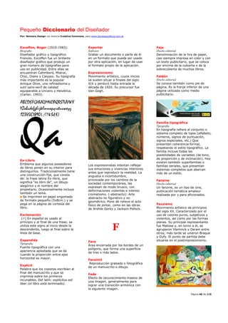 Pequeño Diccionario del Diseñador
Por: Reimers Design con licencia Creative Commons, para www.bocetosgraficos.com.ar
Página 46 de 115
Excoffon, Roger (1910-1983).
Biografía
Diseñador gráfico y tipográfico
Francés. Excoffen fue un brillante
diseñador gráfico que produjo un
gran número de tipografías para
uso en publicidad. Entre ellas se
encuentran Cahmbord, Mistral,
Choc, Diane y Calypso. Su tipografía
más importante es la popular
Antique Olive, una refinadísima y
sutil sans-serif de calidad
equiparable a Univers y Helvética.
(Carter, 1993).
Ex-Libris
Emblema que algunos poseedores
de libros ponen en su interior para
distinguirlos. Tradicionalmente tiene
una construcción fija, que consta
de: la frase latina Ex-libris, que
significa "es libro de", un dibujo
alegórico y el nombre del
propietario. Ocasionalmente incluye
también un lema.
Se imprimen en papel engomado
de formato pequeño (5x8cm.) y se
pega en la página de cortesía del
libro.
Exclamación
(¡!) En español es usado al
principio y al final de una frase; se
utiliza este signo al inicio desde la
descendente, luego al final sobre la
línea de base.
Expandida
Tipografía
Fuente tipográfica con una
apariencia aplastada que se da
cuando la proporción entre ejes
horizontal es mayor.
Explicit
Palabra que los copistas escribían al
final del manuscrito y que se
imprimía sobre los primeros
incunables. Del latín: explicitus est
liber (el libro está terminado).
Exportar
Software
Grabar un documento o parte de él
en un formato que pueda ser usado
por otra aplicación, en lugar de usar
el formato propio de la aplicación.
Expresionismo
Movimiento artístico, cuyos inicios
se suelen situar a finales del siglo
XIX y perduró hasta entrada la
década de 1920. Su precursor fue
Van Gogh.
Los expresionistas intentan reflejar
sus emociones y vivencias interiores
antes que reproducir la realidad. La
angustia e incertidumbre,
provocada por los cambios de la
sociedad contemporánea, las
expresan de modo brusco, con
deformaciones violentas e intenso
cromatismo. (-abstracto): Arte
abstracto no figurativo y no
geométrico. Pone de relieve el acto
físico de pintar, como en las obras
de Arshile Gorky y Jackson Pollock.
F
Face
Área encerrada por los bordes de un
polígono, que forma una superficie
de tres o más lados.
Facsímil
Reproducción grabada o fotográfica
de un manuscrito o dibujo.
Fade
Efecto de oscurecimiento masivo de
una imagen, generalmente para
lograr una transición armónica con
la siguiente imagen.
Faja
Diseño editorial
Denominación de la tira de papel,
casi siempre impresa en color y con
un texto publicitario, que se coloca
por encima de la cubierta o de la
sobrecubierta de muchos libros.
Faldón
Diseño editorial
Se conoce también como pie de
página. Es la franja inferior de una
página utilizada como medio
publicitario.
Familia tipográfica
Tipografía
En tipografía refiere al conjunto o
sistema completo de tipos (alfabeto,
números, signos de puntuación,
signos especiales, etc.) Que
presentan coherencia formal,
respetando el estilo tipográfico. La
familia incluye todas las
posibilidades de variables (de tono,
de proporción y de inclinación). Hoy
existen también superfamilias o
familias seriales, que presentan
sistemas completos que abarcan
más de un estilo.
Fanzine
Diseño editorial
Un fanzine, es un tipo de zine,
publicación temática amateur
realizada por y para aficionados.
Fauvismo
Movimiento artístico de principios
del siglo XX. Caracterizado por el
uso de colores puros, subjetivos y
violentos, así como por las formas
planas. Su principal representante
fue Matisse y, en torno a él, se
agruparon Vlaminck y Derain entre
otros; más tarde se unieron Braque
y Dufy. El punto de partida debe
situarse en el postimpresionismo.
 