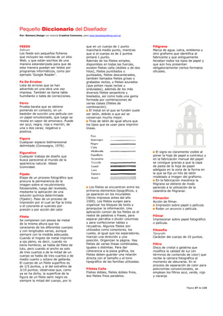 Pequeño Diccionario del Diseñador
Por: Reimers Design con licencia Creative Commons, para www.bocetosgraficos.com.ar
Página 47 de 115
FEEDS
Software
Los feeds son pequeños ficheros
que incluyen las noticias de un sitio
Web, y que están escritos de una
manera estandarizada para que de
esta manera puedan ser leídos por
programas informáticos, como por
ejemplo 'Google Reader'.
Fe De Erratas
Lista de errores que se han
advertido en una obra una vez
impresa. También se llama tabla
humillante o tabla de correcciones.
Ferro
Prueba barata que se obtiene
poniendo en contacto, en un
bastidor de succión una película con
un papel emulsionado, que luego se
revela en vapor de amoniaco. Puede
ser azul, negra, roja o marrón; de
una o dos caras; negativa o
positiva.
Figura
Cualquier espacio bidimensional
delimitado (Consuegra, 1976).
Figurativo
Cualquier trabajo de diseño que
busca parecerse al mundo de la
apariencia natural. Véase
Iconicidad.
Fijado
Etapa de un proceso fotográfico que
procura la permanencia de la
imagen sobre el recubrimiento
fotosensible, luego del revelado,
mediante la aplicación de una
solución química determinada
(fijador). Paso de un proceso de
impresión por el cual se fija la tinta
o el colorante al sustrato por
presión o por acción del calor
Filete
Se componen con piezas de metal
de la misma altura que los
caracteres de los diferentes cuerpos
y con longitudes varias, aunque
siempre con la medida adecuada.
Cuando el lingote de metal imprime
a ojo pleno, es decir, cuando no
tiene hombros, se habla de filete de
luto, pero cuando el ancho es solo
de tres cuartos o de la mitad de un
cuerpo se habla de tres cuartos o de
medio cuarto u octavo de gallarda.
El cuerpo de un filete superfino es
de 1/5 puntos, y el del extrafino de
3/10 puntos; obsérvese que, como
ya se ha dicho, la superficie de la
figura de un filete semi negro es
siempre la mitad del cuerpo, por lo
que en un cuerpo de 1 punto
manchará medio punto, mientras
que si el cuerpo es de 2 puntos
pintará 1 punto.
Además de los filetes simples,
disponibles en todas las fuerzas,
existen filetes caña (dobles o de dos
hilos), filetes puntillados o
punteados, filetes descanterados,
también llamados filetes grises o
grabados rectos, y filetes azurados
(que pintan rayas rectas u
onduladas), además de los más
diversos filetes serpentina y
biselados, así como toda una gama
formada por combinaciones de
varias clases (filetes de
combinación).
El metal en el que se funden suele
ser latón, debido a que así se
conservan mucho mejor.
Tiras de latón de igual altura que
los tipos que se usan para imprimir
líneas.
Los filetes se encuentran entre los
primeros elementos tipográficos, y
ya aparecen en los incunables
(libros impresos antes del año
1500). Los filetes surgen para
organizar los bloques de texto y
jerarquizar la información. Una
aplicación común de los filetes es el
realce de palabras o frases, para
separar párrafos o dividir columnas
y para confeccionar tablas y
recuadros. Algunos filetes son
utilizados como conectores, los
cuales, al igual que los separadores,
marcan una dirección y una
posición. Organizan la página. Hay
filetes de varias líneas combinadas,
iguales o distintas. Para dar
coherencia a la pieza gráfica, los
filetes deben guardar una relación
directa con el tamaño y el tono
tipográfico de las familias utilizadas.
Filetes Caña
Filetes dobles, filetes dobles finos,
dos filetes finos paralelos.
Filigrana
Marca de agua. Letra, emblema u
otro grafismo que identifica al
fabricante y que antiguamente
llevaban todos los tipos de papel y
que aún hoy presentan
obligatoriamente ciertos formatos
oficiales.
El signo es claramente visible al
poner la hoja de papel a contraluz y
en la fabricación manual del papel
se consigue gracias a que la capa
de pasta de la hoja de papel
adelgaza en la zona de la forma en
la que se fija un hilo de latón
modelado a imagen del grafismo.
En la fabricación mecánica la
filigrana se obtiene de modo
parecido a la utilización de la
calandria de filigranar.
Filmación
Acción de filmar.
Impresión sobre papel o película.
Rodar un anuncio o película.
Filmar
Impresionar sobre papel fotográfico
o película.
Filosofía
Tipografía
Carácter del cuerpo de 10 puntos.
Filtro
Disco de cristal o gelatina que
modifica la calidad de luz (en
términos de contenido de color) que
recibe la cámara fotográfica al
momento de obturarse. En el
proceso de separación de color para
policromías convencionales, se
emplean los filtros azul, verde, rojo
y naranja
 