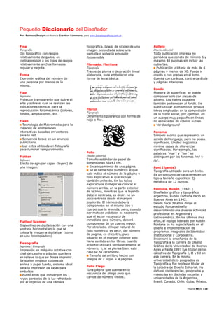 Pequeño Diccionario del Diseñador
Por: Reimers Design con licencia Creative Commons, para www.bocetosgraficos.com.ar
Página 48 de 115
Fina
Tipografía
Ojo tipográfico con rasgos
relativamente delgados, en
contraposición a los tipos de rasgos
relativamente anchos llamados
regular y negrita.
Firma
Expresión gráfica del nombre de
una persona por manos de la
misma.
Flap
Imprenta
Protector transparente que cubre el
arte y sobre el cual se realizan las
indicaciones técnicas para la
reproducción fotomecánica (colores,
fondos, ampliaciones, etc.)
Flash
Tecnología de Macromedia para la
creación de animaciones
interactivas basadas en vectores
para la red.
Secuencia breve en un anuncio
publicitario.
Luz extra utilizada en fotografía
para iluminar temporalmente.
Flatten
Software
Efecto de agrupar capas (layers) de
una imagen.
Flatbed Scanner
Dispositivo de digitalización con una
ventana horizontal en la que se
coloca la imagen a digitalizar (como
en una fotocopiadora)
Flexografía
Imprenta / Fotografía
Impresión en máquina rotativa con
clisé de caucho o plástico que lleva
en relieve lo que se desea imprimir.
Se suelen emplear colores de
anilina y papel fuerte, sistema ideal
para la impresión de cajas para
embalaje
Punto en el que convergen los
rayos paralelos de la luz refractada
por el objetivo de una cámara
fotográfica. Grado de nitidez de una
imagen proyectada sobre una
pantalla o sobre la emulsión
fotosensible
Floreado, Floritura
Tipografía
Trazos de pluma o decoración lineal
elaborada, para embellecer una
forma de letra básica.
Florón
Tipografía
Ornamento tipográfico con forma de
hoja o flor.
Folio
Diseño editorial
Tamaño estándar de papel de
dimensiones 56x43 cm.
Encabezamiento de una página.
Se le llama folio numérico al que
solo indica el número de la página y
folio explicativo al que incluye
también un texto. En los folios
explicativos lo mejor es colocar el
número arriba, en la parte exterior
de la línea, mientras que la leyenda
debe ir centrada, es decir, no un
poco entrada desde el margen
izquierdo. El número debería
componerse en el mismo tipo y
cuerpo que la leyenda, pero, cuando
por motivos prácticos es necesario
que el lector reconozca de
inmediato este número, deberá
componerse de un cuerpo mayor.
Por otro lado, el lugar natural de
folio numérico, es decir, del número
de página, es el centro, pues
situarlo en el margen exterior solo
tiene sentido en los libros, cuando
el lector utilizará verdaderamente el
número; y, si se piensa bien, este
caso se da raramente.
Tamaño de un libro hecho con
pliegos de 2 hojas = 4 páginas.
Folio Ciego
Una página que cuenta en la
secuencia del pliego pero que
carece de número visible.
Folleto
Diseño editorial
Toda publicación impresa no
periódica que consta de mínimo 5 y
máximo 48 páginas sin incluir las
cubiertas.
Publicación utilitaria de más de 4
páginas y menos de 50. Puede ir
cosido o con grapas en el lomo.
Cuenta con carátula, contra carátula
y páginas interiores
Fondo
Muestra de superficie; se puede
componer solo con piezas de
adorno. Los filetes azurados
también pertenecen al fondo. Se
suele utilizar asimismo las propias
letras empleadas en la composición
de la razón social, por ejemplo, en
un cuerpo muy pequeño en líneas
no espaciadas de colores sutiles.
Ver background
Fonema
Símbolo escrito que representa un
sonido del lenguaje, pero no posee
significado. Unidad lingüística
mínima capaz de diferenciar
significados. Por ejemplo, las
palabras ´mar´ y ´bar´ se
distinguen por los fonemas /m/ y
/b/.
Font (fuente)
Tipografía utilizada para un texto.
Es un conjunto de caracteres en un
tipo y tamaño especifico. Ej.
Helvética de 12 puntos.
Fontana, Rubén (1942- )
Diseñador gráfico y tipográfico
argentino. Rubén Fontana nació en
Buenos Aires en 1942.
Desde hace 39 años dirige el
estudio Fontanadiseño
desarrollando una diversa actividad
profesional en Argentina y
Latinoamérica. En los últimos diez
años, el equipo liderado por Rubén
Fontana se ha especializado en el
diseño e implementación de
programas integrales de Identidad
Institucional y Corporativa.
Incorporó la enseñanza de la
Tipografía a la carrera de Diseño
Gráfico de la Universidad de Buenos
Aires y hasta 1997 fue titular de las
cátedras de Tipografía I, II y III en
esa carrera. En la misma
universidad dictó posgrados de
Tipografía y fue profesor titular de
la cátedra de Diseño Editorial. Ha
dictado conferencias, posgrados y
maestrías en distintas escuelas y
universidades de la Argentina,
Brasil, Canadá, Chile, Cuba, México,
 