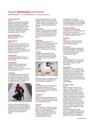 Pequeño Diccionario del Diseñador
Por: Reimers Design con licencia Creative Commons, para www.bocetosgraficos.com.ar
Página 50 de 115
Fotocomposición
Imprenta
Sistema de producción de textos e
imágenes por medios fotográficos,
ofrece la posibilidad de producir
directamente artes finales e incluso
películas de separación de color
Composición fotográfica y de texto
en la que se utilizan principios
fotográficos (Cotton, 1994).
Fotocomponedora
Máquina utilizada para la
fotocomposición
Fotomecánica
Imprenta
Lugar y proceso de separación de
los cuatro colores, cada uno en sus
diferentes porcentajes. Tras este
proceso se consiguen cuatro
positivos (uno de cada color) y una
prueba de color que se usarán a la
hora de imprimir.
Fotomontaje
Composición realizada con dos o
más fotografías para conseguir un
efecto nuevo.
Fotograbado
Procedimiento fotográfico para
grabar un clisé sobre plancha
metálica, de zinc o cobre
generalmente, por la acción química
de la exposición a la luz
Fotografía
La fotografía es el procedimiento y
arte que permite fijar y reproducir,
a través de reacciones químicas y
en superficies preparadas para ello,
las imágenes que se recogen en el
fondo de una cámara oscura.
El principio de la cámara oscura
consiste en proyectar la imagen que
es captada por un pequeño agujero
sobre la superficie. De esta manera,
el tamaño de la imagen resulta
reducido y puede aumentar su
nitidez.
El almacenamiento de la imagen
obtenida puede realizarse en una
película sensible o en sensores CCD
y CMOS o memorias digitales (en el
caso de la denominada fotografía
digital).
Fotograma
Imagen obtenida colocando objetos
opacos o transparentes encima de
una emulsión sensible, exponiendo
a la luz y revelando. Cada una de
las fotografías que componen un
filme.
Fotolínea
Copia obtenida a partir de un
negativo o positivo de tono continuo
resultante de un procedimiento
fotográfico que elimina los grises,
produciéndose la imagen en un
blanco y negro plano, sin matices
Fotolito
Procedimiento fotográfico para
realizar la selección de colores de
un original, separando los colores
en negativos para el proceso de
impresión
Película de negro o de alguno de los
colores de cuatricromía lista para
ser transferida a la plancha
Fractal
Forma geométrica que permanece
incambiada cualquiera sea el
aumento con el que se la observe.
Esta propiedad recibe el nombre de
«autosemejanza».
Fracciones
Tipografía
Sólo tres fracciones parecen por lo
general en el standard ISO. Para el
resto es necesario complementarlas
con caracteres expertos.
Fractura
Tipografía
Es, en realidad, el nombre colectivo
para todos los caracteres de estilo
gótico, en contraposición a la
romana antigua; actualmente casi
siempre se entiende por fractura
una determinada clase de
caracteres góticos, que se
corresponden con el tipo
Theuerdank y se diferencia de los
caracteres góticos, góticos redondos
y de la Schwabacher (nombre dado
a la letra bastarda en Alemania).
Francesa, sangría.
La primera línea del párrafo
sobresale por la izquierda algo más
que el resto, que van más
sangradas. El párrafo así compuesto
se denomina párrafo francés.
Freehand
Software
Aplicación de dibujo de gráficos
vectorizados que permite crear
piezas de diseño gráfico.
Free Lance
Actividad profesional realizada de
forma independiente. Por ejemplo,
ilustración, diseño, etc. Se utiliza
casi siempre este término
procedente del inglés.
Friso
Tipografía
Carácter especial en el cual el ojo
está constituido por un dibujo de
tipo variado usado con fines
decorativos.
Frontispicio
Portada de un libro. También se
llama frontis. Por extensión, título
de cada uno de sus capítulos. Para
algunas bibliotecas y autores, el
frontispicio es, también, la contra-
portada cuando lleva una orla o
ilustración. Para otros la portada se
llama frontispicio cuando lleva orlas
o grabados.
Véase Portada.
Frutiger, Adrian
Biografía
Adrian Frutiger nació el 24 de
marzo de 1928 en Suiza. Entra a
trabajar como aprendiz en la
imprenta Otto Schaeffli al mismo
tiempo que acude a la Escuela de
Artes y Oficios de Zurich. En 1951
realiza un estudio sobre la escritura
occidental que merece un premio
del Ministerio del Interior. Su
trabajo llega a oídos de Charles
Peignot, presidente de la fundición
francesa Deberny & Peignot, quien
ofrece a Frutiger un puesto en la
empresa donde trabajaría durante
nueve años.
Durante los años 50 Frutiger
supervisa la adaptación de muchos
de los tipos clásicos de Deberny &
Peignot (Garamond, Baskerville,
Bodoni, etc.) para el sistema de
 
