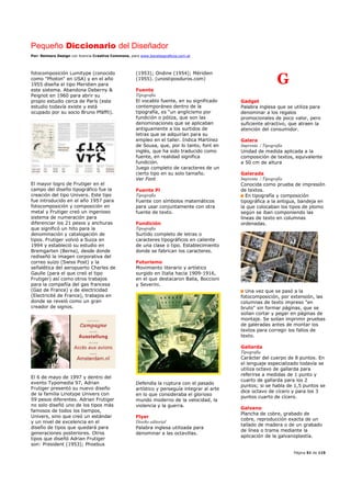 Pequeño Diccionario del Diseñador
Por: Reimers Design con licencia Creative Commons, para www.bocetosgraficos.com.ar
Página 51 de 115
fotocomposición Lumitype (conocido
como "Photon" en USA) y en el año
1955 diseña el tipo Meridien para
este sistema. Abandona Deberny &
Peignot en 1960 para abrir su
propio estudio cerca de París (este
estudio todavía existe y está
ocupado por su socio Bruno Pfäffli).
El mayor logro de Frutiger en el
campo del diseño tipográfico fue la
creación del tipo Univers. Este tipo
fue introducido en el año 1957 para
fotocomposición y composición en
metal y Frutiger creó un ingenioso
sistema de numeración para
diferenciar los 21 pesos y anchuras
que significó un hito para la
denominación y catalogación de
tipos. Frutiger volvió a Suiza en
1994 y estableció su estudio en
Bremgarten (Berna), desde donde
rediseñó la imagen corporativa del
correo suizo (Swiss Post) y la
señalética del aeropuerto Charles de
Gaulle (para el que creó el tipo
Frutiger) así como otros trabajos
para la compañía del gas francesa
(Gaz de France) y de electricidad
(Electricité de France), trabajos en
donde se reveló como un gran
creador de signos.
El 6 de mayo de 1997 y dentro del
evento Typomedia 97, Adrian
Frutiger presentó su nuevo diseño
de la familia Linotype Univers con
59 pesos diferentes. Adrian Frutiger
no solo diseñó uno de los tipos más
famosos de todos los tiempos,
Univers, sino que creó un estándar
y un nivel de excelencia en el
diseño de tipos que quedará para
generaciones posteriores. Otros
tipos que diseñó Adrian Frutiger
son: President (1953); Phoebus
(1953); Ondine (1954); Méridien
(1955). (unostiposduros.com)
Fuente
Tipografía
El vocablo fuente, en su significado
contemporáneo dentro de la
tipografía, es “un anglicismo por
fundición o póliza, que son las
denominaciones que se aplicaban
antiguamente a los surtidos de
letras que se adquirían para su
empleo en el taller. Indica Martínez
de Sousa, que, por lo tanto, font en
inglés, que ha sido traducido como
fuente, en realidad significa
fundición.
Juego completo de caracteres de un
cierto tipo en su solo tamaño.
Ver Font
Fuente Pi
Tipografía
Fuente con símbolos matemáticos
para usar conjuntamente con otra
fuente de texto.
Fundición
Tipografía
Surtido completo de letras o
caracteres tipográficos en caliente
de una clase o tipo. Establecimiento
donde se fabrican los caracteres.
Futurismo
Movimiento literario y artístico
surgido en Italia hacia 1909-1916,
en el que destacaron Balla, Boccioni
y Severini.
Defendía la ruptura con el pasado
artístico y perseguía integrar al arte
en lo que consideraba el glorioso
mundo moderno de la velocidad, la
violencia y la guerra.
Flyer
Diseño editorial
Palabra inglesa utilizada para
denominar a las octavillas.
G
Gadget
Palabra inglesa que se utiliza para
denominar a los regalos
promocionales de poco valor, pero
suficiente atractivo, que atraen la
atención del consumidor.
Galera
Imprenta / Tipografía
Unidad de medida aplicada a la
composición de textos, equivalente
a 50 cm de altura
Galerada
Imprenta / Tipografía
Conocida como prueba de impresión
de textos.
En tipografía y composición
tipográfica a la antigua, bandeja en
la que colocaban los tipos de plomo
según se iban componiendo las
líneas de texto en columnas
ordenadas.
Una vez que se pasó a la
fotocomposición, por extensión, las
columnas de texto impreso "en
bruto" sin formar páginas, que se
solían cortar y pegar en páginas de
montaje. Se solían imprimir pruebas
de galeradas antes de montar los
textos para corregir los fallos de
texto.
Gallarda
Tipografía
Carácter del cuerpo de 8 puntos. En
el lenguaje especializado todavía se
utiliza octavo de gallarda para
referirse a medidas de 1 punto y
cuarto de gallarda para los 2
puntos; si se habla de 1,5 puntos se
dice octavo de cícero y para los 3
puntos cuarto de cícero.
Galvano
Plancha de cobre, grabado de
cobre, reproducción exacta de un
tallado de madera o de un grabado
de línea o trama mediante la
aplicación de la galvanoplastía.
 