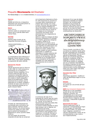 Pequeño Diccionario del Diseñador
Por: Reimers Design con licencia Creative Commons, para www.bocetosgraficos.com.ar
Página 52 de 115
Gamma
Software
Medida del brillo de un dispositivo
electrónico que sirve para prever su
apariencia en pantalla.
Ganar
Diseño editorial
Término usado en composición para
indicar que un párrafo debe hacer
menos líneas.
Garalda
Tipografía
Nombre dado al estilo de las
tipografías Romanas Antiguas.
La nomenclatura hace referencia al
tipógrafo Claude Garamond (París,
1490-1561), cuyo diseño tipográfico
es exponente del estilo referido.
Garamond, Claude
Biografía
Claude Garamond nació en París en
el año 1490. En 1510 comenzó su
aprendizaje con el tipógrafo e
impresor Antoine Augereau. En la
primera mitad del siglo XVI los
impresores compartían todas las
instancias en la elaboración de un
libro desde el diseño tipográfico
hasta la encuadernación. Claude
Garamond fue el primero que se
especializó en el diseño, grabado y
fundición de tipos como servicio a
otros impresores asistido por su
pupilo Jacques Sabon.
A finales de 1520 Garamond fue
comisionado para suministrar sus
tipos al famoso impresor escolar
Robert Estienne. Su primera fuente
romana fue usada en el año 1530
para la edición de Paraphasis in
Elegantiarum Libros Laurentii Vallae
Erasmus.
Los tres juegos de punzones
originales de este tipo se conservan
en la Imprimerie Nationale en París.
En 1545 Garamond se convirtió en
su propio editor presentando sus
propios tipos incluido una nueva
cursiva. El primer libro que publicó
fue Pia et religiosa Meditatio de
David Chambellan. Su estilo para la
edición de libros fija sus raíces en
los trabajos de los impresores
venecianos que tenían como
destinatarios a los integrantes de
las clases altas.
Admira y copia los trabajos de Aldus
Manutius insistiendo en la claridad
en el diseño, generosos márgenes
de pagina, calidad en la
composición en el papel y en la
impresión todo ello acompañado por
una magnífica encuadernación (sus
libros eran impresos con tinta y
papel de la mejor calidad y sus
páginas cosidas con gran precisión
acentuando su calidad con
cabezadas en ambos extremos del
lomo y finos papeles imitando al
mármol en sus guardas, todo ello
utilizando en su encuadernación
cuero procedente de Marruecos y
rematado con unas elegantes
estampaciones de oro para los
títulos).
A comienzos del siglo XX la
búsqueda de nuevos tipos por parte
de las diferentes fundiciones lleva a
un "revival" de los tipos de
Garamond que hace que todas ellas
prácticamente pongan en
circulación fuentes basadas en estos
tipos aunque, eso si, algunas con
más fortuna que otras.
Considerando la exactitud histórica
de la fuente el claro ganador es la
creada por la fundición Stempel en
1924 con sus romanas y cursivas
basadas en los dibujos originales de
Garamond. En el caso de Adobe
Garamond, diseñada por Robert
Slimbach, las romanas están
basadas en los punzones de
Garamond del Museo Plantin-
Moretus, mientras que las cursivas
derivan de los tipos de Robert
Granjon que fue un joven grabador
contemporáneo de Garamond.
Tras su muerte, ocurrida en 1561,
sus bienes se subastan siendo parte
de ellos comprados por Christopher
Plantin, André Wechel que fue quien
ejecutó el testamento, Conrad
Berner de la fundición Egenolff de
Frankfurt y Guillaume Le Bé un
tipógrafo e impresor de París. En
1592 Berner publica un catálogo
que es la impresión más fiable de
los diseños originales de Garamond
convirtiéndose en la principal
referencia para muchos diseñadores
hasta casi cuatro siglos más tarde.
(unostiposduros.com)
Gausslan blur filter
Software
Desenfoque gaussiano: modifica el
valor del desenfoque según la curva
de Gauss.
Gazapo
Diseño editorial
Se conoce así a los errores del que
escribe.
GCR Gray Component Replacement.
Método por el cual cantidades
iguales de las tres tintas cyan,
magenta y amarillo, son
reemplazados por el porcentaje
correspondiente de tinta negra.
Permite obtener imágenes con más
contraste, y reduciendo el gasto de
tinta total.
Generación de negro
Técnica usada para crear la
separación correspondiente al negro
en una imagen en modo RGB
convertida a CMYK, los valores para
Cyan, magenta y amarillo se
calculan directamente a partir de los
correspondientes a rojo, verde y
azul respectivamente.
 
