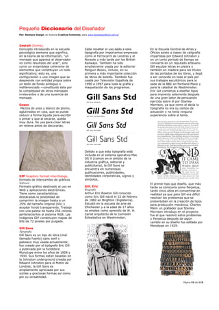 Pequeño Diccionario del Diseñador
Por: Reimers Design con licencia Creative Commons, para www.bocetosgraficos.com.ar
Página 53 de 115
Gestalt (forma).
Concepto introducido en la escuela
psicológica alemana que significa,
en la teoría de la información, “un
mensaje que aparece al observador
no como resultado del azar”, sino
como un ensamblaje coherente de
elementos que constituyen un todo
significativo; esto es, una
configuración o una imagen que se
desprende con entidad propia sobre
un telón de fondo ambiguo o
indiferenciado —constituido éste por
la complejidad de otros mensajes
irrelevantes o de una ausencia de
mensaje.
Gesso
Mezcla de yeso y blanco de plomo,
aglutinados en cola, que se puede
reducir a forma líquida para escribir
o pintar y que al secarse, queda
muy dura. Se usa para crear letras
en relieve antes de decorarlas.
GIF Graphics format interchange,
formato de intercambio de gráficos
Software
Formato gráfico destinado al uso en
Web y aplicaciones electrónicas.
Tiene como características
destacadas la posibilidad de
comprimir la imagen hasta a un
25% del tamaño original (Kb) y
aceptar fondo transparente. Trabaja
con una paleta de hasta 256 colores
pertenecientes al sistema RGB. Las
imágenes GIF constituyen mapas de
bits de 72 pixeles por pulgada.
Gill Sans
Tipografía
Gill Sans es un tipo de letra (mal
llamado fuente) sans serif o
paloseco muy usada actualmente;
fue creado por el tipógrafo Eric Gill
y publicada por la fundidora
Monotype entre los años de 1928 y
1930. Sus formas están basadas en
la Johnston underground creada por
Edward Johnston para el Metro de
Londres; la Gill Sans es
ampliamente apreciada por sus
sutiles y graciosas formas así como
por su versatilidad.
Cabe resaltar el uso dado a esta
tipografía por importantes empresas
como el Ferrocarril de Londres y el
Noreste y más tarde por los British
Railways. También ha sido
ampliamente usada por la editorial
Penguin Books, incluso, en su
primera y más importante colección
de libros de bolsillo. También fue
usada por Televisión Española de
1990 a 1997 para toda la grafía y
maquetación de los programas.
Debido a que esta tipografía está
incluida en el sistema operativo Mac
OS X (común en el ámbito de la
industria gráfica, editorial y
publicitaria), la Gill Sans se
encuentra en numerosas
publicaciones, publicidades,
identidades corporativas, signos y
símbolos.
Gill, Eric
Biografía
Arthur Eric Rowton Gill conocido
como Eric Gill nació el 22 de febrero
de 1882 en Brighton (Inglaterra).
Estudió en la escuela de arte de
Chichester y a la edad de 17 años
se emplea como aprendiz de W. H.
Caroë arquitecto de la Comisión
Eclesiástica en Westminster.
En la Escuela Central de Artes y
Oficios asiste a clases de caligrafía
impartidas por Edward Johnston y
en un corto período de tiempo se
convierte en un reputado artesano.
Gill esculpe letras en piedra y
también en madera para los títulos
de las portadas de los libros, y llegó
a ser conocido en todo el país por
sus trabajos escultóricos para la
sede de la BBC en Portland Place y
para la catedral de Westminster.
Eric Gill comienza a diseñar tipos
para imprenta solamente después
de una gran labor de persuasión
ejercida sobre él por Stanley
Morrison, ya que como el decía la
tipografía no era su campo de
actuación y no tenía ninguna
experiencia sobre el tema.
El primer tipo que diseño, que más
tarde se conocería como Perpetua,
tardó cinco años en convertirse en
realidad ya que para Gill era difícil
resolver los problemas que se
presentaban en la creación de tipos
para producción mecánica. Charles
Malin un grabador que Stanley
Morrison introdujo en el proyecto
fue el que resolvió estos problemas
y Perpetua después de algún
cambio en su diseño fue editada por
Monotype en 1929.
 