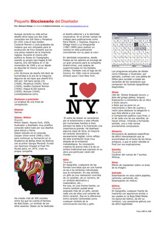 Pequeño Diccionario del Diseñador
Por: Reimers Design con licencia Creative Commons, para www.bocetosgraficos.com.ar
Página 54 de 115
Aunque durante su vida activa
diseñó otros tipos sus dos más
conocidos son Gill Sans y Perpetua.
En 1931 crea el tipo Golden
Cockerel Roman y unos grabados de
madera que son utilizados para la
producción de Four Gospels que es
una pieza maestra de la imprenta
inglesa. Durante el mismo año
publica su Essay on Typography
usando su propio tipo Haghe & Gill
Joanna. Eric Gill fallece el 17 de
noviembre de 1940 y en su lápida
se describe él mismo como un
escultor
En términos de diseño Gill dotó de
humanidad a la era de la máquina.
Algunos de los tipos que diseñó Eric
Gill son: Gill Sans series 231
(1928); Perpetua (1929); Solus
(1929); Golden Cockerel Roman
(1930); Hague & Gill Joanna
(1930); Bunyan (1934).
(unostiposduros.com).
Giutezza o precisión
La longitud de una línea de
composición.
Glasear
Satinar.
Glaser, Milton
Biografía
Milton Glaser, Nueva York, 1929,
Ilustrador y diseñador muy prolífico
conocido sobre todo por sus diseños
para discos y libros.
Glaser estudio en la conocida
Cooper Union entre 1948 y 1951
para continuar su formación en la
Academia de Bellas Artes de Bolonia
con el pintor Giorgio Morandi. Fundó
con Seymour Chwast el Push Pin
Studio para, en 1974, crear su
propia compañía.
Ha creado más de 300 carteles
entre los que se cuenta el famoso
de Bob Dylan, un símbolo de los
años sesenta. Glaser se ha dedicado
al diseño editorial y a la identidad
corporativa. En el primer campo ha
trabajo para publicaciones como
Paris Macht, L´Express, Esquire o
Village Voice y La Vanguardia
(1987-1989) para realizar un
cambio en esta publicación
coincidiendo con su paso al color.
En identidad corporativa, desde
finales de los setenta se encargó de
un gran proyecto para la compañía
Grand Union, una cadena de
supermercados en los Estados
Unidos. También creo el logo de DC
Comics. En 1981 creó el conocido
símbolo para I love New York.
El estilo de Glaser se caracteriza
por el eclecticismo y esta influido
por numerosas fuentes si bien
siempre ha dado a la ilustración una
importancia grande. Ha diseñado
algunos tipos de letra, la mayoría
de carácter decorativo y
escasamente legible, como reflejo
de esta orientación suya muy
alejada de la ortodoxia
metodológica. Su concepción
creativa se acerca más a la de un
artista tradicional que expresa en su
obra una particular visión del
mundo.
Glifo
Tipografía
En tipografía, cualquiera de las
formas concretas que en una fuente
se da a los símbolos individuales
que la componen. En ese sentido,
un glifo es una realización concreta
de un carácter, de un número, de
un símbolo decorativo o
matemático, etc...
Por eso, en una misma fuente, un
mismo carácter puede tener
asignado más de un glifo, siendo
cada uno de ellos una variante de
dicho carácter. Esa es la diferencia
entre carácter (entendido como
cualquier símbolo de la
comunicación escrita) y glifo.
Los programas actuales de Adobe
como InDesign o Illustrator, por
ejemplo, cuentan con una paleta de
Glifos para acceder a todas las
variantes de los caracteres que
componen las fuentes tipográficas
disponibles.
Glosa
(del lat. Glossa lenguaje oscuro, y
éste del griego glassa, lengua).
Explicación o comentario de un libro
o texto oscuro.
Nota que se pone en un
instrumento o libro de cuenta y
razón para destacar la obligación a
que ésta afecta a una cosa.
Composición poética cuyo final, o
al de cada una de sus estrofas, se
hacen entrar, rimando y formando
sentido, uno o más versos
previamente compuestos.
Glosario
Diccionario de palabras específicas
de difícil interpretación que se
encontraban en el texto de los libros
antiguos, y que el autor ubicaba al
final con sus explicaciones.
Glosilla
Tipografía
Carácter del cuerpo de 7 puntos.
Miñona.
Glow
Efecto de resplandor sobre un área
de la imagen.
Gofrado
Estampación en seco sobre papeles,
cartones, cartulinas, etc.
Estampación en relieve.
Gótica
Tipografía
En tipografía, cualquier fuente de
imprenta con apariencia similar a
las usadas en la Baja Edad Media
(la época del Gótico, de ahí su
nombre). Los caracteres góticos son
de difícil legibilidad.
 