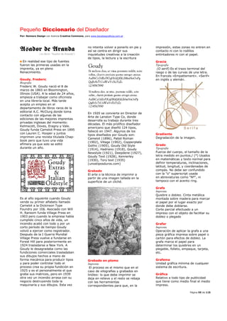 Pequeño Diccionario del Diseñador
Por: Reimers Design con licencia Creative Commons, para www.bocetosgraficos.com.ar
Página 55 de 115
En realidad ese tipo de fuentes
fueron las primeras usadas en la
imprenta, ya en pleno
Renacimiento.
Goudy, Frederic
Biografía
Frederic W. Goudy nació el 8 de
marzo de 1865 en Bloomington,
Illinois (USA). A la edad de 24 años,
empieza a trabajar como oficinista
en una librería local. Más tarde
acepta un empleo en el
departamento de libros raros de la
editorial A.C. McClurg donde toma
contacto con algunas de las
ediciones de las mejores imprentas
privadas inglesas del momento:
Kelmscott, Doves, Eragny y Vale.
Goudy funda Camelot Press en 1895
con Lauren C. Hooper y juntos
imprimen una revista titulada Chap-
book pero que tuvo una vida
efímera ya que solo se editó
durante un año.
Es al año siguiente cuando Goudy
vende su primer alfabeto llamado
Camelot a la Dickinson Type
Foundry por 10$. Asociado con Will
H. Ransom funda Village Press en
1903 pero cuando la empresa había
cumplido cinco años de vida, un
incendio acabó con todo y por un
corto período de tiempo Goudy
volvió a ejercer como registrador.
Después de la I Guerra Mundial
Village Press vuelve a fundarse en
Forest Hill para posteriormente en
1924 trasladarse a New York. A
Goudy le desagradaba como las
fundiciones comerciales trasladaban
sus dibujos hechos a mano de
forma mecánica para producir tipos
y para poder controlar todo el
proceso crea su propia fundición en
1925 y es el personalmente el que
graba sus matrices, pero en 1939
otra vez un incendio arrasa con su
negocio destruyendo toda la
maquinaria y sus dibujos. Esta vez
no intenta volver a ponerlo en pie y
así se centra en dirigir sus
inquietudes creativas a la creación
de tipos, la lectura y la escritura
En 1920 se convierte en Director de
Arte de Lanston Type Co, donde
desarrolla su trabajo durante tres
décadas. El más prolífico diseñador
americano que diseñó 124 tipos,
falleció en 1947. Algunos de los
tipos diseñados por Goudy son:
Camelot (1896), Pabst Roman
(1902), Village (1902), Copperplate
Gothic (1905), Goudy Old Style
(1914), Hadriano (1918), Goudy
Newstyle (1921), Deepdene (1927),
Goudy Text (1928), Kennerley
(1930), Tory text (1935)
(unostiposduros.com)
Grabado
El arte o la técnica de imprimir a
partir de una imagen tallada en la
superficie de un cliché.
Grabado en plomo
Imprenta
El proceso es el mismo que en el
caso de xilografías y grabados en
linóleo: lo que debe imprimir se
deja en relieve y el resto se rebaja
con las herramientas
correspondientes para que, en la
impresión, estas zonas no entren en
contacto ni con lo rodillos
entintadores ni con el papel.
Gracia
Tipografía
(O serif) Es el trazo terminal del
rasgo o de las curvas de una letra.
En francés «Empattement». «Serif»
en inglés y alemán.
Gradiente
Degradación de la imagen.
Grado
Tipografía
Fuerza del cuerpo, el tamaño de la
letra medido en puntos./ (°) Usados
en matemáticas y texto normal para
definir temperaturas, inclinaciones,
latitud, longitud, y coordenadas de
compás. No debe ser confundido
con la "o" superscript usada
en abreviaturas como "Nº", ni
tampoco con el acento ring.
Grafa
Imprenta
Quiebre o doblez. Cinta metálica
montada sobre madera para marcar
el papel por el lugar exacto por
donde debe doblarse.
Corte parcial efectuado a un
impreso con el objeto de facilitar su
doblez o plegado
Grafar
Imprenta
Operación de aplicar la grafa a una
pieza gráfica impresa sobre papel o
cartón para efectos de doblez. La
grafa marca el papel para
determinar los quiebres en un
plegable, folleto, empaque, tarjeta,
etc.
Grafema
Unidad gráfica mínima de cualquier
sistema de escritura.
Gráfica
Relativo a todo tipo de publicidad
que tiene como medio final el medio
impreso.
 