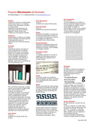 Pequeño Diccionario del Diseñador
Por: Reimers Design con licencia Creative Commons, para www.bocetosgraficos.com.ar
Página 56 de 115
Gráfico
Elemento visual que complementa
al texto para hacer a un mensaje
impreso más interesante o facilitar
su comprensión.
Método de representación de
datos que puede tener distintos
aspectos: tartas, barras, etc.
Medio de comunicación impreso.
Grafismo
Perteneciente o relativo a la imagen
gráfica. Aplicado a las descripciones
y demostraciones que se
representan por medio de figuras y
signos
Gramaje
Imprenta
Cantidad de gramos que pesa un
metro cuadrado de un material,
generalmente papel. El gramaje
influye en el espesor del material.
Peso del papel en gramos por
metro cuadrado. Usualmente, a
mayor gramaje, más calidad. El
papel de oficina corriente, por
ejemplo, suele tener un gramaje de
70 a 80 gramos por m2.
Para aumentar el gramaje, la pulpa
que se usa al fabricar el papel debe
tener más densidad, lo que
encarece la producción.
En algunos países como Estados
Unidos, el gramaje se calcula de
modo completamente distinto.
Se utiliza para determinar la calidad
de un papel. El papel fino pesa unos
30 g/m2, el papel de impresión y
mecanografía unos 50 g/m2. No
obstante, en la calidad del papel
entran otros factores, pues el
material de relleno lo hace
particularmente pesado. Los
métodos para escoger el papel se
describen en la norma DIN 1831.
Gran Canon
Tipografía
Carácter del cuerpo de 40 a 44
puntos.
Gran Nomparela
Tipografía
Carácter del cuerpo de 96 puntos.
Gran Parangón
Tipografía
Carácter del cuerpo de 20 puntos.
Grano
Ampliación fotográfica o reunión de
los diminutos gránulos de plata en
la emulsión de la película, lo que da
a la imagen una apariencia
punteada más o menos visible.
Grano Punteado
Semejante a pequeños granos que
adquiere un positivo fotográfico al
ampliarse en exceso y que traslada
a la imagen impresa.
Grassetto o Bold
Tipografía
(o negrita) Carácter en el cual los
rasgos son más negros, esto es,
más espesos que aquellos de la
versión normal.
Grave
(è) Acento usado con vocales en
varios lenguajes europeos. Incluidas
en el standards ISO como carácter
compuesto.
Greca
Motivo ornamental de origen griego,
compuesto por bandas de color que
se unen formando series repetidas
de ángulos rectos combinados de
distinta forma.
Espiral doble (entrante y saliente)
de apariencia circular u ortogonal
que se ha usado y se usa aún como
medio de introducir dinamismo a
una línea sin interrumpir su
continuidad (Consuegra, 1976).
Gris tipográfico
Diseño editorial
(O color tipográfico) Se refiere al
tono que genera el bloque de texto
en una puesta en página. Puede
variar según el cuerpo, el
interlineado, el estilo y las variables
que se utilicen en su composición.
No se refiere al color de
impresión de la tipografía.
Grotesca
Tipografía
Se refiere al carácter de paloseco,
de asta uniforme y sin remates,
particularmente a los alfabetos
exageradamente anchos o
estrechos.
Estilo artístico muy decorativo y
fantasioso, utilizado en pintura y
escultura, principalmente -aunque
también las fundiciones tipográficas
lanzaron multitud de orlas y viñetas
de este estilo-, aparecido en el siglo
XV pero inspirado en los motivos
decorativos de los palacios romanos
antiguos y de algunas cavernas
prehistóricas
Grosor del trazo
En artes gráficas, el grosor de una
línea.
Si se va a imprimir, se suele medir
en puntos o décimas de puntos; por
ejemplo: 0,3 puntos, 12 puntos,
etc.… La excepción es el llamado
filete ultrafino, que en realidad no
tiene medida concreta.
Si es para pantalla o dispositivos
móviles, se suele medir en píxeles.
 