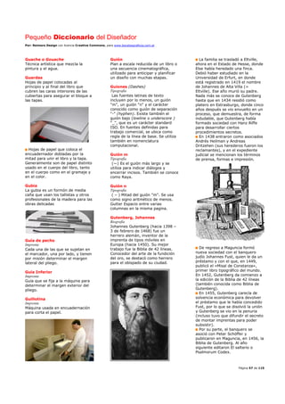 Pequeño Diccionario del Diseñador
Por: Reimers Design con licencia Creative Commons, para www.bocetosgraficos.com.ar
Página 57 de 115
Guache o Gouache
Técnica artística que mezcla la
pintura y el agua.
Guardas
Hojas de papel colocadas al
principio y al final del libro que
cubren las caras interiores de las
cubiertas para asegurar el bloque a
las tapas.
Hojas de papel que coloca el
encuadernador dobladas por la
mitad para unir el libro y la tapa.
Generalmente son de papel distinto
usado en el cuerpo del libro, tanto
en el cuerpo como en el gramaje y
en el color.
Gubia
La gubia es un formón de media
caña que usan los tallistas y otros
profesionales de la madera para las
obras delicadas
Guía de pecho
Imprenta
Cada una de las que se sujetan en
el marcador, una por lado, y tienen
por misión determinar el margen
lateral del pliego.
Guía Inferior
Imprenta
Guía que se fija a la máquina para
determinar el margen exterior del
pliego.
Guillotina
Imprenta
Máquina usada en encuadernación
para corta el papel.
Guión
Plan a escala reducida de un libro o
una secuencia cinematográfica,
utilizado para anticipar y planificar
un diseño con muchas etapas.
Guiones (Dashes)
Tipografía
Las fuentes latinas de texto
incluyen por lo menos, un guión
"m", un guión "n" y el carácter
conocido como guión de separación
"-" (hyphen). Existe también el
guión bajo (lowline o underscore )
"_", que es un carácter standard
ISO. En fuentes definidas para
trabajo comercial, se ubica como
regla de la línea de base. Se utiliza
también en nomenclatura
computacional.
Guión m
Tipografía
(—) Es el guión más largo y se
utiliza para indicar diálogos y
encerrar incisos. También se conoce
como Raya.
Guión n
Tipografía
( – ) Mitad del guión "m". Se usa
como signo aritmético de menos.
Gutter Espacio entre varias
columnas en la misma pagina.
Gutenberg, Johannes
Biografía
Johannes Gutenberg (hacia 1398 –
3 de febrero de 1468) fue un
herrero alemán, inventor de la
imprenta de tipos móviles en
Europa (hacia 1450). Su mejor
trabajo fue la Biblia de 42 líneas.
Conocedor del arte de la fundición
del oro, se destacó como herrero
para el obispado de su ciudad.
La familia se trasladó a Eltville,
ahora en el Estado de Hesse, donde
Else había heredado una finca.
Debió haber estudiado en la
Universidad de Erfurt, en donde
está registrado en 1419 el nombre
de Johannes de Alta Villa (=
Eltville). Ese año murió su padre.
Nada más se conoce de Gutenberg
hasta que en 1434 residió como
platero en Estrasburgo, donde cinco
años después se vio envuelto en un
proceso, que demuestra, de forma
indudable, que Gutenberg había
formado sociedad con Hanz Riffe
para desarrollar ciertos
procedimientos secretos.
En 1438 entraron como asociados
Andrés Heilman y Andreas
Dritzehen (sus herederos fueron los
reclamantes), y en el expediente
judicial se mencionan los términos
de prensa, formas e impresión.
De regreso a Maguncia formó
nueva sociedad con el banquero
judío Johannes Fust, quien le da un
préstamo y con el que, en 1449,
publicó el «Misal de Constanza»,
primer libro tipográfico del mundo.
En 1452, Gutenberg da comienzo a
la edición de la Biblia de 42 líneas
(también conocida como Biblia de
Gutenberg).
En 1455, Gutenberg carecía de
solvencia económica para devolver
el préstamo que le había concedido
Fust, por lo que se disolvió la unión
y Gutenberg se vio en la penuria
(incluso tuvo que difundir el secreto
de montar imprentas para poder
subsistir).
Por su parte, el banquero se
asoció con Peter Schöffer y
publicaron en Maguncia, en 1456, la
Biblia de Gutenberg. Al año
siguiente editaron El salterio o
Psalmorum Codex.
 
