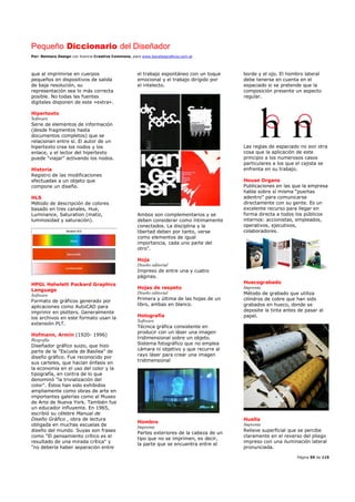 Pequeño Diccionario del Diseñador
Por: Reimers Design con licencia Creative Commons, para www.bocetosgraficos.com.ar
Página 59 de 115
que al imprimirse en cuerpos
pequeños en dispositivos de salida
de baja resolución, su
representación sea lo más correcta
posible. No todas las fuentes
digitales disponen de este «extra».
Hipertexto
Software
Serie de elementos de información
(desde fragmentos hasta
documentos completos) que se
relacionan entre sí. El autor de un
hipertexto crea los nodos y los
enlace, y el lector del hipertexto
puede "viajar" activando los nodos.
Historia
Registro de las modificaciones
efectuadas a un objeto que
compone un diseño.
HLS
Método de descripción de colores
basado en tres canales, Hue,
Luminance, Saturation (matiz,
luminosidad y saturación).
HPGL Helwlett Packard Graphics
Language
Software
Formato de gráficos generado por
aplicaciones como AutoCAD para
imprimir en plotters. Generalmente
los archivos en este formato usan la
extensión PLT.
Hofmann, Armin (1920- 1996)
Biografía
Diseñador gráfico suizo, que hizo
parte de la "Escuela de Basilea" de
diseño gráfico. Fue reconocido por
sus carteles, que hacían énfasis en
la economía en el uso del color y la
tipografía, en contra de lo que
denominó "la trivialización del
color". Éstos han sido exhibidos
ampliamente como obras de arte en
importantes galerías como el Museo
de Arte de Nueva York. También fue
un educador influyente. En 1965,
escribió su célebre Manual de
Diseño Gráfico , obra de lectura
obligada en muchas escuelas de
diseño del mundo. Suyas son frases
como "El pensamiento crítico es el
resultado de una mirada crítica" y
"no debería haber separación entre
el trabajo espontáneo con un toque
emocional y el trabajo dirigido por
el intelecto.
Ambos son complementarios y se
deben considerar como íntimamente
conectados. La disciplina y la
libertad deben por tanto, verse
como elementos de igual
importancia, cada uno parte del
otro".
Hoja
Diseño editorial
Impreso de entre una y cuatro
páginas.
Hojas de respeto
Diseño editorial
Primera y última de las hojas de un
libro, ambas en blanco.
Holografía
Software
Técnica gráfica consistente en
producir con un láser una imagen
tridimensional sobre un objeto.
Sistema fotográfico que no emplea
cámara ni objetivo y que recurre al
rayo láser para crear una imagen
tridimensional
Hombro
Imprenta
Partes exteriores de la cabeza de un
tipo que no se imprimen, es decir,
la parte que se encuentra entre el
borde y el ojo. El hombro lateral
debe tenerse en cuenta en el
espaciado si se pretende que la
composición presente un aspecto
regular.
Las reglas de espaciado no son otra
cosa que la aplicación de este
principio a los numerosos casos
particulares a los que el cajista se
enfrenta en su trabajo.
House Organs
Publicaciones en las que la empresa
habla sobre sí misma “puertas
adentro” para comunicarse
directamente con su gente. Es un
excelente recurso para llegar en
forma directa a todos los públicos
internos: accionistas, empleados,
operativos, ejecutivos,
colaboradores.
Huecograbado
Imprenta
Método de grabado que utiliza
cilindros de cobre que han sido
grabados en hueco, donde se
deposite la tinta antes de pasar al
papel.
Huella
Imprenta
Relieve superficial que se percibe
claramente en el reverso del pliego
impreso con una iluminación lateral
pronunciada.
 