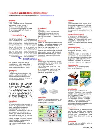 Pequeño Diccionario del Diseñador
Por: Reimers Design con licencia Creative Commons, para www.bocetosgraficos.com.ar
Página 60 de 115
Huérfano
Diseño editorial
Línea o líneas al final de un párrafo
que quedan en una página o
columna diferente del resto
En composición tipográfica, la línea
de comienzo de párrafo situada a
final de columna.
Es un error tipográfico que se
considera muy grave y que debe
evitarse a toda costa, aunque no es
tan grave como una línea viuda.
Humanista
Tipografía
Las letras de estilo humanista son
aquellas que fueron creadas en el
período del renacimiento italiano.
Derivan de las capitales romanas y
la minúscula carolíngia.
Humedecer
Imprenta
Se hace especialmente necesario en
el caso de papeles crudos hechos a
mano. La impresión de estos
papeles en prensa rápida es
sumamente dificultosa y lo cierto es
que hay papeles satinados tan
buenos que debería renunciarse a
los crudos, a no ser que se imprima
en prensa manual. Precisamente
con los papeles crudos, un impresor
experimentado y cuidadoso en el
trabajo puede conseguir
impresiones muy limpias y bellas en
esta prensa.
I
I Sin Punto
Tipografía
(Dotless i) Aunque proviene del
alfabeto turco, este carácter es
utilizado también como base del
carácter compuesto i y sus acentos
í, ì, ï, î.
Iconicidad
Grado de mayor similitud entre una
imagen y lo que ésta representa. El
concepto de iconicidad recubre el
hecho de que una imagen es la
imagen de un objeto visual. La
inversa de iconicidad es el grado de
abstracción: cuanto más abstracto
es un signo en relación con lo que
representa (su referente) menos
icónico es.
Icono
Signo visual poco abstracto. Signo
que sustituye algo tomando de éste
sus rasgos pertinentes.
Término utilizada para referirse a
una imagen.
En informática, los gráficos que
representan a los documentos,
carpetas, programas, etc.
Ideograma
Signo o carácter que representa una
idea o un concepto abstracto, más
que un objeto concreto.
Indexed
Software
Tipo de imagen cuyos colores están
definidos en una paleta. El color de
cada píxel se indica indirectamente
mediante el número
correspondiente a su ubicación en la
paleta.
Identidad corporativa
El conjunto de características
específicas y personales de una
Entidad, las cuales crean una forma
perceptible y memorizable de sí
misma y la diferencian de los demás
entidades.
Identidad Visual
Sistema de signos que se compone
de logotipo, símbolo y gama
cromática
La parte visible de la identidad de
una empresa. A menudo se utilizan
de manera indiscriminada Identidad
Corporativa e Identidad Visual. No
obstante, la primera se encuentra
en un plano superior a la segunda.
Identificación
Distinción de un elemento como
único en su contexto
Identificador
Es el conjunto que forman el
símbolo y el logotipo —con inclusión
o no del color—, constituyendo una
estructura significativa.
El identificador es una síntesis que
une el nombre verbal a través del
logotipo y el signo visual a través
del símbolo. El identificador se
emplea en todos los mensajes como
“firma” de quien los emite.
Iluminación
La decoración de un manuscrito con
pan de oro bruñido hasta quedar
muy brillante; también se usa el
término más ampliamente, para
describir toda decoración en oro y
colores.
Iluminador
El artista que adornaba las letras e
ilustraba los manuscritos.
 