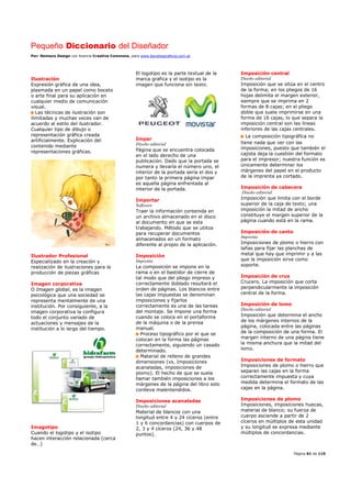Pequeño Diccionario del Diseñador
Por: Reimers Design con licencia Creative Commons, para www.bocetosgraficos.com.ar
Página 61 de 115
Ilustración
Expresión gráfica de una idea,
plasmada en un papel como boceto
o arte final para su aplicación en
cualquier medio de comunicación
visual.
Las técnicas de ilustración son
ilimitadas y muchas veces van de
acuerdo al estilo del ilustrador.
Cualquier tipo de dibujo o
representación gráfica creada
artificialmente. Explicación del
contenido mediante
representaciones gráficas.
Ilustrador Profesional
Especializado en la creación y
realización de ilustraciones para la
producción de piezas gráficas
Imagen corporativa
O Imagen global, es la imagen
psicológica que una sociedad se
representa mentalmente de una
institución. Por consiguiente, a la
imagen corporativa la configura
todo el conjunto variado de
actuaciones y mensajes de la
institución a lo largo del tiempo.
Imagotipo
Cuando el logotipo y el isotipo
hacen interacción relacionada (cerca
de…)
El logotipo es la parte textual de la
marca grafica y el isotipo es la
imagen que funciona sin texto.
Impar
Diseño editorial
Página que se encuentra colocada
en el lado derecho de una
publicación. Dado que la portada se
numera y llevaría el número uno, el
interior de la portada sería el dos y
por tanto la primera página impar
es aquella página enfrentada al
interior de la portada.
Importar
Software
Traer la información contenida en
un archivo almacenado en el disco
al documento en que se esta
trabajando. Método que se utiliza
para recuperar documentos
almacenados en un formato
diferente al propio de la aplicación.
Imposición
Imprenta
La composición se impone en la
rama o en el bastidor de cierre de
tal modo que del pliego impreso y
correctamente doblado resultará el
orden de páginas. Los blancos entre
las cajas impuestas se denominan
imposiciones y fijarlos
correctamente es una de las tareas
del montaje. Se impone una forma
cuando se coloca en el portaforma
de la máquina o de la prensa
manual.
Proceso tipográfico por el que se
colocan en la forma las páginas
correctamente, siguiendo un casado
determinado.
Material de relleno de grandes
dimensiones (vs. Imposiciones
acanaladas, imposiciones de
plomo). El hecho de que se suela
llamar también imposiciones a los
márgenes de la página del libro solo
conlleva malentendidos.
Imposiciones acanaladas
Diseño editorial
Material de blancos con una
longitud entre 4 y 24 cíceros (entre
1 y 6 concordancias) con cuerpos de
2, 3 y 4 cíceros (24, 36 y 48
puntos).
Imposición central
Diseño editorial
Imposición que se sitúa en el centro
de la forma; en los pliegos de 16
hojas delimita el margen exterior,
siempre que se imprima en 2
formas de 8 cajas; en el pliego
doble que suele imprimirse en una
forma de 16 cajas, lo que separa la
imposición central son las líneas
inferiores de las cajas centrales.
La composición tipográfica no
tiene nada que ver con las
imposiciones, puesto que también el
cajista deja la cuestión del formato
para el impresor; nuestra función es
únicamente determinar los
márgenes del papel en el producto
de la imprenta ya cortado.
Imposición de cabecera
Diseño editorial
Imposición que limita con el borde
superior de la caja de texto; una
imposición la mitad de ancho
constituye el margen superior de la
página cuando está en la rama.
Imposición de canto
Imprenta
Imposiciones de plomo o hierro con
lañas para fijar las planchas de
metal que hay que imprimir y a las
que la imposición sirve como
soporte.
Imposición de cruz
Crucero. La imposición que corta
perpendicularmente la imposición
central de la forma.
Imposición de lomo
Diseño editorial
Imposición que determina el ancho
de los márgenes internos de la
página, colocada entre las páginas
de la composición de una forma. El
margen interno de una página tiene
la misma anchura que la mitad del
lomo.
Imposiciones de formato
Imposiciones de plomo o hierro que
separan las cajas en la forma
correctamente impuesta y cuya
medida determina el formato de las
cajas en la página.
Imposiciones de plomo
Imposiciones, imposiciones huecas,
material de blanco; su fuerza de
cuerpo asciende a partir de 2
cíceros en múltiplos de esta unidad
y su longitud se expresa mediante
múltiplos de concordancias.
 