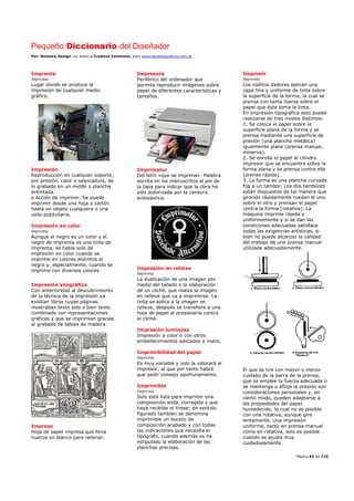 Pequeño Diccionario del Diseñador
Por: Reimers Design con licencia Creative Commons, para www.bocetosgraficos.com.ar
Página 62 de 115
Imprenta
Imprenta
Lugar donde se produce la
impresión de cualquier medio
gráfico.
Impresión
Reproducción en cualquier soporte,
por presión, calor o salpicadura, de
lo grabado en un molde o plancha
entintada.
Acción de imprimir. Se puede
imprimir desde una hoja o cartón
hasta un objeto cualquiera o una
valla publicitaria.
Impresión en color
Imprenta
Aunque el negro es un color y el
negro de imprenta es una tinta de
imprenta, se habla solo de
impresión en color cuando se
imprime en colores distintos al
negro y, especialmente, cuando se
imprime con diversos colores
Impresión xilográfica
Con anterioridad al descubrimiento
de la técnica de la impresión ya
existían libros cuyas páginas
mostraban texto solo o bien texto
combinado con representaciones
gráficas y que se imprimían gracias
al grabado de tablas de madera.
Impreso
Hoja de papel impresa que lleva
huecos en blanco para rellenar.
Impresora
Periférico del ordenador que
permite reproducir imágenes sobre
papel de diferentes características y
tamaños.
Imprimatur
Del latín «que se imprima». Palabra
escrita en los manuscritos al pie de
la tapa para indicar que la obra ha
sido autorizada por la censura
eclesiástica.
Impresión en relieve
Imprenta
La duplicación de una imagen por
medio del tallado o la elaboración
de un cliché, que realza la imagen
en relieve que va a imprimirse. La
tinta se aplica a la imagen en
relieve, después se transfiere a una
hoja de papel al presionarla contra
el cliché.
Impresión luminosa
Impresión a color o con otros
embellecimientos aplicados a mano.
Imprimibilidad del papel
Imprenta
Es muy variable y solo la valorará el
impresor, al que por tanto habrá
que pedir consejo oportunamente.
Imprimible
Imprenta
Solo está lista para imprimir una
composición leída, corregida y que
haya recibido el tírese; en sentido
figurado también se denomina
imprimible un boceto de
composición acabado y con todas
las indicaciones que necesita el
tipógrafo, cuando además se ha
estipulado la elaboración de las
planchas precisas.
Imprimir
Imprenta
Los rodillos dadores aplican una
capa fina y uniforme de tinta sobre
la superficie de la forma, la cual se
prensa con tanta fuerza sobre el
papel que éste toma la tinta.
En impresión tipográfica esto puede
realizarse de tres modos distintos:
1. Se coloca el papel sobre la
superficie plana de la forma y se
prensa mediante una superficie de
presión (una plancha metálica)
igualmente plana (prensa manual,
minerva).
2. Se enrolla el papel al cilindro
impresor que se encuentra sobre la
forma plana y se prensa contra ella
(prensa rápida).
3. La forma es una plancha curvada
fija a un tambor. Los dos tambores
están dispuestos de tal manera que
girando rápidamente ruedan el uno
sobre el otro y prensan el papel
contra la forma (rotativa). La
máquina imprime rápida y
uniformemente y si se dan las
condiciones adecuadas satisface
todas las exigencias artísticas, si
bien no puede alcanzar la calidad
del trabajo de una prensa manual
utilizada adecuadamente.
El que se tire con mayor o menor
cuidado de la barra de la prensa,
que se emplee la fuerza adecuada o
se mantenga o afloje la presión son
consideraciones personales y, en
cierto modo, pueden adaptarse a
las propiedades del papel
humedecido, lo cual no es posible
con una rotativa, aunque gire
lentamente. Una impresión
uniforme, tanto en prensa manual
como en rotativa, solo es posible
cuando se ajusta muy
cuidadosamente.
 