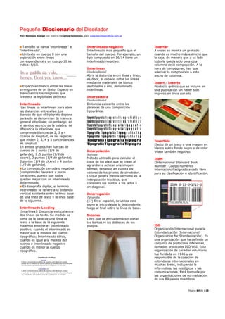 Pequeño Diccionario del Diseñador
Por: Reimers Design con licencia Creative Commons, para www.bocetosgraficos.com.ar
Página 64 de 115
También se llama "interlineaje" e
"interlineado".
Un texto en cuerpo 8 con una
separación entre líneas
correspondiente a un cuerpo 10 se
indica: 8/10.
Espacio en blanco entre las líneas
o renglones de un texto. Espacio en
blanco entre los renglones que
favorece la legibilidad del texto
Interlineado
Las líneas se interlinean para abrir
las distancias entre ellas. Los
blancos de que el tipógrafo dispone
para ello se denominan de manera
general interlínea; sin embargo, en
el sentido estricto de la palabra, se
diferencia la interlínea, que
comprende blancos de 2, 3 y 4
cíceros de longitud, de las regletas,
que miden 2, 3, 4 y 5 concordancias
de longitud.
En ambos grupos hay fuerzas de
cuerpo de 1 punto (1/8 de
gallarda), 1 ,5 puntos (1/8 de
cícero), 2 puntos (1/4 de gallarda),
3 puntos (1/4 de cícero) y 4 puntos
(1/2 de gallarda).
La composición cerrada o negativa
(comprimida) favorece a pocos
caracteres, puesto que todos
quedan mejor con un interlineado
determinado.
En tipografía digital, el termino
interlineado se refiere a la distancia
vertical existente entre la línea base
de una línea de texto y la línea base
de la siguiente.
Interlineado Leading
(Interlínea): Distancia vertical entre
dos líneas de texto. Su medida se
toma de la base de una línea de
texto a la base de la siguiente.
Podemos encontrar: Interlineado
positivo, cuando el interlineado es
mayor que la medida del cuerpo
tipográfico; Interlineado sólido,
cuando es igual a la medida del
cuerpo e Interlineado negativo
cuando es menor al cuerpo
tipográfico.
Interlineado negativo
Interlineado más pequeño que el
tamaño del cuerpo. Por ejemplo, un
tipo compuesto en 16/14 tiene un
interlineado negativo.
Interlinear
Diseño editorial
Abrir la distancia entre línea y línea,
es decir, el espacio entre las líneas
mediante materiales de blanco
destinados a ello, denominado
interlíneas.
Interpalabra
Diseño editorial
Distancia existente entre las
palabras de una composición
tipográfica.
Interpolación
Software
Método utilizado para calcular el
color de los píxel que se crean al
agrandar o achicar una imagen
bitmap, teniendo en cuenta los
valores de los pixeles de alrededor.
Lo que genera menos serrucho es la
interpolación bicúbica, que
considera los puntos a los lados y
en diagonal.
Interrogación
Tipografía
(¿?) En el español, se utiliza este
signo al inicio desde la descendente,
luego al final sobre la línea de base.
Intonso
Libro que se encuaderna sin cortar
las barbas ni los dobleces de los
pliegos.
Insertar
A veces se inserta un grabado
cuando es mucho más estrecho que
la caja, de manera que a su lado
todavía queda sitio para otra
columna de la composición. A la
hora de compaginar, hay que
adecuar la composición a este
ancho de columna.
Insert / Inserto
Producto gráfico que se incluye en
una publicación sin haber sido
impreso en línea con ella
Invertido
Efecto de un texto o una imagen en
blanco sobre fondo negro o de color
Véase también negativo.
ISBN
(International Standard Book
Number) Código numérico
internacional asignado a cada libro
para su clasificación e identificación.
ISO
Organización Internacional para la
Estandarización (Internacional
Organization for Standarización). Es
una organización que ha definido un
conjunto de protocolos diferentes,
llamados protocolos ISO/OSI. Esta
organización de carácter voluntario
fue fundada en 1946 y es
responsable de la creación de
estándares internacionales en
muchas áreas, incluyendo la
informática, las ecológicas y las
comunicaciones. Está formada por
las organizaciones de normalización
de sus 89 países miembros.
 