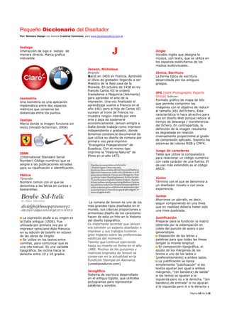Pequeño Diccionario del Diseñador
Por: Reimers Design con licencia Creative Commons, para www.bocetosgraficos.com.ar
Página 65 de 115
Isologo
Interacción de logo e isotipo de
manera directa. Marca grafica
indivisible
Isometría
Una isometría es una aplicación
matemática entre dos espacios
métricos que conserva las
distancias entre los puntos.
Isotipo
Marca donde la imagen funciona sin
texto (Veraldi-Scherman, 2004)
ISSN
(International Standard Serial
Number) Código numérico que se
asigna a las publicaciones seriadas
para su clasificación e identificación.
Itálica
Tipografía
Nombre común con el que se
denomina a las letras en cursiva o
bastardillas.
La expresión alude a su origen en
la Italia antigua (1500). Fue
utilizada por primera vez por el
impresor veneciano Aldo Manucio
en su edición de bolsillo en octavo
de las obras de Virgilio
Se utiliza en los textos entre
comillas, para comunicar que es
una cita textual. Es una variable
tipográfica. Se inclina hacia la
derecha entre 10 y 16 grados
J
Jenson, Nicholaus
Biografía
Nació en 1420 en Francia. Aprendió
el oficio de grabador llegando a ser
Maestro de la Real casa de la
Moneda. En octubre de 1458 el rey
francés Carlos VII le ordenó
trasladarse a Maguncia (Alemania)
para aprender el arte de la
impresión. Una vez finalizado el
aprendizaje vuelve a Francia en el
año 1461 pero el hijo de Carlos VII
sucesor al trono de Francia no
muestra ningún interés por este
arte y deja de sostenerle
económicamente. Jenson emigra a
Italia donde trabaja como impresor
independiente y grabador, donde
tenemos constancia documental de
que utiliza su diseño de romana por
primera vez para imprimir
"Evangelica Praeparatione" de
Eusebius. Con el mismo tipo
imprime la "Historia Natural" de
Plinio en el año 1472.
La romana de Jenson es uno de los
más grandes tipos diseñados en el
mundo, sus clásicas proporciones y
armonioso diseño de los caracteres
hacen de esta un hito en la historia
del diseño tipográfico.
Es importante recordar que Jenson
era también un experto diseñador e
impresor y sus trabajos tuvieron
gran impacto sobre las preferencias
estéticas del momento.
Talento que continuó ejerciendo
hasta su muerte en Roma en el año
1480. Muchos de los punzones y
matrices originales de Jenson se
conservan en la actualidad en la
Fundición Stempel en Alemania.
(unostiposduros.com)
Jeroglífico
Sistema de escritura desarrollado
en el antiguo Egipto, que utilizaba
pictogramas para representar
palabras y sonidos.
Jingle
Vocablo inglés que designa la
música, con texto, que se utiliza en
los espacios publicitarios de los
medios audiovisuales.
Jónica, Escritura
La forma típica de escritura
desarrollada por los antiguos
griegos.
JPG (Joint Photographic Experts
Group) Software
Formato gráfico de mapa de bits
que permite comprimir las
imágenes con el objetivo de reducir
el tamaño (kb) del fichero. Esta
característica lo hace atractivo para
uso en diseño Web porque reduce el
tiempo de descarga / transferencia
del fichero. En contrapartida, la
definición de la imagen resultante
es degradada en relación
inversamente proporcional al grado
de compresión aplicado. Soporta los
sistemas de colores RGB y CMYK.
Juego de caracteres
Tabla que utiliza la computadora
para relacionar un código numérico
con cada carácter de una fuente. El
de uso más extendido es el código
ASCII.
Júnior
Término con el que se denomina a
un diseñador novato o con poca
experiencia.
Juntar
Ahorrarse un párrafo, es decir,
seguir componiendo en una línea
que en realidad debería haber sido
una línea quebrada.
Justificación
Preparar para la fundición la matriz
obtenida por la estampación en
cobre del punzón de acero o por
galvanotipia.
Disposición de las letras y
palabras para que todas las líneas
tengan la misma longitud.
En composición tipográfica, el
ajuste de los márgenes de los
textos a uno de los lados o
(preferentemente) a ambos lados.
La justificación se llama
simplemente "justificación" si los
textos ajustan por igual a ambos
márgenes, "(en bandera) de salida"
si los textos se igualan a la
izquierda pero no a la derecha, "(en
bandera) de entrada" si no ajustan
a la izquierda pero si a la derecha y
 