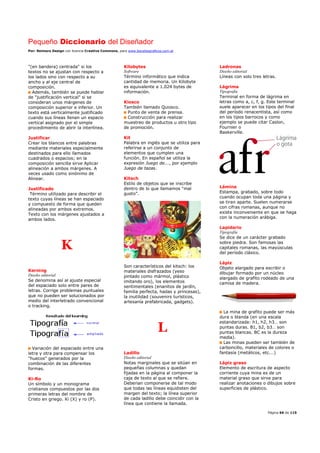 Pequeño Diccionario del Diseñador
Por: Reimers Design con licencia Creative Commons, para www.bocetosgraficos.com.ar
Página 66 de 115
"(en bandera) centrada" si los
textos no se ajustan con respecto a
los lados sino con respecto a su
ancho y al eje central de
composición.
Además, también se puede hablar
de "justificación vertical" si se
consideran unos márgenes de
composición superior e inferior. Un
texto está verticalmente justificado
cuando sus líneas llenan un espacio
vertical asignado por el simple
procedimiento de abrir la interlínea.
Justificar
Crear los blancos entre palabras
mediante materiales especialmente
destinados para ello llamados
cuadrados o espacios; en la
composición sencilla sirve Aplicar
alineación a ambos márgenes. A
veces usado como sinónimo de
Alinear.
Justificado
Término utilizado para describir el
texto cuyas líneas se han espaciado
y compuesto de forma que queden
alineadas por ambos extremos.
Texto con los márgenes ajustados a
ambos lados.
K
Kerning
Diseño editorial
Se denomina así al ajuste especial
del espaciado solo entre pares de
letras. Corrige problemas puntuales
que no pueden ser solucionados por
medio del interletrado convencional
o tracking.
Variación del espaciado entre una
letra y otra para compensar los
"huecos" generados por la
combinación de las diferentes
formas.
Ki-Ro
Un símbolo y un monograma
cristianos compuestos por las dos
primeras letras del nombre de
Cristo en griego. Ki (X) y ro (P).
Kilobytes
Software
Término informático que indica
cantidad de memoria. Un Kilobyte
es equivalente a 1.024 bytes de
información.
Kiosco
También llamado Quiosco.
Punto de venta de prensa.
Construcción para realizar
muestreo de productos u otro tipo
de promoción.
Kit
Palabra en inglés que se utiliza para
referirse a un conjunto de
elementos que cumplen una
función. En español se utiliza la
expresión Juego de..., por ejemplo
Juego de tazas.
Kitsch
Estilo de objetos que se inscribe
dentro de lo que llamamos “mal
gusto”.
Son característicos del kitsch: los
materiales disfrazados (yeso
pintado como mármol, plástico
imitando oro), los elementos
sentimentales (enanitos de jardín,
familia perfecta, hadas y princesas),
la inutilidad (souvenirs turísticos,
artesanía prefabricada, gadgets).
L
Ladillo
Diseño editorial
Notas marginales que se sitúan en
pequeñas columnas y quedan
fijadas en la página al componer la
caja de texto al que se refiere.
Deberían componerse de tal modo
que todas las líneas equidisten del
margen del texto; la línea superior
de cada ladillo debe coincidir con la
línea que contiene la llamada.
Ladronas
Diseño editorial
Líneas con solo tres letras.
Lágrima
Tipografía
Terminal en forma de lágrima en
letras como a, c, f, g. Este terminal
suele aparecer en los tipos del final
del período renacentista, así como
en los tipos barrocos y como
ejemplo se puede citar Caslon,
Fournier o
Baskerville.
Lámina
Estampa, grabado, sobre todo
cuando ocupan toda una página y
se tiran aparte. Suelen numerarse
con cifras romanas, aunque no
existe inconveniente en que se haga
con la numeración arábiga.
Lapidario
Tipografía
Se dice de un carácter grabado
sobre piedra. Son famosas las
capitales romanas, las mayúsculas
del período clásico.
Lápiz
Objeto alargado para escribir o
dibujar formado por un núcleo
alargado de grafito rodeado de una
camisa de madera.
La mina de grafito puede ser más
dura o blanda (en una escala
estandarizada: h1, h2, h3… son
puntas duras. B1, b2, b3… son
puntas blancas. BC es la dureza
media).
Las minas pueden ser también de
carboncillo, materiales de colores o
fantasía (metálicos, etc.…)
Lápiz graso
Elemento de escritura de aspecto
corriente cuya mina es de un
material graso que sirve para
realizar anotaciones o dibujos sobre
superficies de plástico.
 