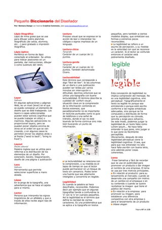 Pequeño Diccionario del Diseñador
Por: Reimers Design con licencia Creative Commons, para www.bocetosgraficos.com.ar
Página 67 de 115
Lápiz litográfico
Lápiz de mina grasa que se usa
para dibujar sobre planchas
litográficas (de caliza, aluminio,
etc.…) para grabado o impresión
litográfica.
Lápiz óptico
Periférico en forma de lápiz
conectado al ordenador. Se utiliza
para indicar posiciones en un
pantalla, dar instrucciones, dibujar
o como sustituto del ratón.
Layer
Software
En algunas aplicaciones y páginas
Web, es un nivel (level) en el que
se puede consignar un elemento de
diseño que se esté trabajando. Los
layers o capas seleccionadas
pueden estar activos (significa que
se puede trabajar en ellos) o
inactivos. Algunas aplicaciones no
proporcionan layers, pero se
pueden poner objetos encima de
otros en el orden en que se van
creando, y en algunos casos te
permiten enviar los objetos atrás o
al frente (“send to back”, “bring to
front”).
Layout
Diseño editorial
Palabra inglesa que se utiliza para
referirse a la distribución de los
elementos de un diseño. Por
extensión, boceto. Diagramación,
diseño de una página o publicación
Lazo
Software
Herramienta que permite
seleccionar superficies a mano
alzada.
Léase
En la jerga de la tipografía, una
advertencia que se hace el cajista
para si mismo.
Lector
Persona que interpreta los signos
lingüísticos de un alfabeto y que a
través de ellos recibe algún tipo de
información.
Lectura
Proceso visual que se expresa en la
acción de leer o interpretar los
códigos o signos impresos de un
lenguaje.
Lectura chica
Tipografía
Carácter de un cuerpo de 11
puntos.
Lectura gorda
Tipografía
Carácter de un cuerpo de 12
puntos. También denominada
Cícero.
Lecturabilidad
Este término que corresponde a
algo “fácil de leer”. Si las columnas
de un diario o una publicación
pueden ser leídas por varios
minutos sin interrupción o
dificultad, decimos entonces que se
utiliza una tipografía con buena
lecturabilidad. El término describe la
cualidad de’ confort visual’,
situación clave en la comprensión
de la información contenida en
textos extensos, que
paradójicamente no es importante
en lecturas puntuales como la guía
de teléfonos o una señal de
tránsito, donde el ojo no está
leyendo de forma continua sino más
bien buscando un punto de
información.
La lecturabilidad se relaciona con
la comprensión, y su medida es el
lapso de tiempo en que el lector
puede permanecer en un bloque de
texto sin cansancio. Podes tener
una fuente que sea altamente
inteligible y convertirla en ilegible.
Legibilidad
Es cuando la palabra se hace
descifrable, reconocible. Podemos
decir por ejemplo que en algunas
tipografías tiende a confundirse la
‘e’ con la ‘o’ en cuerpos pequeños.
Así la legibilidad es el término que
define la claridad de ciertos
caracteres. Es una problemática que
se aplica a la tipografía en textos
pequeños, pero también a ciertos
modelos display, que sintetizan sus
formas a extremos pocos
reconocibles.
La legibilidad se refiere a un
asunto de percepción, y su medida
es la velocidad con que se reconoce
un carácter. Si el lector se confunde
entonces el carácter está
pobremente diseñado.
Esta concepción de legibilidad no
implica compresión del mensaje. No
es una legibilidad cognitiva, sino
perceptual: Tipográficamente el
texto es legible no porque sea
entretenido o porque esté escrito
conforme a las reglas sintácticas
adecuadas, sino porque se ha
compuesto y distribuido de forma
que su percepción es cómoda,
sencilla y exige poco esfuerzo.
De este modo, podemos juzgar la
legibilidad de un texto falso como
Lorem ipsum... No hace falta
entender lo que pone, sino juzgar si
lo que pone es fácilmente
perceptible.
Obviamente, después de esta
legibilidad perceptual viene la
legibilidad cognitiva: O sea, que
para que nos entiendan no sólo
hace falta escribir con buena letra,
sino además poner cosas
coherentes.
Lema
Frase llamativa y fácil de recordar
que se usa en publicidad para
promover un producto o dar imagen
al nombre de una empresa. El lema
se usa por tres motivos principales.
En relación al producto: para su
lanzamiento al mercado; cuando se
desarrolla una campaña con motivo
de un cambio en el empaque o en
su contenido o cuando se quiere
revitalizar la imagen que tiene el
público del mismo.
En relación a la empresa: para
promover su imagen; para
establecer una diferencia
competitiva con otra empresa o
para el lanzamiento de un producto
Véase slogan
 