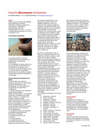 Pequeño Diccionario del Diseñador
Por: Reimers Design con licencia Creative Commons, para www.bocetosgraficos.com.ar
Página 68 de 115
Letra
Cada uno de los signos del alfabeto
que representa un sonido.
Cada letra individual pertenece a
una especie y subespecie
determinadas que aquí
designaremos con A, B y 1, 2, etc.,
y cada especie pertenece a su vez a
un género I o II.
I-Las letras manuales.
A. La letra del libro, la de los
amanuenses que se quedaron sin
empleo tras el invento de
Gutemberg.
B. La caligrafía, la buena letra en la
que se escribían los documentos,
los diplomas, los edictos y las
misivas de los señores gobernantes.
C. La letra común, la escritura
habitual que los ciudadanos usaban
en las comunicaciones personales y
comerciales.
II-Las letras de imprenta, los
tipos.
A. Las antiqua, las romanas
antiguas; la primera y más antigua
fue la de Adolph Rusch, de
Estrasburgo. En esta clasificación
encontramos los siguientes
subgéneros:
1. La letra medieval, que mantiene
la figura más antigua.
Estilo: Renacimiento. 2. La francesa
clasicista, con perfiles muy finos.
Estilo: Empire. 3. La egipcia con
perfiles, remates y astas
prácticamente del mismo grueso.
Estilo: decimonónico y actual. 4. La
palo seco (grotesca) sin remates.
Estilo: decimonónico y actual.
B. Las llamadas góticas, que mejor
serían francas, y sus variantes.
Aquí distinguimos:
1. La gótica de forma, la auténtica
de caracteres peculiarmente
estrechos y verticales.
2. La gótica de suma o de
transición.
3. La schwabacher.
4. La gótica de fractura.
Del mismo modo en que no
podemos encontrarnos un género
de animales (mamíferos) o una
especie de caballos (como los
caballos trakehner) sino en el
propio animal, tampoco podemos
concebir una especie de letra y los
distintos géneros sino en auténticas
letras aisladas como tipos de
impresión con nombre propio, como
corresponde a los individuos. Este
es el sentido estricto de la palabra
letra. Cada una de estas letras
aisladas con nombre propio tiene a
su vez otras subdivisiones que ya
no pueden llamarse letras sino
pesos, series, versiones,
decoraciones de una letra; el mejor
modo de verlas es como sigue:
Derecha, inclinada, fina, regular,
tres cuartos de negro, negrita,
súper negra, etc.
Por tanto, se diferencian, por un
lado, por la dirección del asta, que
puede ser vertical u oblicua, y, por
tanto, por la mayor o menor
negrura de la figura del carácter, lo
cual es también aplicable a menudo
a los contornos de un peso
complementario negro y a los de
cuerpo especialmente pequeño o, a
veces, grande. Cada peso
complementario se vende con una
serie de cuerpos determinados. El
que cada fuerza de cuerpo tenga
también un nombre propio es
absurdo, puesto que aquí ya no
hablamos de individuos; de vez en
cuando, no obstante, se ha
confundido la nomenclatura
francesa de caracteres para las
indicaciones de impresión de los
libros caros con extravagantes
nombres de letras individuales. Es
más correcto designar la fuerza de
cuerpo por el número de puntos,
una práctica cada vez más
extendida.
La antigua nomenclatura es la que
sigue:
Diamante, 3 puntos
Perla, 4 puntos
Parisiana, 5 puntos
Nomparell, 6 puntos
Glosilla o miñona, 7 puntos
Gallarda, 8 puntos
Breviario, 9 puntos
Filosofía o entredós, 10
puntos
Cícero o lectura, 12 puntos
Texto, 14 puntos
Texto gordo, 16 puntos
Gran parangón, 20 puntos
Doble cícero, 24 puntos
Doble texto, 28 puntos
Trismegisto, 32 puntos
Canon, 36 puntos
Grueso canon, 40 puntos
Las mayores fuerzas de cuerpo ya
hace tiempo que se designan con la
medida en puntos o con múltiplos
del cícero, es decir, cuatro cíceros,
cinco cíceros, etc. Además a los
caracteres de letra de carteles se
les aplica la medida en
concordancias.
Pero recapitulemos. La fuerza de
cuerpo es una subdivisión del peso
de la letra, los pesos son una
subdivisión de la letra, la letra
individual, que tiene un nombre
propio (y protegido); a su vez, ésta
pertenece a una especie y las
especies se agrupan en géneros.
De hecho, muchas letras nuevas
que aparentemente no caben en
este esquema, son tipos de
impresión cortados a partir de letras
manuales de los grupos 1 B y C. Así
ocurre con la cursiva, que imita la
escritura cancilleresca italiana del
año 1500; con la fractura, que
emula la letra manual de los
amanuenses del círculo creado
alrededor del Emperador
Maximiliano; con la Civilitè, que
Robert Granjon cortó en Lyon en
1557 a imitación de la escritura
gótica que entonces todavía era la
corriente; y también todas las
letras, unas veces distinguidas y
otras elegantes, de los nuevos
tiempos.
Letra capital
Tipografía
La tradición de comenzar un
capítulo con una mayúscula inicial
de cuerpo marcadamente superior
al texto, deriva de los antiguos
manuscritos que habitualmente
empezaban con una letra cargada
de ornamentos y con detalles de
color.
Letra base
Tipografía
Letra en que está compuesta una
obra en contraposición a la mezcla
de letras que aparece con las letras
de marca.
 