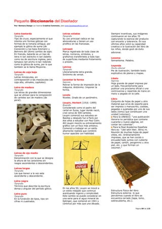 Pequeño Diccionario del Diseñador
Por: Reimers Design con licencia Creative Commons, para www.bocetosgraficos.com.ar
Página 69 de 115
Letra bastarda
Tipografía
Tipo de cruce, especialmente el que
intenta unir formas góticas con
formas de la romana antigua; por
ejemplo la gótica de suma (de
transición) y los tipos Eckmann y
Behrens del último cambio de siglo.
En francés, batarde es un tipo de
letra ni tan estrecho ni tan esbelto
como los de escritura inglesa, pero
tampoco tan ancho ni tan redondo
como la gótica de suma, por lo que
también se le llama Moyenne.
Letras de caja baja
Tipografía
Letras minúsculas, en
contraposición a las mayúsculas (de
caja alta, vérsales, capitales).
Letra de madera
Tipografía
Las letras de grandes dimensiones
que se utilizan para la composición
de carteles son de madera (de
peral).
Letras de ojo medio
Tipografía
Denominación con la que se designa
la altura de los caracteres sin
rasgos ascendentes o descendentes.
Letras largas
Tipografía
Las que tienen a la vez asta
ascendente y descendente.
Letra negra
Tipografía
Término que describe la escritura
densa y angular del período gótico.
Letra pura
Tipografía
En la fundición de tipos, tipo sin
cifras ni cuadrados.
Letras voladas
Tipografía
Su uso principal radica en las
abreviaturas y tienen un uso
prolífico en las francesas.
Letraset
Marca registrada de toda clase de
letras, números, símbolos, y
grafismos transferibles a todo tipo
de superficies mediante frotamiento
o presión.
Letrine
Tipografía
Literariamente letra grande.
Sinónimo de versal.
Levantar la forma
Imprenta
Retirar la forma de impresión de la
máquina. Antónimo: Imponer la
forma.
Levels
Niveles. Grado de un parámetro.
Leupin, Herbert (1916 -1999)
Biografía
Considerado como el padre del
cartel en Suiza, lugar donde nació,
creó cerca de 500 carteles.
Leupin comenzó sus estudios en
Basilea y después fue a París por
dos años a estudiar con Paul Colin.
Allí Leupin mezclo su entrenamiento
gráfico con un foco más artístico.
Comenzó a trabajar en un estilo
altamente realista que combinó
humor apacible con habilidad
En los años 50, Leupin se movió a
un estilo relajado que continuó
acentuando ingenio y simplicidad.
Este cambio se puede considerar en
una serie para el agua mineral de
Eptinger, que comenzó en 1941 y
continuó por más que una década.
Siempre inventivas, sus imágenes
continuaron en los años 70
capturando la esencia del producto
con encanto y tolerancia. En sus
últimos años volcó su capacidad
creativa a la ilustración del libro de
los niños, donde gozó de éxito
adicional.
Lexema
Semantema. Palabra.
Leyenda
Diseño editorial
Pie de ilustración; también texto
explicativo de planos y mapas.
Libelo
Imprenta
Hoja grande de papel impresa por
un lado, frecuentemente para
publicar una proclama oficial o una
controversia y repartida de mano en
mano o pegada en la calle.
Libro
Conjunto de hojas de papel u otro
material que sirve de soporte para
ser impreso o manuscrito; cosidas,
pegadas o sujetadas por uno de sus
lados (lomo) que constituyen una
unidad (volumen).
Para la UNESCO: “una publicación
literaria no periódica que contiene
cuarenta y nueve páginas, sin
contar las cubiertas”.
Para la Real Academia Española
libro es: “(del latín liber, libris) m.
Reunión de muchas hojas de papel
vitela, etc. Ordinariamente
impresas, que se han cocido o
encuadernado juntos con cubierta
de papel, cartón, pergamino u otra
piel, etc. y que forman un
volumen."
Estructura Física del libro:
Estructura externa: lo que
percibimos cuando el libro se
encuentra cerrado (tapa, lomo,
sobrecubierta, etc.).
 
