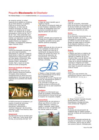 Pequeño Diccionario del Diseñador
Por: Reimers Design con licencia Creative Commons, para www.bocetosgraficos.com.ar
Página 7 de 115
de simetría vertical, la mitad
izquierda de la palabra es simétrica
de la mitad derecha. La palabra
COCO es un tercer tipo de
ambigrama, en éste caso de
simetría horizontal, la mitad
superior es simétrica de la mitad
inferior con respecto de un eje que
atravesase el centro de las "ces" y
de las "oes". Para comprobar que
tiene una segunda lectura hay que
realizar una operación un poco más
complicada, debemos colocar la
palabra frente a un espejo y
bocabajo, increíblemente podemos
seguir leyendo COCO.
Ambrotipo
Fotografía
Técnica de fotografía húmeda que
usa como base el Colodión.
Descubierta en 1852 por Frederick
Scott Archer y Peter Fry, sustituyó
rápidamente al daguerrotipo, por
ser más rápido y económico. Esta
técnica requiere hacer todo el
proceso (cubrir, sensibilizar,
revelar, fijar y lavar) en el sitio
donde se tome la fotografía.
American Institute of Graphic
Arts (AIGA)
Sigla del Instituto Americano de
Artes Gráficas (American Institute
of Graphic Arts) Institución
norteamericana sin ánimo de lucro
establecida en 1914 para servir los
intereses de la profesión del diseño
gráfico.
El AIGA promueve la excelencia y el
avance a través de concursos,
exhibiciones, actividades
educativas, publicaciones y
“archival resources”. Se encuentra
ubicada en 1059 Third Avenue, New
York, NY 10021.
Ampersand
(&) Abreviación de los escribas para
el "y" inglés and. Toma varias otras
formas, provenientes del latín "et".
Ampliación
Copia de mayor tamaño que el
negativo original.
Se refiere a la indicación dada por
el arte finalista o diseñador gráfico
al taller de fotograbado para que
aumente el tamaño de una o
algunas partes del arte final.
Ampliadora
Fotografía
Aparato utilizado para proyectar luz
a través de un negativo sobre papel
fotográfico sensible a la luz para
obtener positivos ampliados.
Anagrama
Palabra obtenida de otra a la que se
le ha cambiado el orden de las
letras. Palabra que nace de la
combinación de algunas letras o
sílabas del nombre de marca. Es
una forma de reducción, de
concentración, en una figura
escrita. Ejemplos: Banamex,
Cahispa y Ensidea.
Palabra o frase formada a partir
de la reacomodación de las letras
de otra palabra o frase.
Conjunto de formas o figuras que
sirven de representación gráfica a
una marca comercial.
Se confunde a menudo con
logotipo aunque se diferencia de
éste en que no se usan caracteres
alfabéticos.
Analógico
Se refiere a la información que
puede ser grabada, almacenada o
transmitida de la misma forma que
la original. Es lo opuesto a digital.
Anamorfosis
Transformación de una pintura o
dibujo que ofrece a la vista una
imagen deforme y confusa, o
regular y acabada, según desde
donde se la mire. Un ejemplo son
las marcas viales en el suelo.
Atanasia
Tipografía
Letra de 14 puntos, intermedia
entre la de texto y la de lectura. Se
le da ese nombre por haber sido la
vida de San Atanasio la primera
obra que se imprimió con ella.
Ancho
Diseño Editorial
Es la dimensión transversal de una
bobina de papel o de cartón,
expresada en centímetros. También
se refiere al ancho de las hojas o
pliegos de papel según el formato
de la máquina impresora y a la
medida horizontal de una línea de
texto.
Ángulo
Fotografía
Ángulo que tiene un objetivo de
una distancia focal concreta. Por
ejemplo un objetivo de 35 mm
muestra 46þ, y uno de 28mm 74þ.
de trama: Inclinación de las
líneas de la retícula empleada para
reproducir imágenes de medio
tono. Giro que se le da a la trama
para lograr la posición exacta que
evite el muaré
Anillo
Tipografía
Trazo curvo que encierra una
contraforma interna o semi-interna.
Por ejemplo en: b, d, p, q, c.
(Ring) También llamado krouzek.
Acento diacrítico usado en
Escandinavia y Europa del Este,
como símbolo del "ångstom".
Animación
Fotografía
El proceso de secuenciación de
imágenes fijas en rápida sucesión
para dar el efecto de movimiento en
directo.
Animática
Animación preparada partiendo de
visuales en rotulador y otro original
sin terminar, para la que se utiliza
una camera rostrum. Utilizada para
 