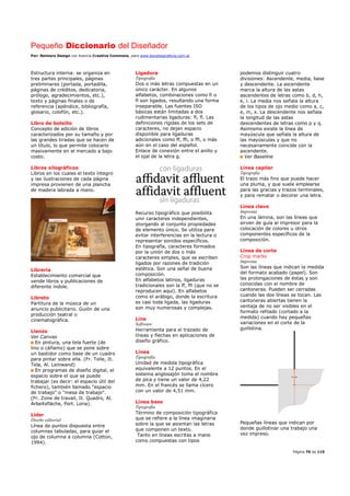 Pequeño Diccionario del Diseñador
Por: Reimers Design con licencia Creative Commons, para www.bocetosgraficos.com.ar
Página 70 de 115
Estructura interna: se organiza en
tres partes principales, páginas
preliminares (portada, portadilla,
páginas de créditos, dedicatoria,
prólogo, agradecimientos, etc.),
texto y páginas finales o de
referencia (apéndice, bibliografía,
glosario, colofón, etc.).
Libro de bolsillo
Concepto de edición de libros
caracterizados por su tamaño y por
las grandes tiradas que se hacen de
un título, lo que permite colocarlo
masivamente en el mercado a bajo
costo.
Libros xilográficos
Libros en los cuales el texto íntegro
y las ilustraciones de cada página
impresa provienen de una plancha
de madera labrada a mano.
Librería
Establecimiento comercial que
vende libros y publicaciones de
diferente índole.
Libreto
Partitura de la música de un
anuncio publicitario. Guión de una
producción teatral o
cinematográfica.
Lienzo
Ver Canvas
En pintura, una tela fuerte (de
lino o cáñamo) que se pone sobre
un bastidor como base de un cuadro
para pintar sobre ella. (Fr. Toile, It.
Tela, Al. Leinwand)
En programas de diseño digital, el
espacio sobre el que se puede
trabajar (es decir: el espacio útil del
fichero), también llamado "espacio
de trabajo" o "mesa de trabajo".
(Fr. Zone de travail, It. Quadro, Al.
Arbeitsfläche, Port. Lona).
Líder
Diseño editorial
Línea de puntos dispuesta entre
columnas tabuladas, para guiar el
ojo de columna a columna (Cotton,
1994).
Ligadura
Tipografía
Dos o más letras compuestas en un
único carácter. En algunos
alfabetos, combinaciones como fi o
fl son ligados, resultando una forma
inseparable. Las fuentes ISO
básicas están limitadas a dos
rudimentarias ligaduras: ﬁ, ﬂ. Las
definiciones rígidas de los sets de
caracteres, no dejan espacio
disponible para ligaduras
adicionales como ff, ffi, o ffl, o más
aún en el caso del español.
Enlace de conexión entre el anillo y
el ojal de la letra g.
Recurso tipográfico que posibilita
unir caracteres independientes,
otorgando al conjunto propiedades
de elemento único. Se utiliza para
evitar interferencias en la lectura o
representar sonidos específicos.
En tipografía, caracteres formados
por la unión de dos o más
caracteres simples, que se escriben
ligados por razones de tradición
estética. Son una señal de buena
composición.
En alfabetos latinos, ligaduras
tradicionales son la ff, ffi (que no se
reproducen aquí). En alfabetos
como el arábigo, donde la escritura
es casi toda ligada, las ligaduras
son muy numerosas y complejas.
Line
Software
Herramienta para el trazado de
líneas y flechas en aplicaciones de
diseño gráfico.
Línea
Tipografía
Unidad de medida tipográfica
equivalente a 12 puntos. En el
sistema anglosajón toma el nombre
de pica y tiene un valor de 4,22
mm. En el francés se llama cícero
con un valor de 4,51 mm.
Línea base
Tipografía
Término de composición tipográfica
que se refiere a la línea imaginaria
sobre la que se asientan las letras
que componen un texto.
Tanto en líneas escritas a mano
como compuestas con tipos
podemos distinguir cuatro
divisiones: Ascendente, media, base
y descendente. La ascendente
marca la altura de las astas
ascendentes de letras como b, d, h,
k, l. La media nos señala la altura
de los tipos de ojo medio como a, c,
e, m, x. La descendente nos señala
la longitud de las astas
descendentes de letras como p y q.
Asimismo existe la línea de
mayúscula que señala la altura de
las mayúsculas y que no
necesariamente coincide con la
ascendente.
Ver Baseline
Línea capilar
Tipografía
El trazo más fino que puede hacer
una pluma, y que suele emplearse
para las gracias y trazos terminales,
y para rematar o decorar una letra.
Línea clave
Imprenta
En una lámina, son las líneas que
sirven de guía al impresor para la
colocación de colores u otros
componentes específicos de la
composición.
Línea de corte
Crop marks
Imprenta
Son las líneas que indican la medida
del formato acabado (papel). Son
las prolongaciones de éstas y son
conocidas con el nombre de
cantoneras. Pueden ser cerradas
cuando las dos líneas se tocan. Las
cantoneras abiertas tienen la
ventaja de no ser visibles en el
formato refilado (cortado a la
medida) cuando hay pequeñas
variaciones en el corte de la
guillotina.
Pequeñas líneas que indican por
donde guillotinar una trabajo una
vez impreso.
 