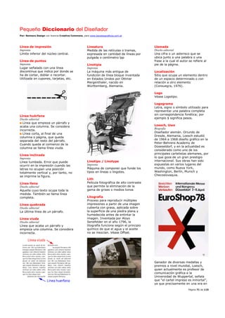 Pequeño Diccionario del Diseñador
Por: Reimers Design con licencia Creative Commons, para www.bocetosgraficos.com.ar
Página 71 de 115
Línea de impresión
Imprenta
Límite inferior del núcleo central.
Línea de puntos
Imprenta
Lugar señalado con una línea
discontinua que indica por donde se
ha de cortar, doblar o recortar.
Utilizada en cupones, tarjetas, etc.
Línea huérfana
Diseño editorial
Línea que empieza un párrafo y
acaba una columna. Se considera
incorrecta.
Línea corta, al final de una
columna o página, que queda
separada del resto del párrafo.
Cuando queda al comienzo de la
columna se llama línea viuda.
Línea inclinada
Imprenta
Línea tumbada. Error que puede
ocurrir en la impresión cuando las
letras no ocupan una posición
totalmente vertical y, por tanto, no
se imprime la figura.
Línea llena
Diseño editorial
Aquella cuyo texto ocupa toda la
medida. También se llama línea
completa.
Línea quebrada
Diseño editorial
La última línea de un párrafo.
Línea viuda
Diseño editorial
Línea que acaba un párrafo y
empieza una columna. Se considera
incorrecta.
Lineatura
Medida de las retículas o tramas,
expresada en cantidad de líneas por
pulgada o centímetro lpp
Linotipia
Imprenta
La máquina más antigua de
fundición de línea bloque inventada
en Estados Unidos por Ottmar
Mergenthaler, nacido en
Württemberg, Alemania.
Linotipo / Linotype
Imprenta
Máquina de componer que funde los
tipos en líneas o lingotes.
Lith
Película fotográfica de alto contraste
que permite la eliminación de la
gama de grises o medios tonos
Litografía
Proceso para reproducir múltiples
impresiones a partir de una imagen
cubierta con grasa, aplicada sobre
la superficie de una piedra plana y
humedecida antes de entintar la
imagen. Inventada por Aloys
Senefelder en el año 1796, la
litografía funciona según el principio
químico de que el agua y el aceite
no se mezclan. Véase Offset.
Llamada
Diseño editorial
Una cifra o un asterisco que se
ubica junto a una palabra o una
frase a la cual el autor se refiere al
pie de la página.
Localización
Sitio que ocupa un elemento dentro
de un espacio determinado o con
relación a otro elemento
(Consuegra, 1976).
Logo
Véase Logotipo.
Logograma
Letra, signo o símbolo utilizado para
representar una palabra completa
sin correspondencia fonética; por
ejemplo $ significa pesos.
Loesch, Uwe
Biografía
Diseñador alemán. Oriundo de
Dresde, Alemania, Loesch estudió
de 1964 a 1968 diseño gráfico en la
Peter-Behrens Academy de
Düseseldorf, y en la actualidad es
considerado como uno de los
principales cartelistas alemanes, por
lo que goza de un gran prestigio
internacional. Sus obras han sido
expuestas en varios lugares del
mundo, como Nueva York,
Washington, Berlín, Munich y
Checoslovaquia.
Ganador de diversas medallas y
premios a nivel mundial, Loesch,
quien actualmente es profesor de
comunicación gráfica e la
Universidad de Wuppertal, señala
que “el cartel impreso es inmortal”,
ya que precisamente en una era en
 