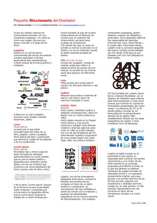 Pequeño Diccionario del Diseñador
Por: Reimers Design con licencia Creative Commons, para www.bocetosgraficos.com.ar
Página 72 de 115
la que los medios masivos de
comunicación dominan con sus
constantes imágenes, “un cartel es
como una imagen fija que uno
quiere recordar a lo largo de los
años”.
Logotipo
Diseño en el cual las letras
componentes del escrito encuentran
uniones especiales o formas
particulares más características.
Parte textual de la marca grafica o
emblema
Marca en la cual la palabra
funciona como imagen (Veraldi-
Scherman, 2004)
Lomo
Diseño editorial
La parte por la que están
encuadernadas las hojas de un
libro, pegado, cosido o grapado.
Parte lateral del libro o publicación
que afianza la unidad de las páginas
o de los cuadernillos
Lorem ipsum
Diseño editorial
Parrafada más o menos larga de
texto formada por latinajos
aparentemente con cierto sentido
que se usa en diseño gráfico y
tipografía para componer textos
falsos a fin de ver el efecto que
producirá una cierta disposición del
texto (cuerpo, tipo de letra, color).
Se le llama "Lorem ipsum" porque
es la forma en la que la parrafada
suele comenzar. La leyenda que
circula entre los tipógrafos afirma
que el Lorem ipsum original se
trataba de un texto formado por
trozos tomados al azar de la obra
Finibus Bonorum et Malorum de
Ciceron que un impresor del
renacimiento usó para hacer
pruebas de composición.
El sentido de usar un texto sin
sentido es centrar la atención en el
diseño y no en el contenido cuando
se están haciendo pruebas de
diseño.
LPI Lines Per Inches
(Líneas por pulgada). Unidad de
medida usada para definir la
distancia entre los puntos de una
retícula. El tamaño de los mismos
varía para generar los diferentes
tonos.
Luto
Filete grueso que ocupa todo el
cuerpo. Se dice que imprime a «ojo
pleno».
Ludlow
Máquina que produce muestras de
tipo en una línea a partir de
matrices montadas a mano.
Lubalin, Herb
Biografía
Herb Lubalin, diseñador gráfico y
tipógrafo norteamericano. Nació en
Nueva York en 1918 y falleció en
1981.
Herb Lubalin estudió en la Cooper
Union School y muy pronto
comenzó a trabajar como director
creativo e diversas agencias para
crear en 1964 su propio estudio.
Fue uno de los fundadores de ITC,
International Typeface Corporation
de cuya revista Upper and Lower
Case, U&lc, fue director artístico.
Lubalin, uno de los innovadores
tipógrafos americanos, rechazó la
filosofía funcionalista de los
europeos en favor de un estilo
ecléctico y exuberante. Su
manipulación del tipo reflejaba un
deseo de romper con la tradición y
explotar las posibilidades
tipográficas de los nuevos sistemas
de fotocomposición. Sus trabajos
comprenden packaging, diseño
editorial, creación de alfabetos y
publicidad. Como diseñador editorial
fue responsable del Saturday
Evening Post, Eros, Avant Garde y
la citada U&lc. Para Avant Garde,
Lubalin creó su conocida tipografía
del mismo nombre comercializada
por ITC desde 1970 para la que
también creó con Toni DiSpigna la
Serif Gothic.
ITC fue fundada por Lubalin, Aaron
Burns y Edward Rondthaler con el
objetivo de rediseñar tipos clásicos
para fotocomposición y crear otros
nuevos que tuvieran en cuenta las
formidables posibilidades del nuevo
medio. La influencia de ITC en el
diseño gráfico mundial se vio
favorecida por la extraordinaria
difusión de su boletín U&lc
notablemente influido por las ideas
tipográficas de Lubalin y otros
creadores como Ed Benguiat.
Lubalin se había iniciado en la
publicidad lo que explica su
capacidad para conectar con gustos
mayoritarios y a la moda. De los
años sesenta es su conocida
propuesta para Mother & Child, en
la que era patente su habitual
utilización de juegos formales de
naturaleza trivial y, en ocasiones,
escasamente original, pero que,
gracias a su enorme dominio de las
formas escritas, adquiría una
exuberancia y vitalidad enormes.
Lubalin es, en este sentido, el más
decidido representante de una
corriente en favor de los
retruécanos visuales y la ironía
visual.
 