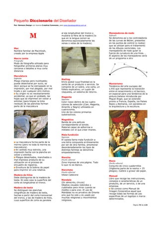 Pequeño Diccionario del Diseñador
Por: Reimers Design con licencia Creative Commons, para www.bocetosgraficos.com.ar
Página 73 de 115
M
Mac
Nombre familiar de Macintosh,
creado por la empresa Apple
Macro Lente
Fotografía
Modo de fotografía utilizado para
fotografiar primeros planos muy
cercanos o detalles a muy corta
distancia
Maculatura
Imprenta
Pliego impreso pero inutilizable;
puede desecharse por sucio, es
decir porque se ha estropeado en la
impresión, por mal plegado, por mal
tirado o por cualquier otro motivo.
Su origen no es necesariamente
accidental, ya que en grabado, las
hojas que se imprimen sin volver a
entintar (para limpiar la tinta
residual) de las planchas forman
parte de la maculatura
La maculatura forma parte de la
merma (pero no toda la merma es
maculatura).
En sentido muy estricto, una
impresión hecha con la plancha sin
volver a entintar.
Pliegos desechados, manchados o
mal impresos producto de su
utilización en el proceso de
encuadre de registros.
Envoltura de la bobina de papel
para imprimir en una rotativa.
Madera de hilos
Debe distinguirse de la madera de
testa. En este caso la superficie del
corte es longitudinal al tronco.
Madera de testa
Se distinguen las planchas
xilográficas de madera de testa,
hechas a partir del corte transversal
del tronco, y las de madera de hilos,
cuya superficie de corte es paralela
al eje longitudinal del tronco y
muestra la fibra de la madera (lo
que en la lengua común se
denomina equivocadamente las
venas o vetas de la madera).
Mailing
Envío postal cuya finalidad es la
venta de un producto o servicio. Se
compone de un sobre, una carta, un
folleto explicativo, un cupón de
respuesta, un sistema de retorno.
Magenta
Imprenta
Color rojizo dentro de los cuatro
colores de selección (Cian, Magenta,
Amarillo y Negro) utilizados en
cuatricromía.
Uno de los colores primarios
substractivos.
Magnético
Banda de una película
correspondiente al sonido.
Material capaz de adherirse a
metales con el que crear imanes.
Mala fundición
Imprenta
El cajista llama mala fundición a
una letra compuesta erróneamente
por ser de otra familia; amontonar
desordenadamente los tipos de
distintas familias se denomina
empastelamiento.
Mancha
Diseño editorial
Zona impresa de una página. Todo
lo que no es blanco.
Mancheta
Diseño editorial
Véase Cabecera
Mandala
(En sánscrito, círculo)
Objetos visuales redondos o
cuadrados para mirar cuando se
medita o para orar. El uso de
Mándalas no es privativo de Oriente
sino que ha sido y es usado por
muchas religiones y movimientos
religiosos.
Manejadores de nodo
Software
Se denomina así a los controladores
de las curvas de Bézier, presentes
en los puntos de control (o nodos)
que se utilizan para el tratamiento
de los dibujos vectoriales. Los
manejadores de nodo guían la
fuerza de curvatura de una línea. .
El aspecto de los manejadores varía
de un programa a otro
Manierismo
Tendencia del arte europeo del
s.XVI que representa la transición
entre el renacimiento y el barroco,
en especial para una tendencia de la
pintura italiana introducida por
Miguel Ángel, que se extendió
pronto a Francia, España, los Países
Bajos y Alemania, con paralelos en
la arquitectura y la escultura.
Mano
Diseño editorial
Conjunto de cinco cuadernillos
(Vigésima parte de la resma = 25
pliegos). Calibre o grosor del papel.
Manual
Libro que recoge las instrucciones,
consejos o características de un
producto, de un servicio, o de una
empresa.
Se conoce como Manual de
Imagen Corporativa aquel que
recoge todas las formas de uso
específicas de un logotipo o marca
determinados.
 