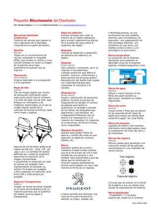 Pequeño Diccionario del Diseñador
Por: Reimers Design con licencia Creative Commons, para www.bocetosgraficos.com.ar
Página 74 de 115
Manual de Identidad
Corporativa
Conjunto de normas que regulan el
uso y aplicación de la identidad
corporativa en el plano del diseño.
Mantilla
Imprenta
Tejido con un recubrimiento de
caucho, empleado en litografía
offset, que reviste un cilindro y cuya
función consiste en recibir la imagen
de la plancha para luego
transmitirla al sustrato que se
imprime
Manuscrito
Diseño editorial
Original destinado a la composición
o a la impresión.
Mapa de bits
Software
Tipo de imagen digital que resulta
de almacenar información sobre
cada punto (píxel) que la compone
y el color de cada uno de ellos. Este
enfoque se contrapone a las
imágenes vectorizadas, en el que la
imagen digital resulta de la
colección de formas primitivas, tales
como líneas y objetos.
Algunos de los formatos gráficos de
mapas de bits son: .bmp, .tiff, .gif,
.jpg y .pcx. La cantidad de puntos
definidos por unidad de superficie
determina la resolución de la
imagen representada.
Usualmente la resolución se mide
en puntos por pulgada. Para
representación en pantalla, se
utilizan 72 píxeles por pulgada.
Para impresión la resolución varía
entre 300 y 1200 píxeles por
pulgada.
Mapa de Transparencia
Software
Imagen en escala de grises cargada
en el canal de transparencia de un
material que hace que la superficie
del objeto varíe de opaca a
transparente.
Mapa de reflexión
Proceso utilizado para crear el
entorno de un objeto reflectante
para simular rudamente los efectos
de la emisión de rayos sobre la
superficie del objeto.
Mapeado
Proceso de desarrollo y asignación
de atributos de material a un
objeto.
Maqueta
Diseño editorial
Libro editado y compuesto, pero no
impreso ni encuadernado.
Boceto preliminar que define el
tamaño, contorno, conformación y
estilo general del proyecto gráfico
Reproducción del diseño final creada
con materiales baratos para
comprobar la colocación y el
tamaño.
Maquetación
Diseño editorial
Diseño y distribución de elementos
gráficos. Durante el proceso de
maquetación se deciden el número
de páginas que tendrá la
publicación, la cantidad y tamaño
de los textos, las fotografías que
aparecerán y sus tamaños, etc.
Maquetista Profesional que se
dedica a la maquetación o a la
creación de maquetas. En ocasiones
se le denomina, de forma errónea,
como maquetador.
Máquina de grabar
Aparato para grabar filetes de
adorno y viñetas del modo en que
aparecen en papel de acciones,
billetes, etc.
Marca
Expresión gráfica de un oficio
mediante el determinado carácter
que se le de al trazo de una o más
iniciales de una persona o una
entidad. Está subordinado a que las
letras que la constituyen no
ofrezcan ninguna posibilidad de
lectura como palabra, en cuyo caso
tomaría la forma de un logotipo.
Signo sensible que distingue una
cosa de otra para reconocerla,
denotar su origen, calidad, etc.
Morfológicamente, es una
combinación de tres modelos
distintos, pero simultáneos, de
expresión; una superposición de
tres mensajes distintos: uno
semántico (lo que dice), uno
estético (cómo lo dice) y uno
psicológico (lo que evoca).
Marca Corporativa
La conjunción de los distintos
elementos que componen la
identidad visual de la empresa:
logotipo, símbolo/anagrama y color.
Marca de agua
Imprenta
Dibujo o marca impreso en las
fibras del papel durante su
fabricación, mediante un rodillo
filigranador.
Marca de corte
Imprenta
Líneas cortas y finas que se colocan
en las esquinas de las hojas de
papel para indicar por dónde debe
cortarse el papel. Ver Crop Marks
Marca de impresor
Logotipo del editor o del impresor.
Una buena marca deja espacio para
la composición del título del libro y
de remiendos.
Marcas de registro
Imprenta
Marcas usadas para garantizar una
colocación exacta de las películas
superpuestas en una impresión de
varios colores.
Cruces que se colocan en el borde
de la página y que se utilizan para
alinear la superposición de fotolitos.
Marca Registrada
(TradeMark) (™) Carácter
superscript, usado en el contexto
 